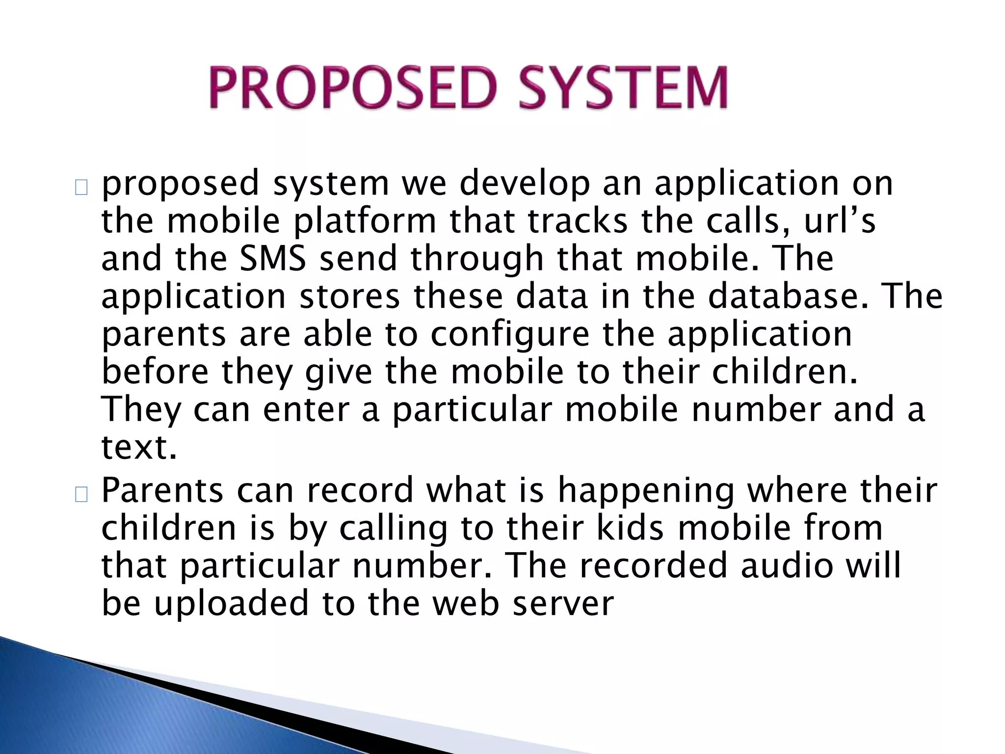 proposed system we develop an application on 
the mobile platform that tracks the calls, url’s 
and the SMS send through that mobile. The 
application stores these data in the database. The 
parents are able to configure the application 
before they give the mobile to their children. 
They can enter a particular mobile number and a 
text. 
Parents can record what is happening where their 
children is by calling to their kids mobile from 
that particular number. The recorded audio will 
be uploaded to the web server 
 
