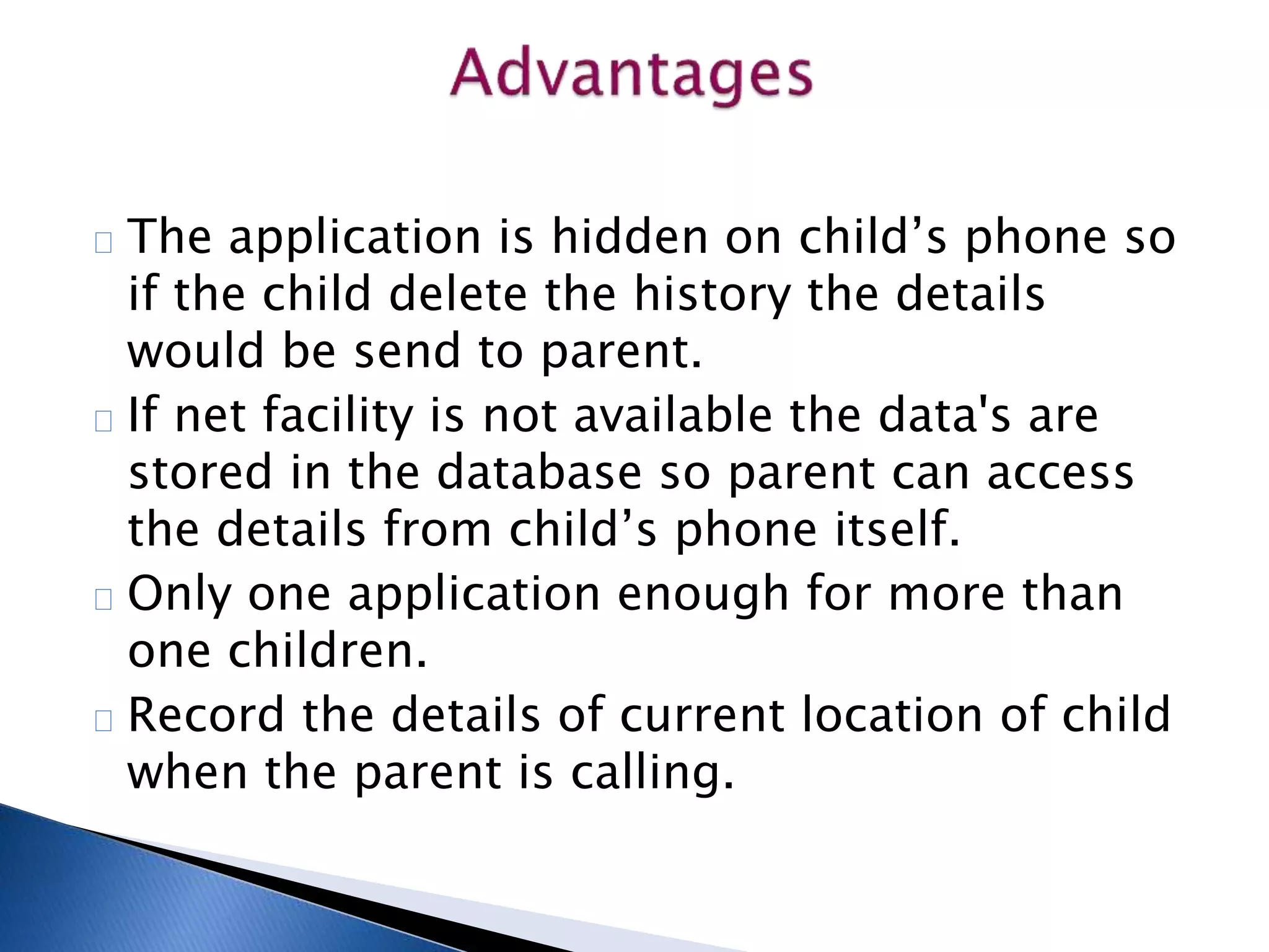 The application is hidden on child’s phone so 
if the child delete the history the details 
would be send to parent. 
If net facility is not available the data's are 
stored in the database so parent can access 
the details from child’s phone itself. 
Only one application enough for more than 
one children. 
Record the details of current location of child 
when the parent is calling. 
 