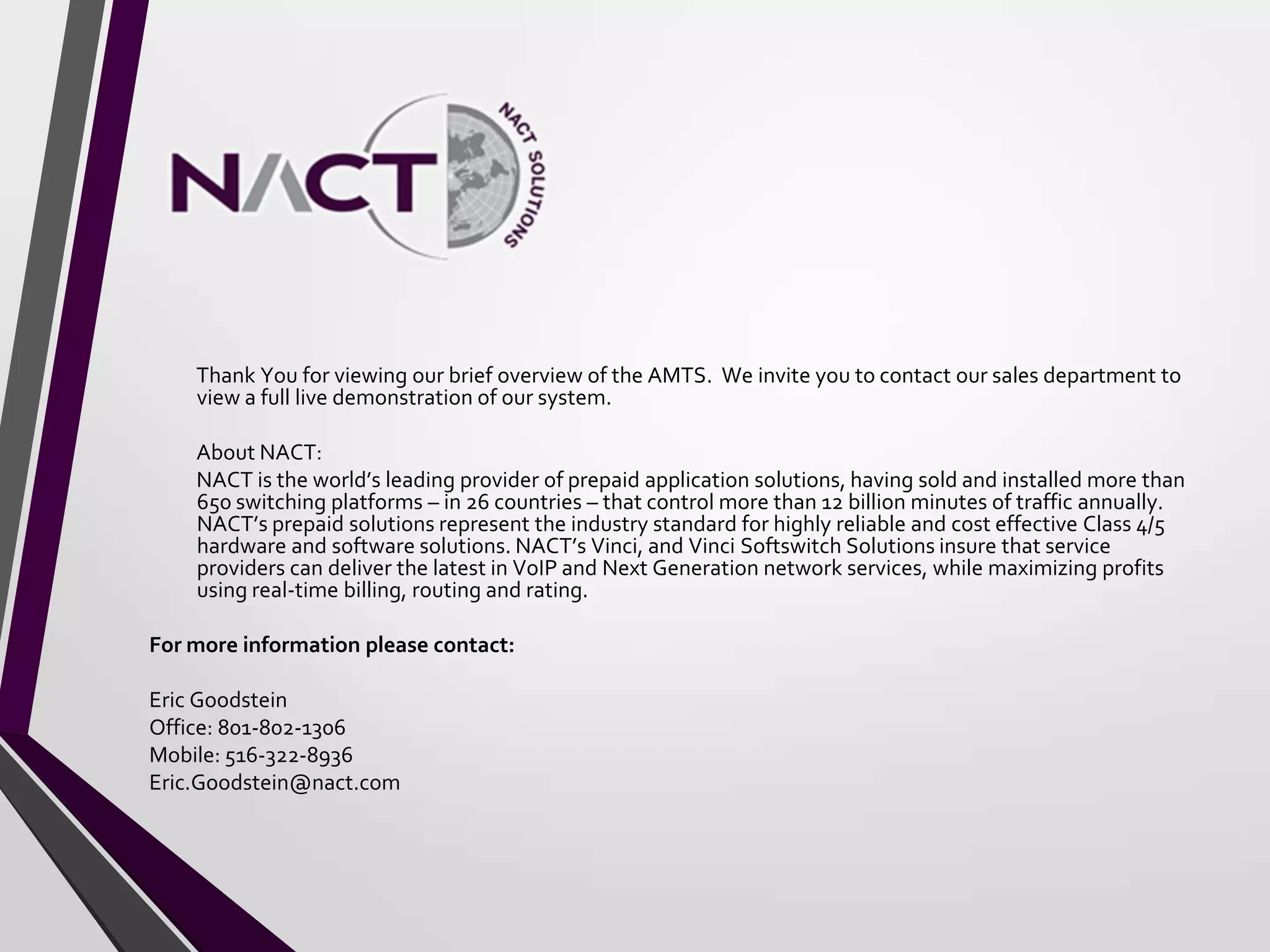 Thank You for viewing our brief overview of the AMTS. We invite you to contact our sales department to
view a full live demonstration of our system.
About NACT:
NACT is the world’s leading provider of prepaid application solutions, having sold and installed more than
650 switching platforms – in 26 countries – that control more than 12 billion minutes of traffic annually.
NACT’s prepaid solutions represent the industry standard for highly reliable and cost effective Class 4/5
hardware and software solutions. NACT’s Vinci, and Vinci Softswitch Solutions insure that service
providers can deliver the latest in VoIP and Next Generation network services, while maximizing profits
using real-time billing, routing and rating.
For more information please contact:
Eric Goodstein
Office: 801-802-1306
Mobile: 516-322-8936
Eric.Goodstein@nact.com
 