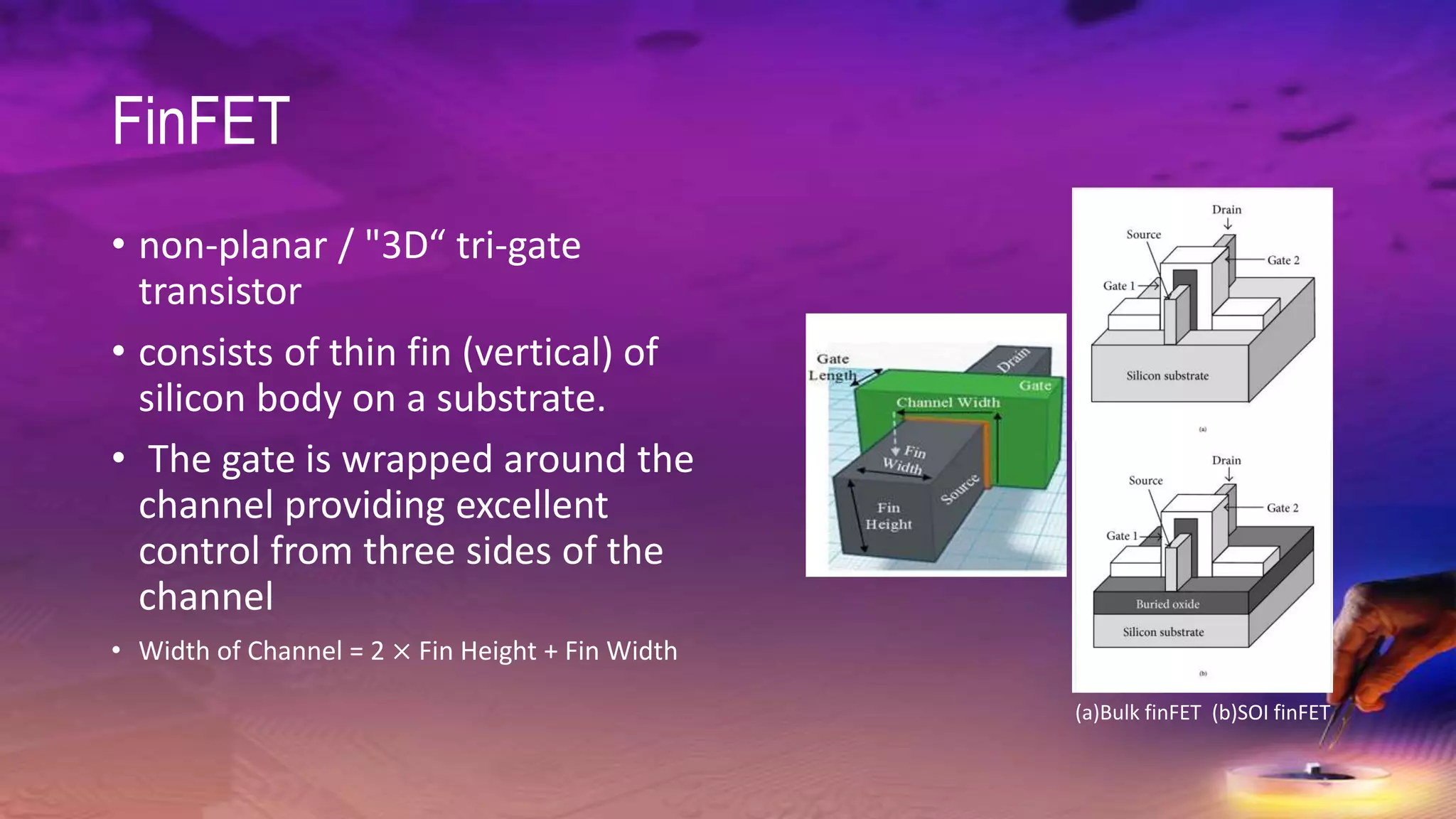 FinFET
• non-planar / "3D“ tri-gate
transistor
• consists of thin fin (vertical) of
silicon body on a substrate.
• The gate is wrapped around the
channel providing excellent
control from three sides of the
channel
• Width of Channel = 2 × Fin Height + Fin Width
(a)Bulk finFET (b)SOI finFET
 
