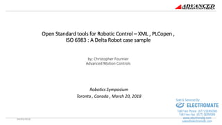 Open Standard tools for Robotic Control – XML , PLCopen ,
ISO 6983 : A Delta Robot case sample
by: Christopher Fournier
Advanced Motion Controls
Robotics Symposium
Toronto , Canada , March 20, 2018
04/03/2018 1
sales@electromate.com
www.electromate.com
ELECTROMATE
Toll Free Phone (877) SERVO98
Toll Free Fax (877) SERV099
www.electromate.com
sales@electromate.com
Sold & Serviced By:
 