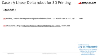 Case : A Linear Delta robot for 3D Printing
04/03/2018 ADVANCED Motion Controls 17
Citations :
[1] R.Clavel , “ Device for the positioning of an element in space “ U.S. Patent # 4.976.582 , Dec. 11 , 1990
[2] S.Kucuk and Z.Bingul, Industrial Robotics: Theory, Modelling and Control , Berlin 2006
sales@electromate.com
www.electromate.com
ELECTROMATE
Toll Free Phone (877) SERVO98
Toll Free Fax (877) SERV099
www.electromate.com
sales@electromate.com
Sold & Serviced By:
 