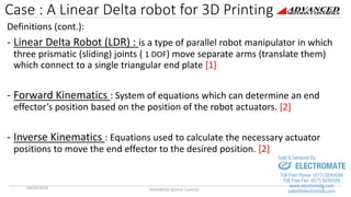 Case : A Linear Delta robot for 3D Printing
Definitions (cont.):
- Linear Delta Robot (LDR) : is a type of parallel robot manipulator in which
three prismatic (sliding) joints ( 1 DOF) move separate arms (translate them)
which connect to a single triangular end plate [1]
- Forward Kinematics : System of equations which can determine an end
effector’s position based on the position of the robot actuators. [2]
- Inverse Kinematics : Equations used to calculate the necessary actuator
positions to move the end effector to the desired position. [2]
04/03/2018 ADVANCED Motion Controls 4
sales@electromate.com
www.electromate.com
ELECTROMATE
Toll Free Phone (877) SERVO98
Toll Free Fax (877) SERV099
www.electromate.com
sales@electromate.com
Sold & Serviced By:
 