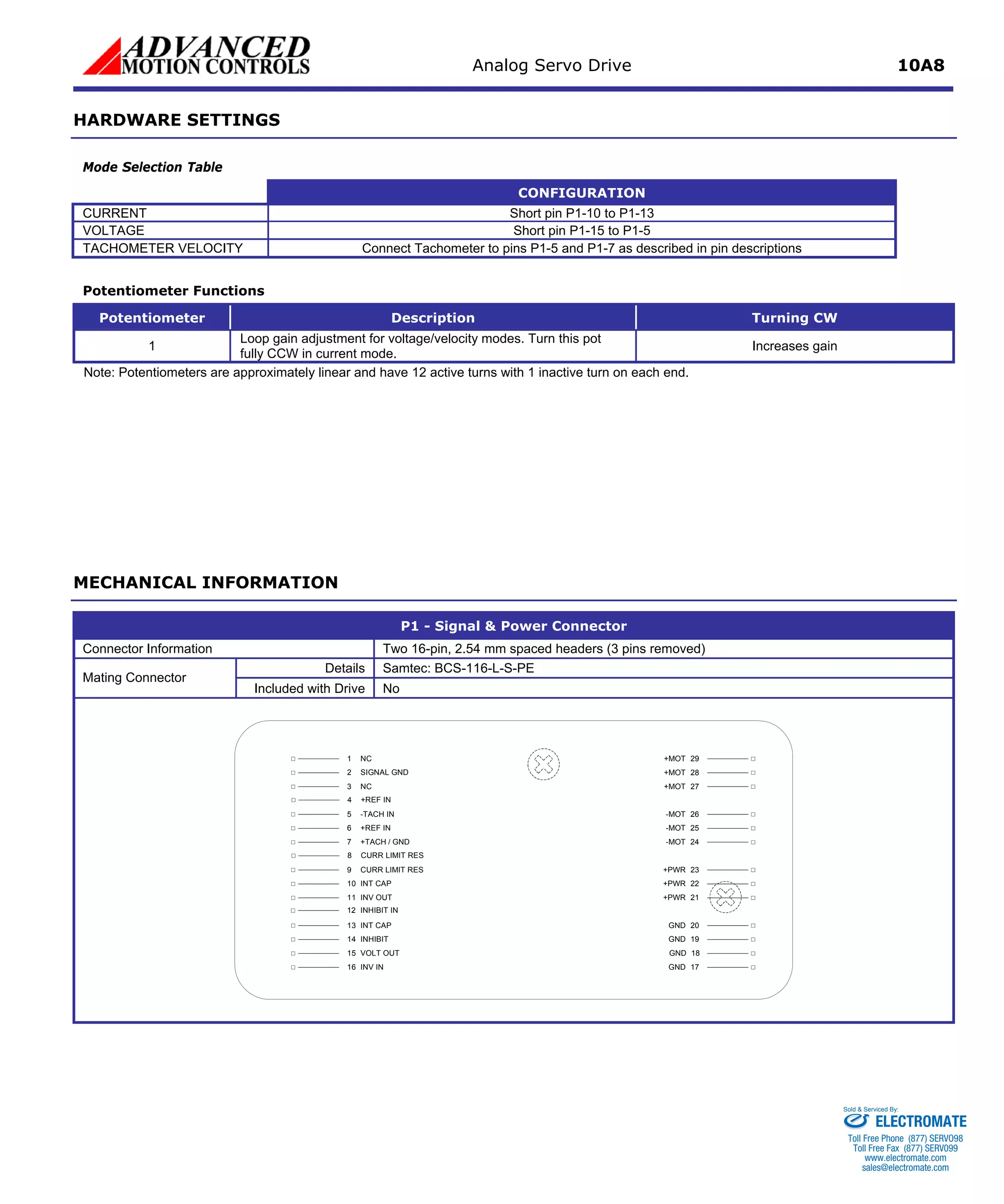 Analog Servo Drive 10A8 
HARDWARE SETTINGS 
Mode Selection Table 
Mode 
CONFIGURATION 
CURRENT 
Short pin P1-10 to P1-13 
VOLTAGE 
Short pin P1-15 to P1-5 
TACHOMETER VELOCITY 
Connect Tachometer to pins P1-5 and P1-7 as described in pin descriptions 
Potentiometer Functions 
Potentiometer 
Description 
Turning CW 
1 
Loop gain adjustment for voltage/velocity modes. Turn this pot fully CCW in current mode. 
Increases gain 
Note: Potentiometers are approximately linear and have 12 active turns with 1 inactive turn on each end. 
MECHANICAL INFORMATION 
P1 - Signal & Power Connector 
Connector Information 
Two 16-pin, 2.54 mm spaced headers (3 pins removed) 
Details 
Samtec: BCS-116-L-S-PE 
Mating Connector 
Included with Drive 
No INV IN16VOLT OUT15INHIBIT14INT CAP13INV OUT11CURR LIMIT RES9INT CAP10+REF IN6-TACH IN5+TACH / GND7SIGNAL GND2NC3NC1GND17GND18GND19GND20+PWR21+PWR23-MOT24-MOT25+PWR22-MOT26+MOT27+MOT28+MOT29+REF IN4CURR LIMIT RES8INHIBIT IN12 
ELECTROMATE 
Toll Free Phone (877) SERVO98 
Toll Free Fax (877) SERV099 
www.electromate.com 
sales@electromate.com 
Sold & Serviced By: 
 