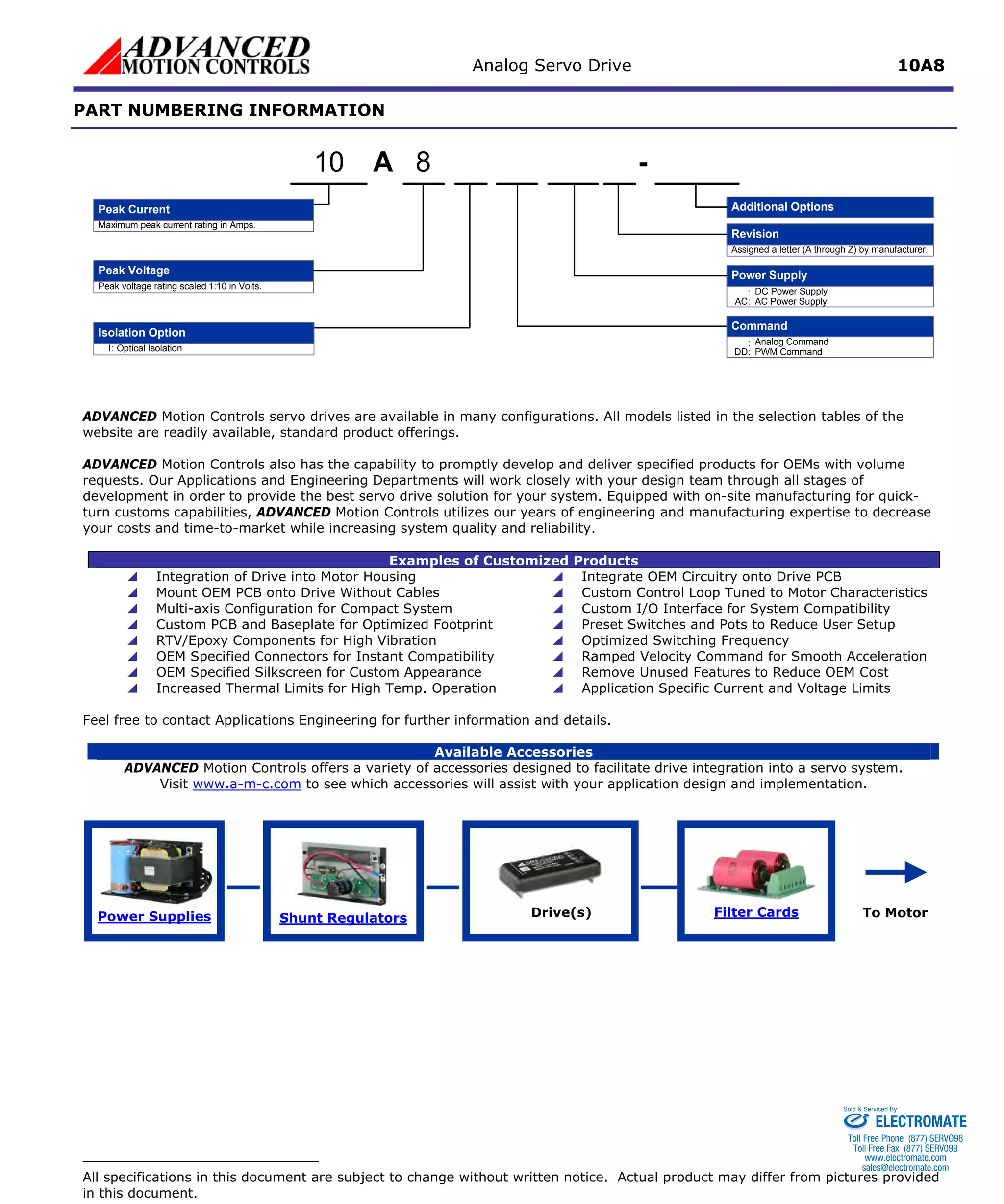 Analog Servo Drive 10A8 
PART NUMBERING INFORMATION 
APeak Voltage8- Additional OptionsMaximum peak current rating in Amps. Peak voltage rating scaled 1:10 in Volts. Power Supply:DC Power SupplyRevisionAssigned a letter (A through Z) by manufacturer. AC:AC Power SupplyI:Optical IsolationIsolation Option10Command:Analog CommandDD:PWM CommandPeak Current 
ADVANCED Motion Controls servo drives are available in many configurations. All models listed in the selection tables of thewebsite are readily available, standard product offerings. 
ADVANCED Motion Controls also has the capability to promptly develop and deliver specified products for OEMs with volume requests. Our Applications and Engineering Departments will work closely with your design team through all stages of development in order to provide the best servo drive solution for your system. Equipped with on-site manufacturing for quick- turn customs capabilities, ADVANCED Motion Controls utilizes our years of engineering and manufacturing expertise to decrease your costs and time-to-market while increasing system quality and reliability. 
Examples of Customized Products 
 
Integration of Drive into Motor Housing 
 
Integrate OEM Circuitry onto Drive PCB 
 
Mount OEM PCB onto Drive Without Cables 
 
Custom Control Loop Tuned to Motor Characteristics 
 
Multi-axis Configuration for Compact System 
 
Custom I/O Interface for System Compatibility 
 
Custom PCB and Baseplate for Optimized Footprint 
 
Preset Switches and Pots to Reduce User Setup 
 
RTV/Epoxy Components for High Vibration 
 
Optimized Switching Frequency 
 
OEM Specified Connectors for Instant Compatibility 
 
Ramped Velocity Command for Smooth Acceleration 
 
OEM Specified Silkscreen for Custom Appearance 
 
Remove Unused Features to Reduce OEM Cost 
 
Increased Thermal Limits for High Temp. Operation 
 
Application Specific Current and Voltage Limits 
Feel free to contact Applications Engineering for further information and details. 
Available Accessories 
ADVANCED Motion Controls offers a variety of accessories designed to facilitate drive integration into a servo system. 
Visit www.a-m-c.com to see which accessories will assist with your application design and implementation. Power Supplies 
Shunt Regulators 
Filter Cards 
Drive(s) 
To Motor 
All specifications in this document are subject to change without written notice. Actual product may differ from pictures provided in this document. 
ELECTROMATE 
Toll Free Phone (877) SERVO98 
Toll Free Fax (877) SERV099 
www.electromate.com 
sales@electromate.com 
Sold & Serviced By: 
