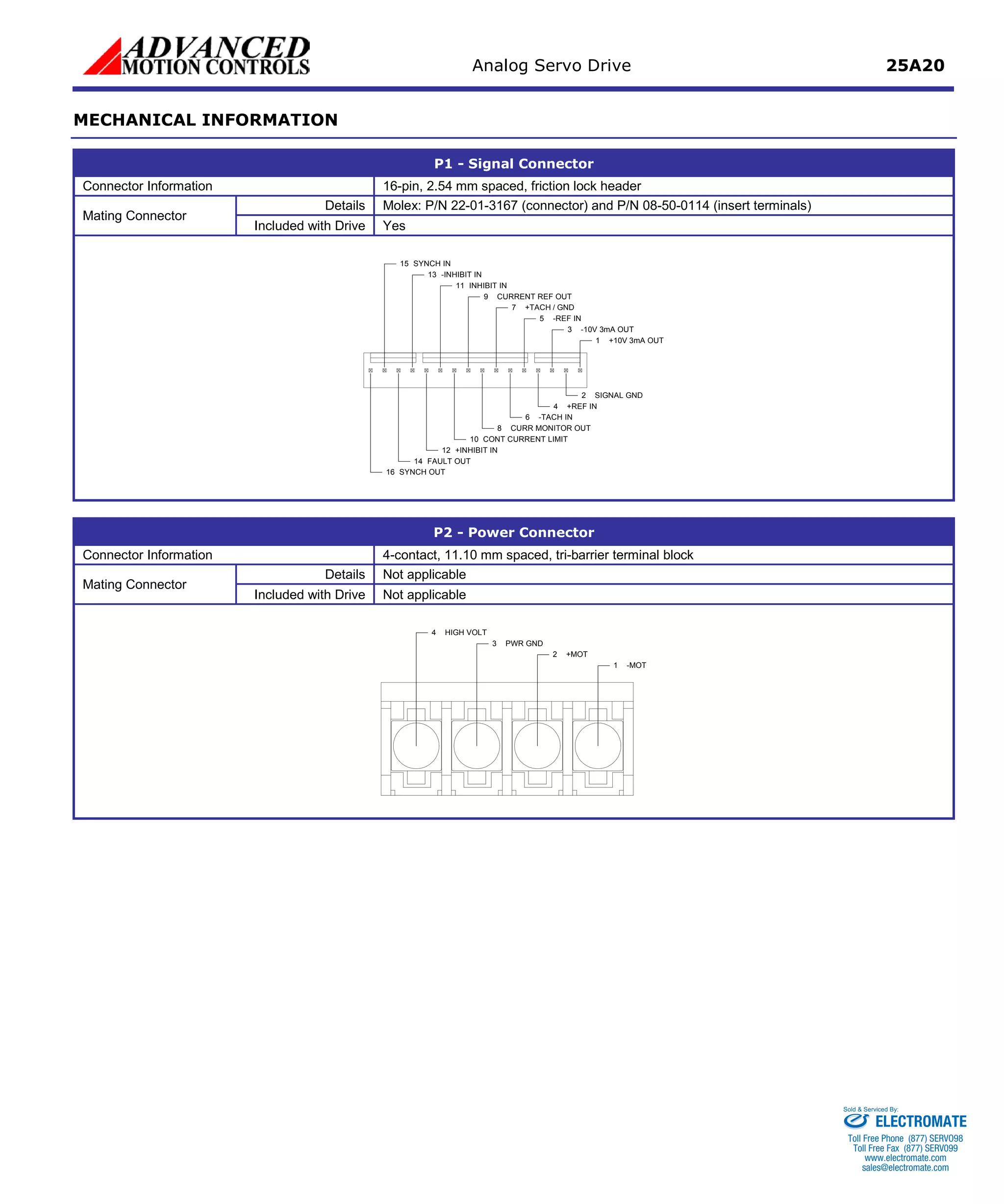 Analog Servo Drive 25A20 
MECHANICAL INFORMATION 
P1 - Signal Connector 
Connector Information 
16-pin, 2.54 mm spaced, friction lock header 
Mating Connector 
Details 
Molex: P/N 22-01-3167 (connector) and P/N 08-50-0114 (insert terminals) 
Included with Drive 
Yes 
+10V 3mA OUT1SIGNAL GND2-10V 3mA OUT3+REF IN4-REF IN5-TACH IN6+TACH / GND7CURR MONITOR OUT8CURRENT REF OUT9CONT CURRENT LIMIT10INHIBIT IN11+INHIBIT IN12FAULT OUT14SYNCH OUT16-INHIBIT IN13SYNCH IN15 
P2 - Power Connector 
Connector Information 
4-contact, 11.10 mm spaced, tri-barrier terminal block 
Mating Connector 
Details 
Not applicable 
Included with Drive 
Not applicable 
-MOT1+MOT2PWR GND3HIGH VOLT4 
ELECTROMATE 
Toll Free Phone (877) SERVO98 
Toll Free Fax (877) SERV099 
www.electromate.com 
sales@electromate.com 
Sold & Serviced By: 
 