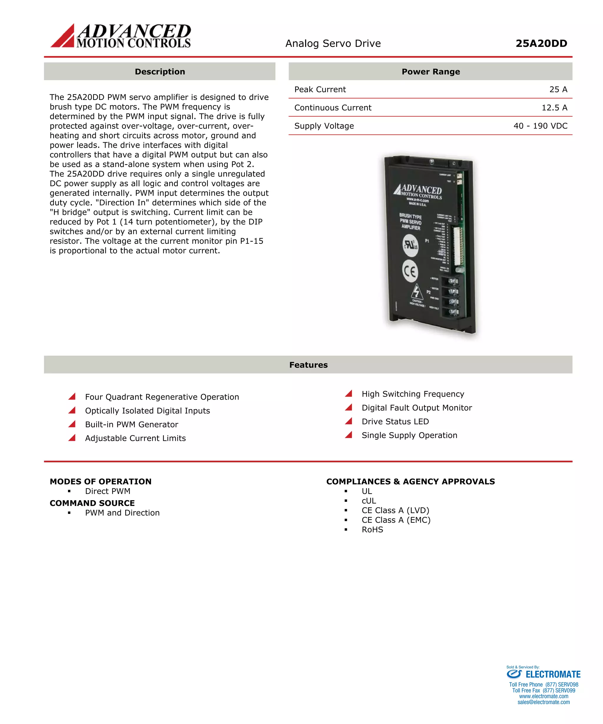 Analog Servo Drive 25A20DD 
Description 
Power Range 
Peak Current 25 A 
Continuous Current 12.5 A 
Supply Voltage 40 - 190 VDC 
The 25A20DD PWM servo amplifier is designed to drive brush type DC motors. The PWM frequency is determined by the PWM input signal. The drive is fully protected against over-voltage, over-current, over- heating and short circuits across motor, ground and power leads. The drive interfaces with digital controllers that have a digital PWM output but can also be used as a stand-alone system when using Pot 2. The 25A20DD drive requires only a single unregulated DC power supply as all logic and control voltages are generated internally. PWM input determines the output duty cycle. "Direction In" determines which side of the "H bridge" output is switching. Current limit can be reduced by Pot 1 (14 turn potentiometer), by the DIP switches and/or by an external current limiting resistor. The voltage at the current monitor pin P1-15 is proportional to the actual motor current. 
Features 
 
Four Quadrant Regenerative Operation 
 
Optically Isolated Digital Inputs 
 
Built-in PWM Generator 
 
Adjustable Current Limits 
 
High Switching Frequency 
 
Digital Fault Output Monitor 
 
Drive Status LED 
 
Single Supply Operation 
MODES OF OPERATION 
ƒ 
Direct PWM 
COMMAND SOURCE 
ƒ 
PWM and Direction 
COMPLIANCES & AGENCY APPROVALS 
ƒ 
UL 
ƒ 
cUL 
ƒ 
CE Class A (LVD) 
ƒ 
CE Class A (EMC) 
ƒ 
RoHS 
ELECTROMATE 
Toll Free Phone (877) SERVO98 
Toll Free Fax (877) SERV099 
www.electromate.com 
sales@electromate.com 
Sold & Serviced By: 
 