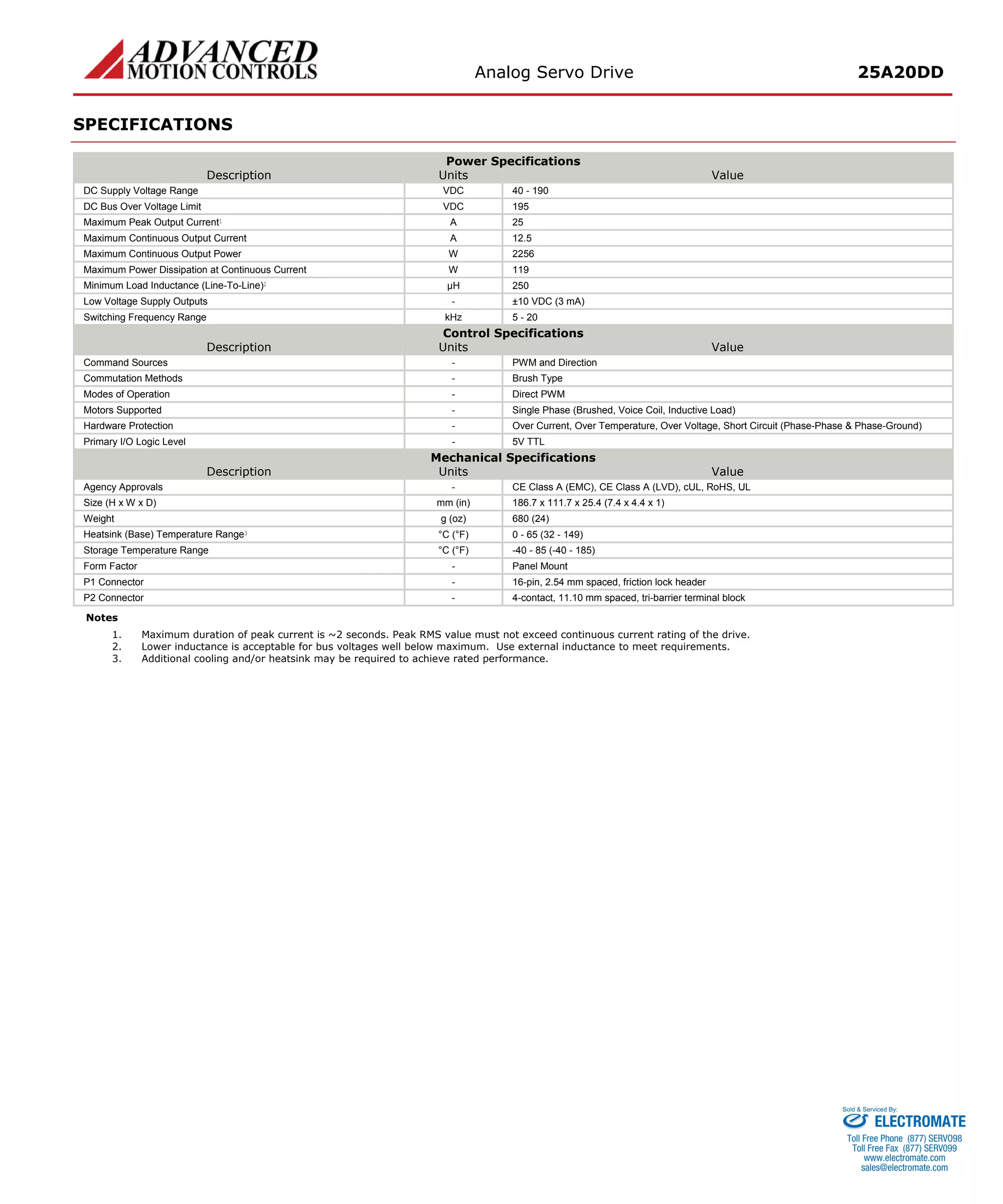 Analog Servo Drive 25A20DD 
SPECIFICATIONS 
Power Specifications 
Description 
Units 
Value 
DC Supply Voltage Range 
VDC 
40 - 190 
DC Bus Over Voltage Limit 
VDC 
195 
Maximum Peak Output Current1 
A 
25 
Maximum Continuous Output Current 
A 
12.5 
Maximum Continuous Output Power 
W 
2256 
Maximum Power Dissipation at Continuous Current 
W 
119 
Minimum Load Inductance (Line-To-Line)2 
μH 
250 
Low Voltage Supply Outputs 
- 
±10 VDC (3 mA) 
Switching Frequency Range 
kHz 
5 - 20 
Control Specifications 
Description 
Units 
Value 
Command Sources 
- 
PWM and Direction 
Commutation Methods 
- 
Brush Type 
Modes of Operation 
- 
Direct PWM 
Motors Supported 
- 
Single Phase (Brushed, Voice Coil, Inductive Load) 
Hardware Protection 
- 
Over Current, Over Temperature, Over Voltage, Short Circuit (Phase-Phase & Phase-Ground) 
Primary I/O Logic Level 
- 
5V TTL 
Mechanical Specifications 
Description 
Units 
Value 
Agency Approvals 
- 
CE Class A (EMC), CE Class A (LVD), cUL, RoHS, UL 
Size (H x W x D) 
mm (in) 
186.7 x 111.7 x 25.4 (7.4 x 4.4 x 1) 
Weight 
g (oz) 
680 (24) 
Heatsink (Base) Temperature Range3 
°C (°F) 
0 - 65 (32 - 149) 
Storage Temperature Range 
°C (°F) 
-40 - 85 (-40 - 185) 
Form Factor 
- 
Panel Mount 
P1 Connector 
- 
16-pin, 2.54 mm spaced, friction lock header 
P2 Connector 
- 
4-contact, 11.10 mm spaced, tri-barrier terminal block 
Notes 
1. 
Maximum duration of peak current is ~2 seconds. Peak RMS value must not exceed continuous current rating of the drive. 
2. 
Lower inductance is acceptable for bus voltages well below maximum. Use external inductance to meet requirements. 
3. 
Additional cooling and/or heatsink may be required to achieve rated performance. ELECTROMATE 
Toll Free Phone (877) SERVO98 
Toll Free Fax (877) SERV099 
www.electromate.com 
sales@electromate.com 
Sold & Serviced By: 
 