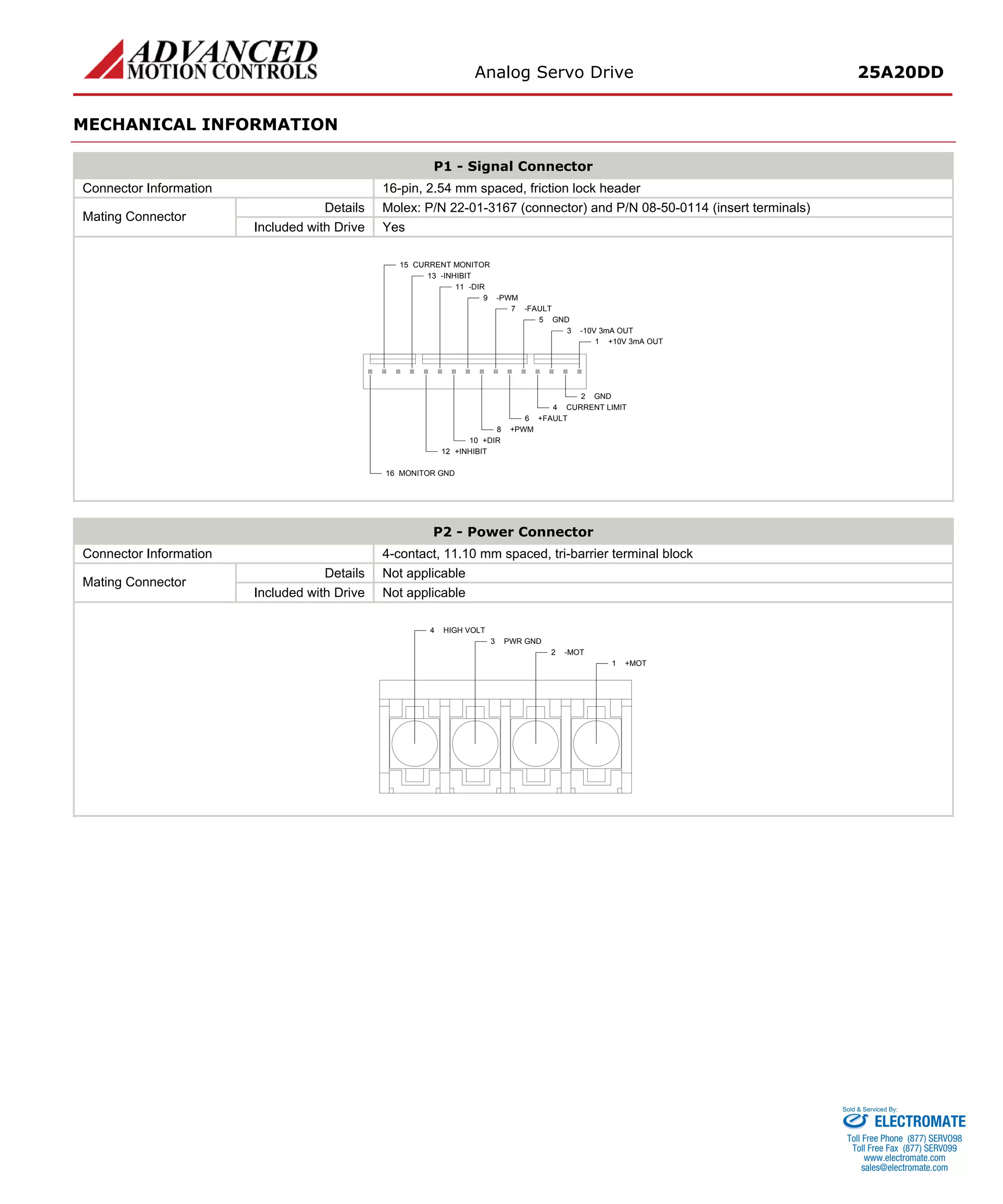 Analog Servo Drive 25A20DD 
MECHANICAL INFORMATION 
P1 - Signal Connector 
Connector Information 
16-pin, 2.54 mm spaced, friction lock header 
Details 
Molex: P/N 22-01-3167 (connector) and P/N 08-50-0114 (insert terminals) 
Mating Connector 
Included with Drive 
Yes +10V 3mA OUT1GND2-10V 3mA OUT3CURRENT LIMIT4GND5+FAULT6-FAULT7+PWM8-PWM9+DIR10-DIR11+INHIBIT12MONITOR GND16-INHIBIT13CURRENT MONITOR15 
P2 - Power Connector 
Connector Information 
4-contact, 11.10 mm spaced, tri-barrier terminal block 
Details 
Not applicable 
Mating Connector 
Included with Drive 
Not applicable +MOT1-MOT2PWR GND3HIGH VOLT4 
ELECTROMATE 
Toll Free Phone (877) SERVO98 
Toll Free Fax (877) SERV099 
www.electromate.com 
sales@electromate.com 
Sold & Serviced By: 
 
