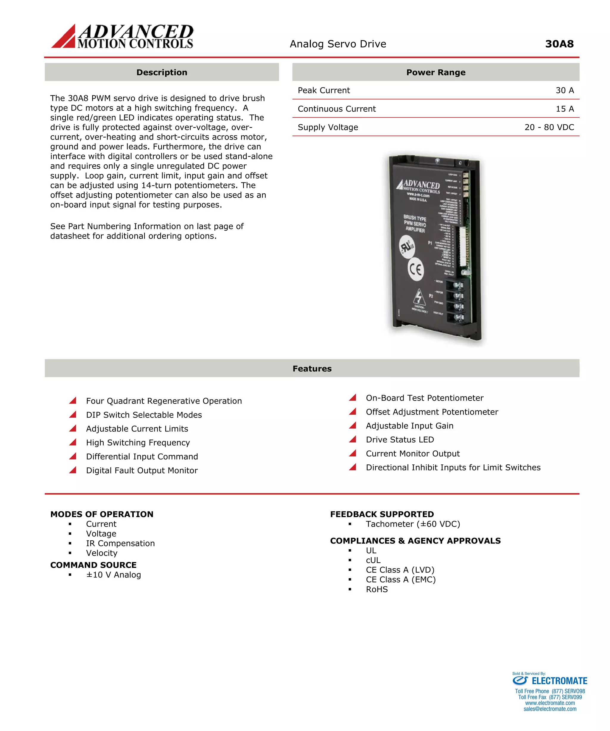 Analog Servo Drive 30A8 
Description 
Power Range 
The 30A8 PWM servo drive is designed to drive brush type DC motors at a high switching frequency. A single red/green LED indicates operating status. The drive is fully protected against over-voltage, over- current, over-heating and short-circuits across motor, ground and power leads. Furthermore, the drive can interface with digital controllers or be used stand-alone and requires only a single unregulated DC power supply. Loop gain, current limit, input gain and offset can be adjusted using 14-turn potentiometers. The offset adjusting potentiometer can also be used as an on-board input signal for testing purposes. 
See Part Numbering Information on last page of datasheet for additional ordering options. 
Peak Current 30 A 
Continuous Current 15 A 
Supply Voltage 20 - 80 VDC 
Features 
 Four Quadrant Regenerative Operation 
 DIP Switch Selectable Modes 
 Adjustable Current Limits 
 High Switching Frequency 
 Differential Input Command 
 Digital Fault Output Monitor 
 On-Board Test Potentiometer 
 Offset Adjustment Potentiometer 
 Adjustable Input Gain 
 Drive Status LED 
 Current Monitor Output 
 Directional Inhibit Inputs for Limit Switches 
MODES OF OPERATION 
 Current 
 Voltage 
 IR Compensation 
 Velocity 
COMMAND SOURCE 
 ±10 V Analog 
FEEDBACK SUPPORTED 
 Tachometer (±60 VDC) 
COMPLIANCES & AGENCY APPROVALS 
 UL 
 cUL 
 CE Class A (LVD) 
 CE Class A (EMC) 
 RoHS 
ELECTROMATE 
Toll Free Phone (877) SERVO98 
Toll Free Fax (877) SERV099 
www.electromate.com 
sales@electromate.com 
Sold & Serviced By: 
 