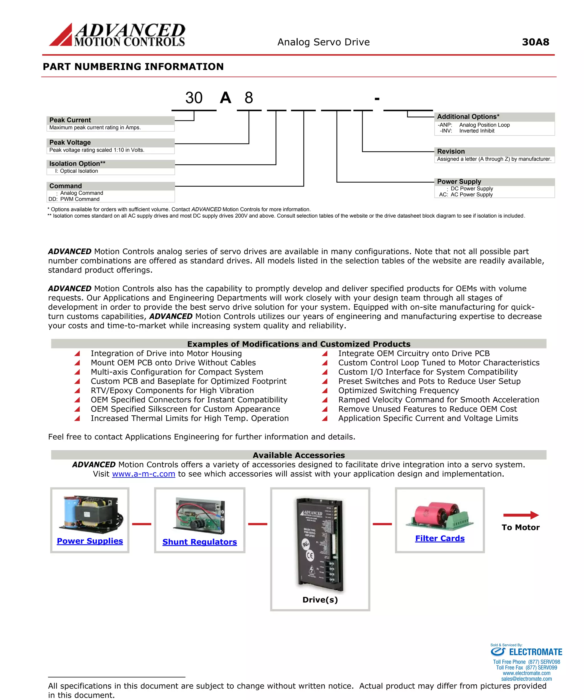 Analog Servo Drive 30A8 
PART NUMBERING INFORMATION 
ADVANCED Motion Controls analog series of servo drives are available in many configurations. Note that not all possible part number combinations are offered as standard drives. All models listed in the selection tables of the website are readily available, standard product offerings. 
ADVANCED Motion Controls also has the capability to promptly develop and deliver specified products for OEMs with volume requests. Our Applications and Engineering Departments will work closely with your design team through all stages of development in order to provide the best servo drive solution for your system. Equipped with on-site manufacturing for quick- turn customs capabilities, ADVANCED Motion Controls utilizes our years of engineering and manufacturing expertise to decrease your costs and time-to-market while increasing system quality and reliability. 
Examples of Modifications and Customized Products 
 Integration of Drive into Motor Housing 
 Integrate OEM Circuitry onto Drive PCB 
 Mount OEM PCB onto Drive Without Cables 
 Custom Control Loop Tuned to Motor Characteristics 
 Multi-axis Configuration for Compact System 
 Custom I/O Interface for System Compatibility 
 Custom PCB and Baseplate for Optimized Footprint 
 Preset Switches and Pots to Reduce User Setup 
 RTV/Epoxy Components for High Vibration 
 Optimized Switching Frequency 
 OEM Specified Connectors for Instant Compatibility 
 Ramped Velocity Command for Smooth Acceleration 
 OEM Specified Silkscreen for Custom Appearance 
 Remove Unused Features to Reduce OEM Cost 
 Increased Thermal Limits for High Temp. Operation 
 Application Specific Current and Voltage Limits 
Feel free to contact Applications Engineering for further information and details. 
Available Accessories 
ADVANCED Motion Controls offers a variety of accessories designed to facilitate drive integration into a servo system. 
Visit www.a-m-c.com to see which accessories will assist with your application design and implementation. Power Supplies 
Shunt Regulators 
Drive(s) 
Filter Cards 
To Motor 
All specifications in this document are subject to change without written notice. Actual product may differ from pictures provided in this document. 
APeak VoltagePeak Current8- Additional Options* Maximum peak current rating in Amps. Peak voltage rating scaled 1:10 in Volts. Power Supply:DC Power SupplyRevisionAssigned a letter (A through Z) by manufacturer. AC:AC Power SupplyI:Optical IsolationIsolation Option** 30Command:Analog CommandDD:PWM Command-ANP:Analog Position Loop-INV:Inverted Inhibit* Options available for orders with sufficient volume. Contact ADVANCED Motion Controls for more information. ** Isolation comes standard on all AC supply drives and most DC supply drives 200V and above. Consult selection tables of the website or the drive datasheet block diagram to see if isolation is included. 
ELECTROMATE 
Toll Free Phone (877) SERVO98 
Toll Free Fax (877) SERV099 
www.electromate.com 
sales@electromate.com 
Sold & Serviced By: 
