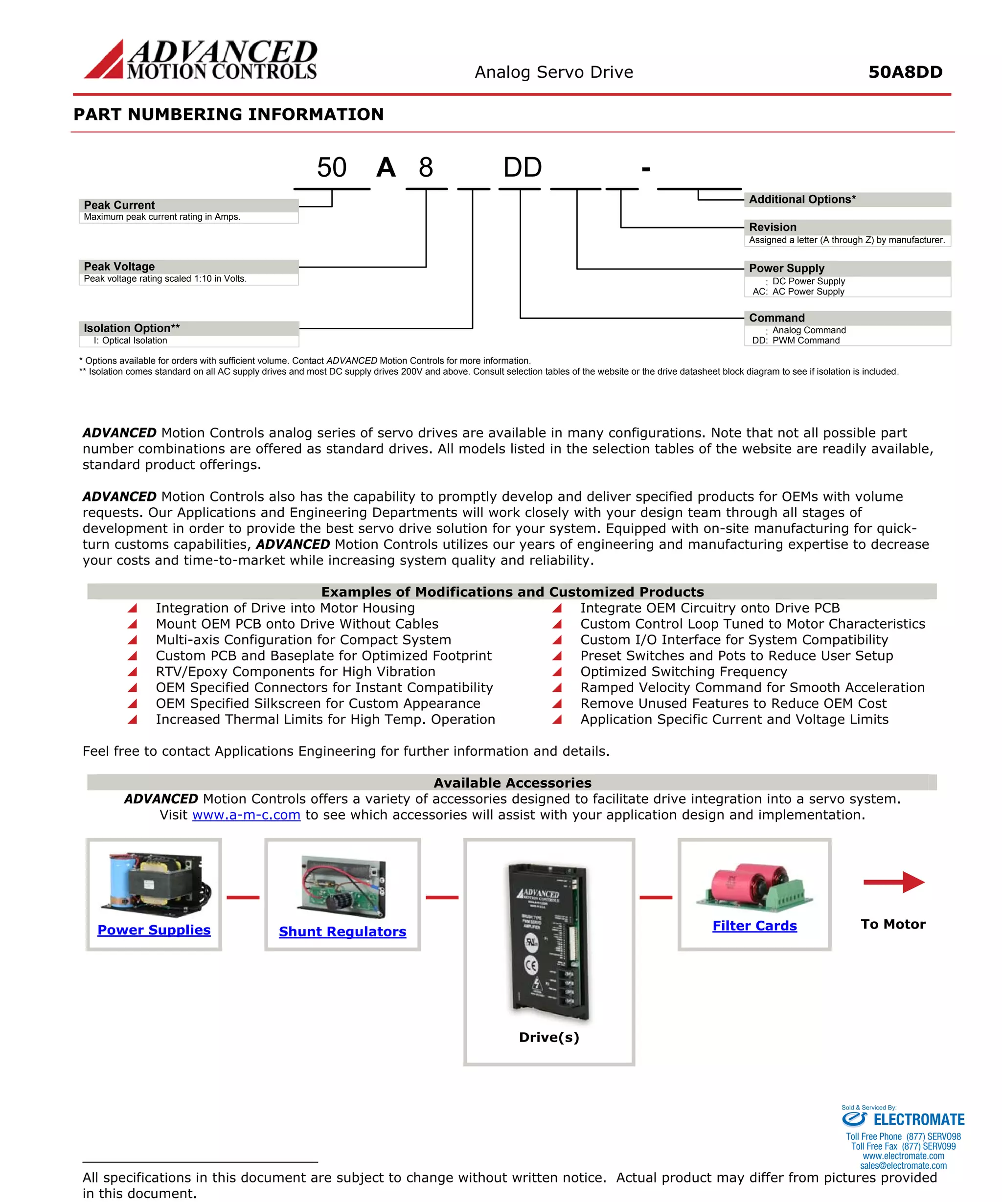Analog Servo Drive 50A8DD 
PART NUMBERING INFORMATION 
A8- Maximum peak current rating in Amps. Peak voltage rating scaled 1:10 in Volts.:DC Power SupplyAssigned a letter (A through Z) by manufacturer. AC:AC Power SupplyI:Optical Isolation50DD:Analog CommandDD:PWM CommandPeak VoltagePeak CurrentIsolation Option** Additional Options* Power SupplyRevisionCommand* Options available for orders with sufficient volume. Contact ADVANCED Motion Controls for more information. ** Isolation comes standard on all AC supply drives and most DC supply drives 200V and above. Consult selection tables of the website or the drive datasheet block diagram to see if isolation is included. 
ADVANCED Motion Controls analog series of servo drives are available in many configurations. Note that not all possible part number combinations are offered as standard drives. All models listed in the selection tables of the website are readily available, standard product offerings. 
ADVANCED Motion Controls also has the capability to promptly develop and deliver specified products for OEMs with volume requests. Our Applications and Engineering Departments will work closely with your design team through all stages of development in order to provide the best servo drive solution for your system. Equipped with on-site manufacturing for quick- turn customs capabilities, ADVANCED Motion Controls utilizes our years of engineering and manufacturing expertise to decrease your costs and time-to-market while increasing system quality and reliability. 
Examples of Modifications and Customized Products 
 
Integration of Drive into Motor Housing 
 
Integrate OEM Circuitry onto Drive PCB 
 
Mount OEM PCB onto Drive Without Cables 
 
Custom Control Loop Tuned to Motor Characteristics 
 
Multi-axis Configuration for Compact System 
 
Custom I/O Interface for System Compatibility 
 
Custom PCB and Baseplate for Optimized Footprint 
 
Preset Switches and Pots to Reduce User Setup 
 
RTV/Epoxy Components for High Vibration 
 
Optimized Switching Frequency 
 
OEM Specified Connectors for Instant Compatibility 
 
Ramped Velocity Command for Smooth Acceleration 
 
OEM Specified Silkscreen for Custom Appearance 
 
Remove Unused Features to Reduce OEM Cost 
 
Increased Thermal Limits for High Temp. Operation 
 
Application Specific Current and Voltage Limits 
Feel free to contact Applications Engineering for further information and details. 
Available Accessories 
ADVANCED Motion Controls offers a variety of accessories designed to facilitate drive integration into a servo system. 
Visit www.a-m-c.com to see which accessories will assist with your application design and implementation. Power Supplies 
Shunt Regulators 
Filter Cards 
Drive(s) 
To Motor 
All specifications in this document are subject to change without written notice. Actual product may differ from pictures provided in this document. 
ELECTROMATE 
Toll Free Phone (877) SERVO98 
Toll Free Fax (877) SERV099 
www.electromate.com 
sales@electromate.com 
Sold & Serviced By: 
