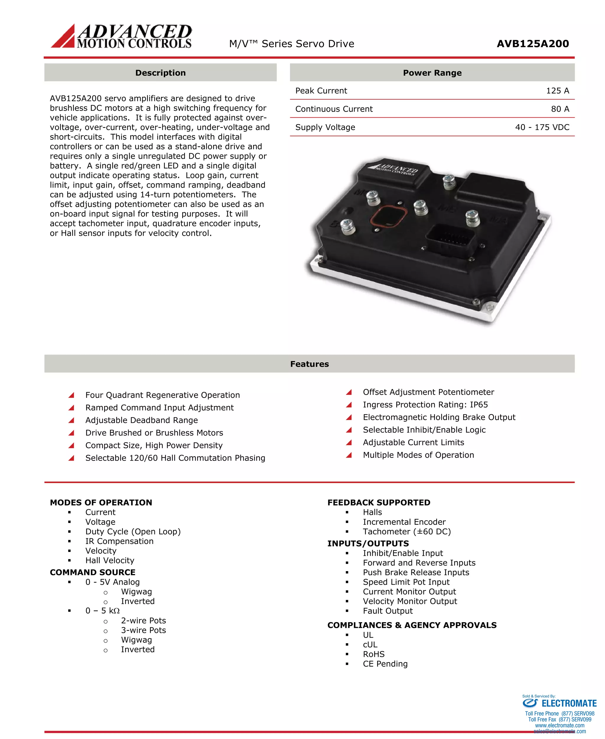 M/V™ Series Servo Drive AVB125A200 
Description 
Power Range 
AVB125A200 servo amplifiers are designed to drive brushless DC motors at a high switching frequency for vehicle applications. It is fully protected against over- voltage, over-current, over-heating, under-voltage and short-circuits. This model interfaces with digital controllers or can be used as a stand-alone drive and requires only a single unregulated DC power supply or battery. A single red/green LED and a single digital output indicate operating status. Loop gain, current limit, input gain, offset, command ramping, deadband can be adjusted using 14-turn potentiometers. The offset adjusting potentiometer can also be used as an on-board input signal for testing purposes. It will accept tachometer input, quadrature encoder inputs, or Hall sensor inputs for velocity control. 
Peak Current 125 A 
Continuous Current 80 A 
Supply Voltage 40 - 175 VDC 
Features 
 Four Quadrant Regenerative Operation 
 Ramped Command Input Adjustment 
 Adjustable Deadband Range 
 Drive Brushed or Brushless Motors 
 Compact Size, High Power Density 
 Selectable 120/60 Hall Commutation Phasing 
 Offset Adjustment Potentiometer 
 Ingress Protection Rating: IP65 
 Electromagnetic Holding Brake Output 
 Selectable Inhibit/Enable Logic 
 Adjustable Current Limits 
 Multiple Modes of Operation 
MODES OF OPERATION 
 Current 
 Voltage 
 Duty Cycle (Open Loop) 
 IR Compensation 
 Velocity 
 Hall Velocity 
COMMAND SOURCE 
 0 - 5V Analog 
o Wigwag 
o Inverted 
 0 – 5 kΩ 
o 2-wire Pots 
o 3-wire Pots 
o Wigwag 
o Inverted 
FEEDBACK SUPPORTED 
 Halls 
 Incremental Encoder 
 Tachometer (±60 DC) 
INPUTS/OUTPUTS 
 Inhibit/Enable Input 
 Forward and Reverse Inputs 
 Push Brake Release Inputs 
 Speed Limit Pot Input 
 Current Monitor Output 
 Velocity Monitor Output 
 Fault Output 
COMPLIANCES & AGENCY APPROVALS 
 UL 
 cUL 
 RoHS 
 CE Pending 
ELECTROMATE 
Toll Free Phone (877) SERVO98 
Toll Free Fax (877) SERV099 
www.electromate.com 
sales@electromate.com 
Sold & Serviced By: 
 