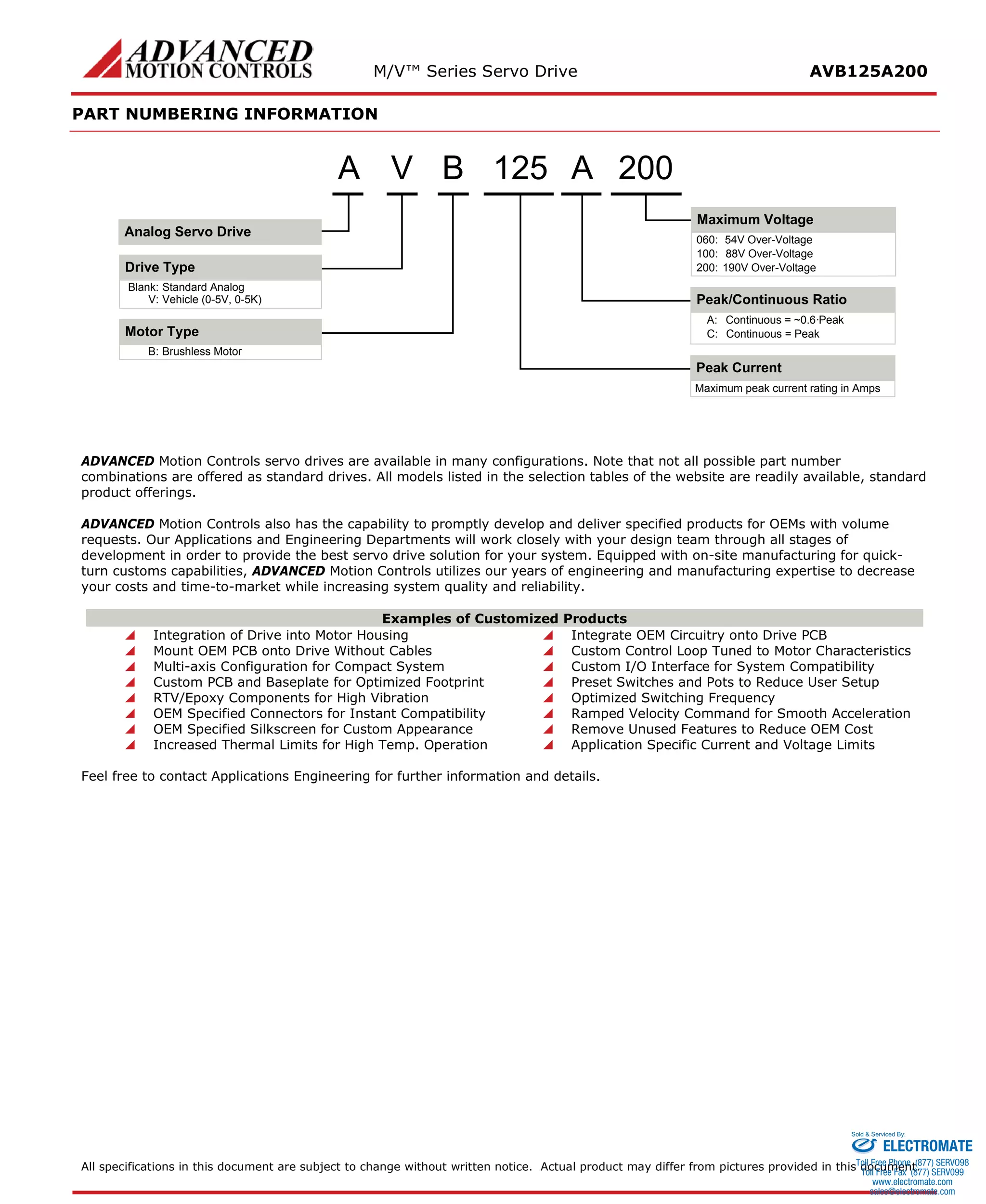 M/V™ Series Servo Drive AVB125A200 
PART NUMBERING INFORMATION 
A200125Peak CurrentBrushless MotorB: Motor TypeMaximum peak current rating in AmpsVStandard AnalogBlank: Drive TypeV:Vehicle (0-5V, 0-5K) ABPeak/Continuous RatioContinuous = ~0.6·PeakA: Continuous = PeakC: Maximum Voltage54V Over-Voltage060: 88V Over-Voltage100: 190V Over-Voltage200: Analog Servo Drive 
ADVANCED Motion Controls servo drives are available in many configurations. Note that not all possible part number combinations are offered as standard drives. All models listed in the selection tables of the website are readily available, standard product offerings. 
ADVANCED Motion Controls also has the capability to promptly develop and deliver specified products for OEMs with volume requests. Our Applications and Engineering Departments will work closely with your design team through all stages of development in order to provide the best servo drive solution for your system. Equipped with on-site manufacturing for quick- turn customs capabilities, ADVANCED Motion Controls utilizes our years of engineering and manufacturing expertise to decrease your costs and time-to-market while increasing system quality and reliability. 
Examples of Customized Products 
 Integration of Drive into Motor Housing 
 Integrate OEM Circuitry onto Drive PCB 
 Mount OEM PCB onto Drive Without Cables 
 Custom Control Loop Tuned to Motor Characteristics 
 Multi-axis Configuration for Compact System 
 Custom I/O Interface for System Compatibility 
 Custom PCB and Baseplate for Optimized Footprint 
 Preset Switches and Pots to Reduce User Setup 
 RTV/Epoxy Components for High Vibration 
 Optimized Switching Frequency 
 OEM Specified Connectors for Instant Compatibility 
 Ramped Velocity Command for Smooth Acceleration 
 OEM Specified Silkscreen for Custom Appearance 
 Remove Unused Features to Reduce OEM Cost 
 Increased Thermal Limits for High Temp. Operation 
 Application Specific Current and Voltage Limits 
Feel free to contact Applications Engineering for further information and details. 
All specifications in this document are subject to change without written notice. Actual product may differ from pictures provided in this document. 
ELECTROMATE 
Toll Free Phone (877) SERVO98 
Toll Free Fax (877) SERV099 
www.electromate.com 
sales@electromate.com 
Sold & Serviced By: 
