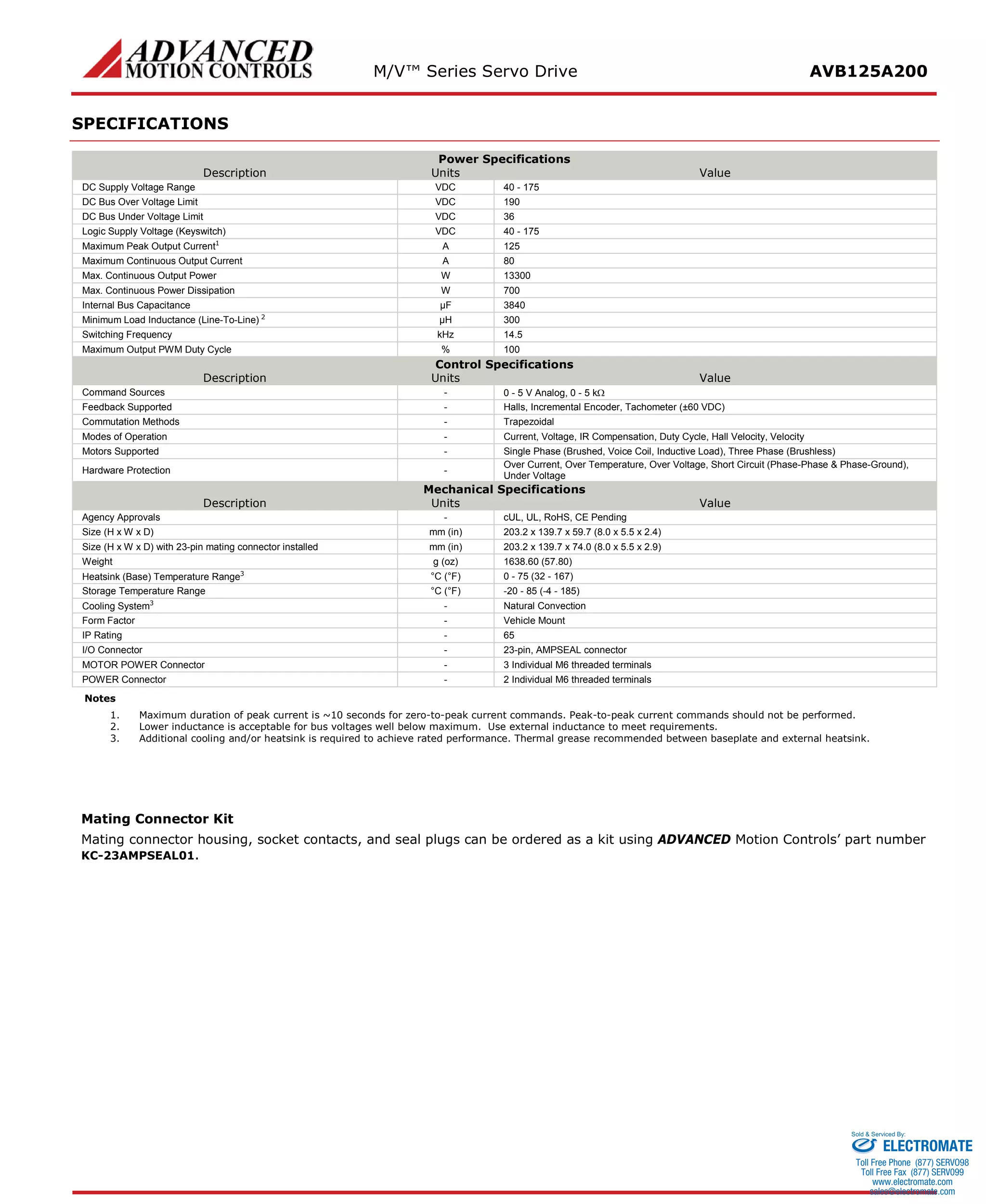 M/V™ Series Servo Drive AVB125A200 
SPECIFICATIONS 
Power Specifications 
Description 
Units 
Value 
DC Supply Voltage Range 
VDC 
40 - 175 
DC Bus Over Voltage Limit 
VDC 
190 
DC Bus Under Voltage Limit 
VDC 
36 
Logic Supply Voltage (Keyswitch) 
VDC 
40 - 175 
Maximum Peak Output Current1 
A 
125 
Maximum Continuous Output Current 
A 
80 
Max. Continuous Output Power 
W 
13300 
Max. Continuous Power Dissipation 
W 
700 
Internal Bus Capacitance 
μF 
3840 
Minimum Load Inductance (Line-To-Line) 2 
μH 
300 
Switching Frequency 
kHz 
14.5 
Maximum Output PWM Duty Cycle 
% 
100 
Control Specifications 
Description 
Units 
Value 
Command Sources 
- 
0 - 5 V Analog, 0 - 5 kΩ 
Feedback Supported 
- 
Halls, Incremental Encoder, Tachometer (±60 VDC) 
Commutation Methods 
- 
Trapezoidal 
Modes of Operation 
- 
Current, Voltage, IR Compensation, Duty Cycle, Hall Velocity, Velocity 
Motors Supported 
- 
Single Phase (Brushed, Voice Coil, Inductive Load), Three Phase (Brushless) 
Hardware Protection 
- 
Over Current, Over Temperature, Over Voltage, Short Circuit (Phase-Phase & Phase-Ground), Under Voltage 
Mechanical Specifications 
Description 
Units 
Value 
Agency Approvals 
- 
cUL, UL, RoHS, CE Pending 
Size (H x W x D) 
mm (in) 
203.2 x 139.7 x 59.7 (8.0 x 5.5 x 2.4) 
Size (H x W x D) with 23-pin mating connector installed 
mm (in) 
203.2 x 139.7 x 74.0 (8.0 x 5.5 x 2.9) 
Weight 
g (oz) 
1638.60 (57.80) 
Heatsink (Base) Temperature Range3 
°C (°F) 
0 - 75 (32 - 167) 
Storage Temperature Range 
°C (°F) 
-20 - 85 (-4 - 185) 
Cooling System3 
- 
Natural Convection 
Form Factor 
- 
Vehicle Mount 
IP Rating 
- 
65 
I/O Connector 
- 
23-pin, AMPSEAL connector 
MOTOR POWER Connector 
- 
3 Individual M6 threaded terminals 
POWER Connector 
- 
2 Individual M6 threaded terminals 
Notes 
1. Maximum duration of peak current is ~10 seconds for zero-to-peak current commands. Peak-to-peak current commands should not be performed. 
2. Lower inductance is acceptable for bus voltages well below maximum. Use external inductance to meet requirements. 
3. Additional cooling and/or heatsink is required to achieve rated performance. Thermal grease recommended between baseplate and external heatsink. 
Mating Connector Kit 
Mating connector housing, socket contacts, and seal plugs can be ordered as a kit using ADVANCED Motion Controls’ part number KC-23AMPSEAL01. ELECTROMATE 
Toll Free Phone (877) SERVO98 
Toll Free Fax (877) SERV099 
www.electromate.com 
sales@electromate.com 
Sold & Serviced By: 
 