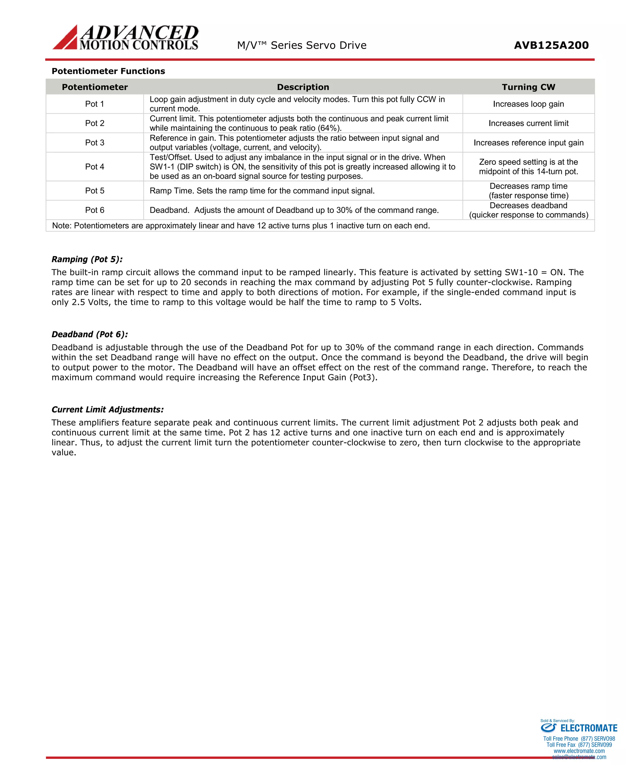 M/V™ Series Servo Drive AVB125A200 
Potentiometer Functions 
Potentiometer 
Description 
Turning CW 
Pot 1 
Loop gain adjustment in duty cycle and velocity modes. Turn this pot fully CCW in current mode. 
Increases loop gain 
Pot 2 
Current limit. This potentiometer adjusts both the continuous and peak current limit while maintaining the continuous to peak ratio (64%). 
Increases current limit 
Pot 3 
Reference in gain. This potentiometer adjusts the ratio between input signal and output variables (voltage, current, and velocity). 
Increases reference input gain 
Pot 4 
Test/Offset. Used to adjust any imbalance in the input signal or in the drive. When SW1-1 (DIP switch) is ON, the sensitivity of this pot is greatly increased allowing it to be used as an on-board signal source for testing purposes. 
Zero speed setting is at the midpoint of this 14-turn pot. 
Pot 5 
Ramp Time. Sets the ramp time for the command input signal. 
Decreases ramp time (faster response time) 
Pot 6 
Deadband. Adjusts the amount of Deadband up to 30% of the command range. 
Decreases deadband 
(quicker response to commands) 
Note: Potentiometers are approximately linear and have 12 active turns plus 1 inactive turn on each end. 
Ramping (Pot 5): 
The built-in ramp circuit allows the command input to be ramped linearly. This feature is activated by setting SW1-10 = ON. The ramp time can be set for up to 20 seconds in reaching the max command by adjusting Pot 5 fully counter-clockwise. Ramping rates are linear with respect to time and apply to both directions of motion. For example, if the single-ended command input is only 2.5 Volts, the time to ramp to this voltage would be half the time to ramp to 5 Volts. 
Deadband (Pot 6): 
Deadband is adjustable through the use of the Deadband Pot for up to 30% of the command range in each direction. Commands within the set Deadband range will have no effect on the output. Once the command is beyond the Deadband, the drive will begin to output power to the motor. The Deadband will have an offset effect on the rest of the command range. Therefore, to reach the maximum command would require increasing the Reference Input Gain (Pot3). 
Current Limit Adjustments: 
These amplifiers feature separate peak and continuous current limits. The current limit adjustment Pot 2 adjusts both peak and continuous current limit at the same time. Pot 2 has 12 active turns and one inactive turn on each end and is approximately linear. Thus, to adjust the current limit turn the potentiometer counter-clockwise to zero, then turn clockwise to the appropriate value. 
ELECTROMATE 
Toll Free Phone (877) SERVO98 
Toll Free Fax (877) SERV099 
www.electromate.com 
sales@electromate.com 
Sold & Serviced By: 
 