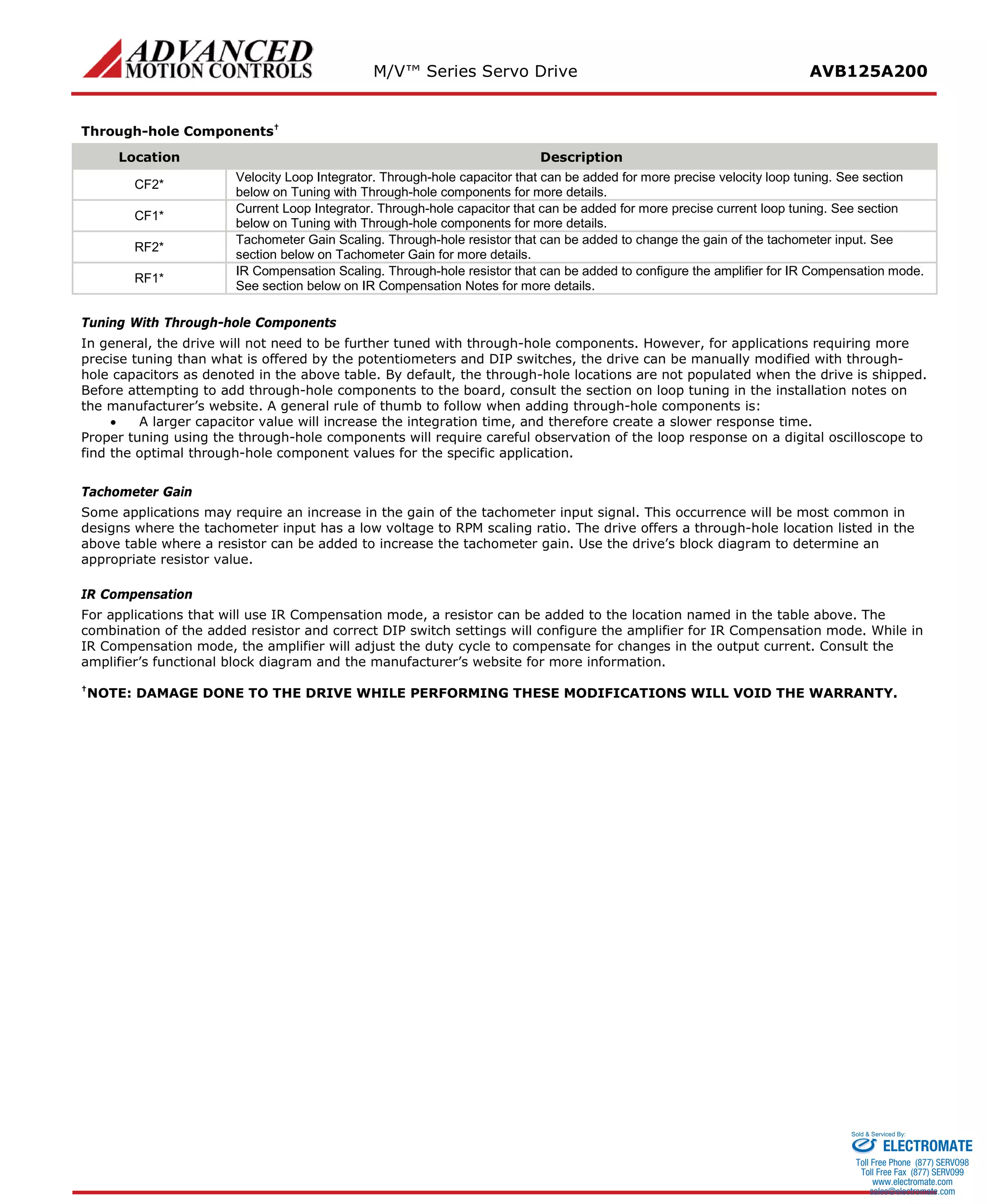 M/V™ Series Servo Drive AVB125A200 
Through-hole Components† 
Location 
Description 
CF2* 
Velocity Loop Integrator. Through-hole capacitor that can be added for more precise velocity loop tuning. See section below on Tuning with Through-hole components for more details. 
CF1* 
Current Loop Integrator. Through-hole capacitor that can be added for more precise current loop tuning. See section below on Tuning with Through-hole components for more details. 
RF2* 
Tachometer Gain Scaling. Through-hole resistor that can be added to change the gain of the tachometer input. See section below on Tachometer Gain for more details. 
RF1* 
IR Compensation Scaling. Through-hole resistor that can be added to configure the amplifier for IR Compensation mode. See section below on IR Compensation Notes for more details. 
Tuning With Through-hole Components 
In general, the drive will not need to be further tuned with through-hole components. However, for applications requiring more precise tuning than what is offered by the potentiometers and DIP switches, the drive can be manually modified with through- hole capacitors as denoted in the above table. By default, the through-hole locations are not populated when the drive is shipped. Before attempting to add through-hole components to the board, consult the section on loop tuning in the installation notes on the manufacturer’s website. A general rule of thumb to follow when adding through-hole components is: 
• A larger capacitor value will increase the integration time, and therefore create a slower response time. 
Proper tuning using the through-hole components will require careful observation of the loop response on a digital oscilloscope to find the optimal through-hole component values for the specific application. 
Tachometer Gain 
Some applications may require an increase in the gain of the tachometer input signal. This occurrence will be most common in designs where the tachometer input has a low voltage to RPM scaling ratio. The drive offers a through-hole location listed in the above table where a resistor can be added to increase the tachometer gain. Use the drive’s block diagram to determine an appropriate resistor value. 
IR Compensation 
For applications that will use IR Compensation mode, a resistor can be added to the location named in the table above. The combination of the added resistor and correct DIP switch settings will configure the amplifier for IR Compensation mode. While in IR Compensation mode, the amplifier will adjust the duty cycle to compensate for changes in the output current. Consult the amplifier’s functional block diagram and the manufacturer’s website for more information. 
†NOTE: DAMAGE DONE TO THE DRIVE WHILE PERFORMING THESE MODIFICATIONS WILL VOID THE WARRANTY. 
ELECTROMATE 
Toll Free Phone (877) SERVO98 
Toll Free Fax (877) SERV099 
www.electromate.com 
sales@electromate.com 
Sold & Serviced By: 
 
