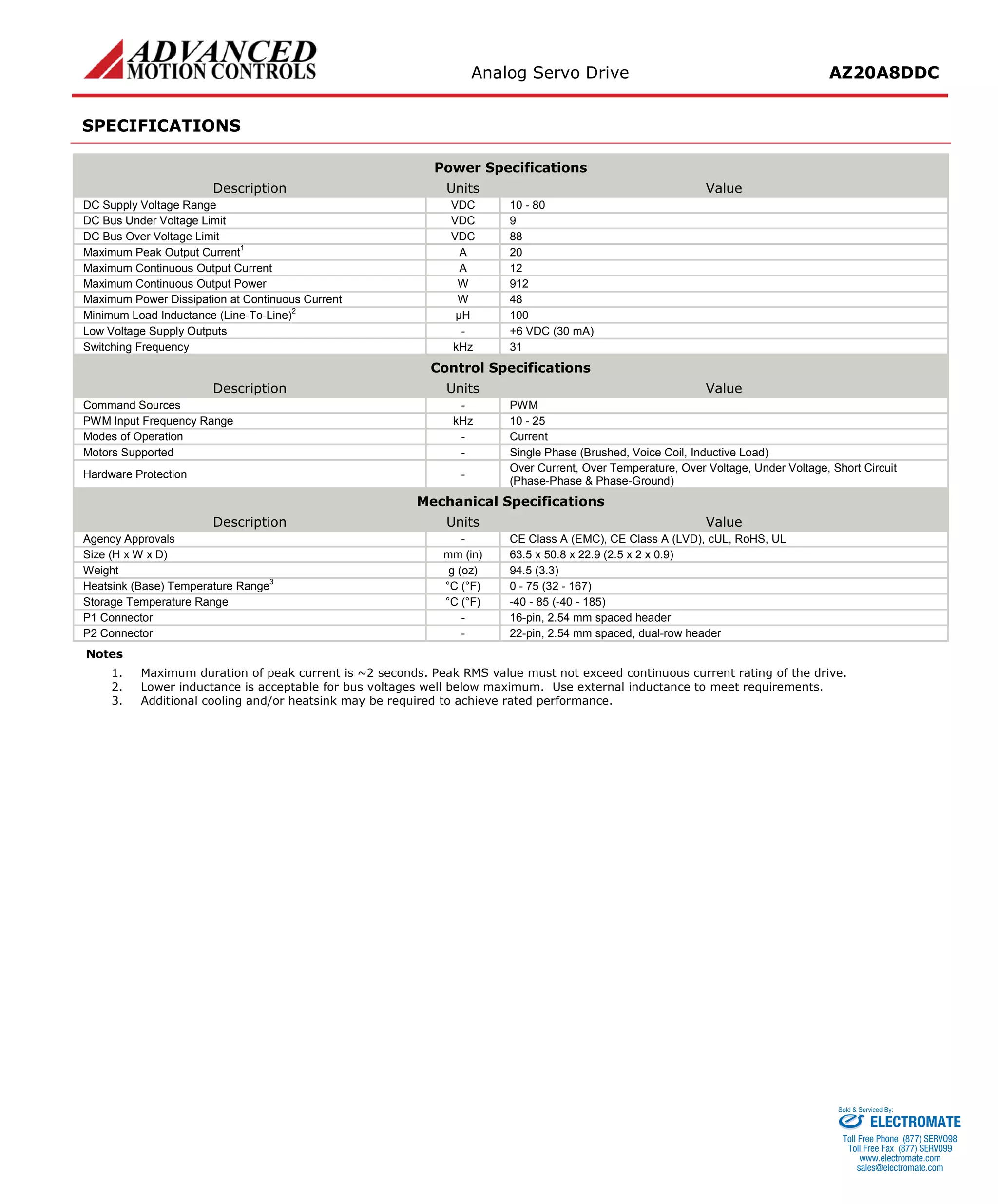 Analog Servo Drive AZ20A8DDC 
SPECIFICATIONS 
Power Specifications 
Description 
Units 
Value 
DC Supply Voltage Range 
VDC 
10 - 80 
DC Bus Under Voltage Limit 
VDC 
9 
DC Bus Over Voltage Limit 
VDC 
88 
Maximum Peak Output Current1 
A 
20 
Maximum Continuous Output Current 
A 
12 
Maximum Continuous Output Power 
W 
912 
Maximum Power Dissipation at Continuous Current 
W 
48 
Minimum Load Inductance (Line-To-Line)2 
μH 
100 
Low Voltage Supply Outputs 
- 
+6 VDC (30 mA) 
Switching Frequency 
kHz 
31 
Control Specifications 
Description 
Units 
Value 
Command Sources 
- 
PWM 
PWM Input Frequency Range 
kHz 
10 - 25 
Modes of Operation 
- 
Current 
Motors Supported 
- 
Single Phase (Brushed, Voice Coil, Inductive Load) 
Hardware Protection 
- 
Over Current, Over Temperature, Over Voltage, Under Voltage, Short Circuit (Phase-Phase & Phase-Ground) 
Mechanical Specifications 
Description 
Units 
Value 
Agency Approvals 
- 
CE Class A (EMC), CE Class A (LVD), cUL, RoHS, UL 
Size (H x W x D) 
mm (in) 
63.5 x 50.8 x 22.9 (2.5 x 2 x 0.9) 
Weight 
g (oz) 
94.5 (3.3) 
Heatsink (Base) Temperature Range3 
°C (°F) 
0 - 75 (32 - 167) 
Storage Temperature Range 
°C (°F) 
-40 - 85 (-40 - 185) 
P1 Connector 
- 
16-pin, 2.54 mm spaced header 
P2 Connector 
- 
22-pin, 2.54 mm spaced, dual-row header 
Notes 
1. Maximum duration of peak current is ~2 seconds. Peak RMS value must not exceed continuous current rating of the drive. 
2. Lower inductance is acceptable for bus voltages well below maximum. Use external inductance to meet requirements. 
3. Additional cooling and/or heatsink may be required to achieve rated performance. 
ELECTROMATE 
Toll Free Phone (877) SERVO98 
Toll Free Fax (877) SERV099 
www.electromate.com 
sales@electromate.com 
Sold & Serviced By: 
 