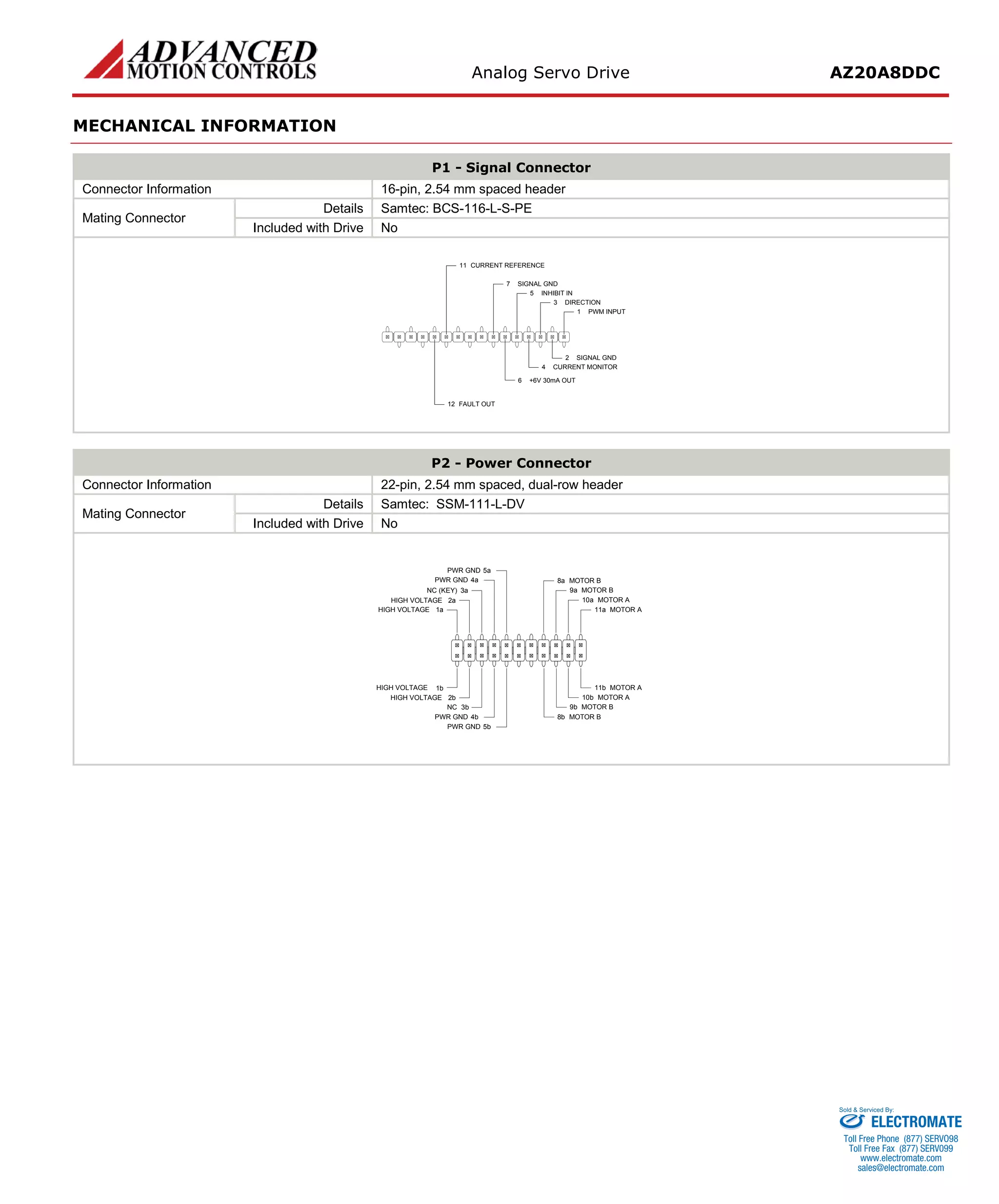 Analog Servo Drive AZ20A8DDC 
MECHANICAL INFORMATION 
P1 - Signal Connector 
Connector Information 
16-pin, 2.54 mm spaced header 
Mating Connector 
Details 
Samtec: BCS-116-L-S-PE 
Included with Drive 
No 
PWM INPUT1SIGNAL GND2DIRECTION3CURRENT MONITOR4INHIBIT IN5SIGNAL GND7CURRENT REFERENCE11FAULT OUT12+6V 30mA OUT6 
P2 - Power Connector 
Connector Information 
22-pin, 2.54 mm spaced, dual-row header 
Mating Connector 
Details 
Samtec: SSM-111-L-DV 
Included with Drive 
No 
MOTOR A11aMOTOR A11bMOTOR A10aMOTOR A10bMOTOR B9aMOTOR B9bMOTOR B8aMOTOR B8bPWR GND5aPWR GND4aPWR GND5bNC3bPWR GND4bHIGH VOLTAGE2bHIGH VOLTAGE1bHIGH VOLTAGE1aHIGH VOLTAGE2aNC (KEY)3a 
ELECTROMATE 
Toll Free Phone (877) SERVO98 
Toll Free Fax (877) SERV099 
www.electromate.com 
sales@electromate.com 
Sold & Serviced By: 
 