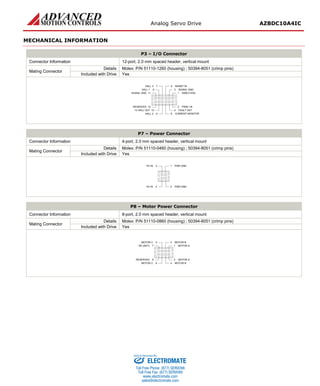 Analog Servo Drive AZBDC10A4IC
Release Date:
11/17/2015
Status:
Active
ADVANCED Motion Controls · 3805 Calle Tecate, Camarillo, CA, 93012
ph# 805-389-1935 · fx# 805-389-1165· www.a-m-c.com
Page 5 of 7
MECHANICAL INFORMATION
P3 – I/O Connector
Connector Information 12-port, 2.0 mm spaced header, vertical mount
Mating Connector
Details Molex: P/N 51110-1260 (housing) ; 50394-8051 (crimp pins)
Included with Drive Yes
1 DIRECTION11SIGNAL GND
3 SIGNAL GND
5 INHIBIT IN
9HALL 1
7HALL 3
12RESERVED
10+V HALL OUT
8HALL 2
2 PWM / IN
4 FAULT OUT
6 CURRENT MONITOR
P7 – Power Connector
Connector Information 4-port, 2.0 mm spaced header, vertical mount
Mating Connector
Details Molex: P/N 51110-0460 (housing) ; 50394-8051 (crimp pins)
Included with Drive Yes
1 PWR GND3HV IN
4HV IN 2 PWR GND
P8 – Motor Power Connector
Connector Information 8-port, 2.0 mm spaced header, vertical mount
Mating Connector
Details Molex: P/N 51110-0860 (housing) ; 50394-8051 (crimp pins)
Included with Drive Yes
1 MOTOR A7NC (KEY)
3 MOTOR B5MOTOR C
8RESERVED
6MOTOR C
2 MOTOR A
4 MOTOR B
ELECTROMATE
Toll Free Phone (877) SERVO98
Toll Free Fax (877) SERV099
www.electromate.com
sales@electromate.com
Sold & Serviced By:
 
