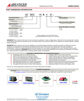 Analog Servo Drive AZBDC10A4IC
Release Date:
11/17/2015
Status:
Active
ADVANCED Motion Controls · 3805 Calle Tecate, Camarillo, CA, 93012
ph# 805-389-1935 · fx# 805-389-1165· www.a-m-c.com
Page 7 of 7
PART NUMBERING INFORMATION
A 410 -
Blank: Current Mode only
E: Encoder Velocity Mode Available
H: Hall Velocity Mode Available
BDC
AZ Analog Drive Series
AZ
Drive Type
B: Brushless/Brushed
BDC: Brushless/Brushed, PWM Command
Feedback Supported
6: 6 Peak, 3 Continuous
8: 80
Inverted Inhibit LogicINV:
*Options available for orders with sufficient volume.
Contact ADVANCED Motion Controls for more information.
10: 10 Peak, 6 Continuous
20: 175
Peak Current (Amps)
12: 12 Peak, 6 Continuous
Max DC Bus Voltage (~1:10 in Volts)
Additional Options*
25: 25 Peak, 12.5 Continuous
25: 25 Peak, 12.5 Continuous
40: 40 Peak, 20 Continuous
80V
Models
175V
Models
60: 60 Peak, 30 Continuous
10: 10 Peak, 5 Continuous
40V
Models
4: 40
IC
Interface Card / Drive AssemblyIC:
Interface Card Option (40V Models)
ADVANCED Motion Controls AZ series of servo drives are available in many configurations. Note that not all possible part number
combinations are offered as standard drives. All models listed in the selection tables of the website are readily available, standard
product offerings.
ADVANCED Motion Controls also has the capability to promptly develop and deliver specified products for OEMs with volume
requests. Our Applications and Engineering Departments will work closely with your design team through all stages of
development in order to provide the best servo drive solution for your system. Equipped with on-site manufacturing for quick-
turn customs capabilities, ADVANCED Motion Controls utilizes our years of engineering and manufacturing expertise to decrease
your costs and time-to-market while increasing system quality and reliability.
Examples of Modifications and Customized Products
 Integration of Drive into Motor Housing  Integrate OEM Circuitry onto Drive PCB
 Mount OEM PCB onto Drive Without Cables  Custom Control Loop Tuned to Motor Characteristics
 Multi-axis Configuration for Compact System  Custom I/O Interface for System Compatibility
 Custom PCB and Baseplate for Optimized Footprint  Preset Switches and Pots to Reduce User Setup
 RTV/Epoxy Components for High Vibration  Optimized Switching Frequency
 OEM Specified Connectors for Instant Compatibility  Ramped Velocity Command for Smooth Acceleration
 OEM Specified Silkscreen for Custom Appearance  Remove Unused Features to Reduce OEM Cost
 Increased Thermal Limits for High Temp. Operation  Application Specific Current and Voltage Limits
Feel free to contact Applications Engineering for further information and details.
Available Accessories
ADVANCED Motion Controls offers a variety of accessories designed to facilitate drive integration into a servo system.
Visit www.a-m-c.com to see which accessories will assist with your application design and implementation.
Power Supplies Shunt Regulators Drive(s) Filter Cards
To Motor
All specifications in this document are subject to change without written notice. Actual product may differ from pictures provided in this document.
ELECTROMATE
Toll Free Phone (877) SERVO98
Toll Free Fax (877) SERV099
www.electromate.com
sales@electromate.com
Sold & Serviced By:
 