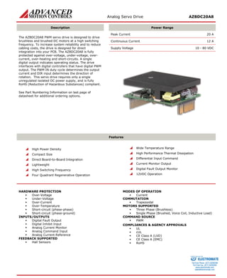 Analog Servo Drive AZBDC20A8 
Description 
Power Range 
The AZBDC20A8 PWM servo drive is designed to drive brushless and brushed DC motors at a high switching frequency. To increase system reliability and to reduce cabling costs, the drive is designed for direct integration into your PCB. The AZBDC20A8 is fully protected against over-voltage, under-voltage, over- current, over-heating and short-circuits. A single digital output indicates operating status. The drive interfaces with digital controllers that have digital PWM output. The PWM IN duty cycle determines the output current and DIR input determines the direction of rotation. This servo drive requires only a single unregulated isolated DC power supply, and is fully RoHS (Reduction of Hazardous Substances) compliant. 
See Part Numbering Information on last page of datasheet for additional ordering options. 
Peak Current 20 A 
Continuous Current 12 A 
Supply Voltage 10 - 80 VDC 
Features 
 High Power Density 
 Compact Size 
 Direct Board-to-Board Integration 
 Lightweight 
 High Switching Frequency 
 Four Quadrant Regenerative Operation 
 Wide Temperature Range 
 High Performance Thermal Dissipation 
 Differential Input Command 
 Current Monitor Output 
 Digital Fault Output Monitor 
 12VDC Operation 
HARDWARE PROTECTION 
 Over-Voltage 
 Under-Voltage 
 Over-Current 
 Over-Temperature 
 Short-circuit (phase-phase) 
 Short-circuit (phase-ground) 
INPUTS/OUTPUTS 
 Digital Fault Output 
 Digital Inhibit Input 
 Analog Current Monitor 
 Analog Command Input 
 Analog Current Reference 
FEEDBACK SUPPORTED 
 Hall Sensors 
MODES OF OPERATION 
 Current 
COMMUTATION 
 Trapezoidal 
MOTORS SUPPORTED 
 Three Phase (Brushless) 
 Single Phase (Brushed, Voice Coil, Inductive Load) 
COMMAND SOURCE 
 PWM 
COMPLIANCES & AGENCY APPROVALS 
 UL 
 cUL 
 CE Class A (LVD) 
 CE Class A (EMC) 
 RoHS 
ELECTROMATE 
Toll Free Phone (877) SERVO98 
Toll Free Fax (877) SERV099 
www.electromate.com 
sales@electromate.com 
Sold & Serviced By: 
 