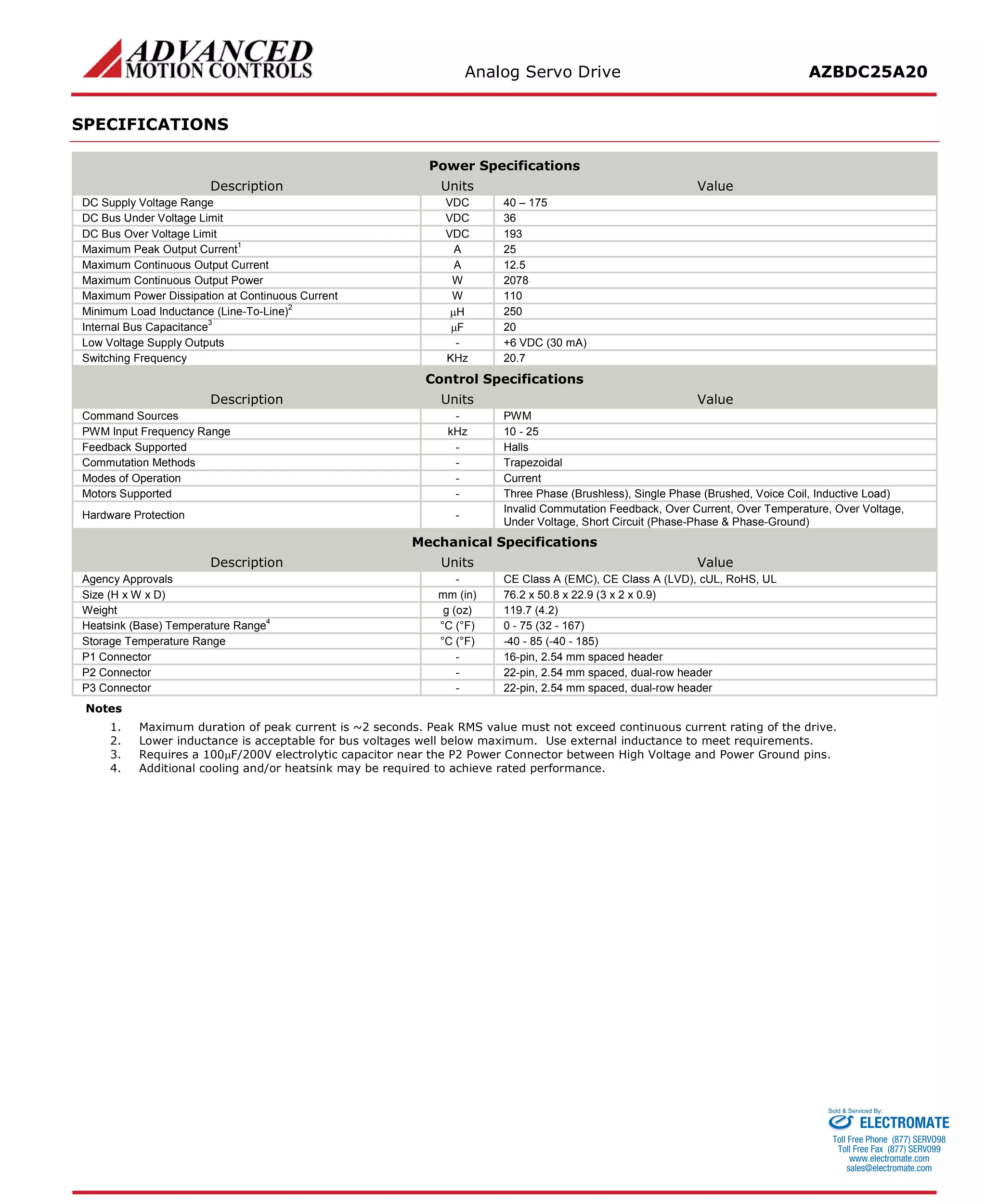 Analog Servo Drive AZBDC25A20 
SPECIFICATIONS 
Power Specifications 
Description 
Units 
Value 
DC Supply Voltage Range 
VDC 
40 – 175 
DC Bus Under Voltage Limit 
VDC 
36 
DC Bus Over Voltage Limit 
VDC 
193 
Maximum Peak Output Current1 
A 
25 
Maximum Continuous Output Current 
A 
12.5 
Maximum Continuous Output Power 
W 
2078 
Maximum Power Dissipation at Continuous Current 
W 
110 
Minimum Load Inductance (Line-To-Line)2 
μH 
250 
Internal Bus Capacitance3 
μF 
20 
Low Voltage Supply Outputs 
- 
+6 VDC (30 mA) 
Switching Frequency 
KHz 
20.7 
Control Specifications 
Description 
Units 
Value 
Command Sources 
- 
PWM 
PWM Input Frequency Range 
kHz 
10 - 25 
Feedback Supported 
- 
Halls 
Commutation Methods 
- 
Trapezoidal 
Modes of Operation 
- 
Current 
Motors Supported 
- 
Three Phase (Brushless), Single Phase (Brushed, Voice Coil, Inductive Load) 
Hardware Protection 
- 
Invalid Commutation Feedback, Over Current, Over Temperature, Over Voltage, Under Voltage, Short Circuit (Phase-Phase & Phase-Ground) 
Mechanical Specifications 
Description 
Units 
Value 
Agency Approvals 
- 
CE Class A (EMC), CE Class A (LVD), cUL, RoHS, UL 
Size (H x W x D) 
mm (in) 
76.2 x 50.8 x 22.9 (3 x 2 x 0.9) 
Weight 
g (oz) 
119.7 (4.2) 
Heatsink (Base) Temperature Range4 
°C (°F) 
0 - 75 (32 - 167) 
Storage Temperature Range 
°C (°F) 
-40 - 85 (-40 - 185) 
P1 Connector 
- 
16-pin, 2.54 mm spaced header 
P2 Connector 
- 
22-pin, 2.54 mm spaced, dual-row header 
P3 Connector 
- 
22-pin, 2.54 mm spaced, dual-row header 
Notes 
1. Maximum duration of peak current is ~2 seconds. Peak RMS value must not exceed continuous current rating of the drive. 
2. Lower inductance is acceptable for bus voltages well below maximum. Use external inductance to meet requirements. 
3. Requires a 100μF/200V electrolytic capacitor near the P2 Power Connector between High Voltage and Power Ground pins. 
4. Additional cooling and/or heatsink may be required to achieve rated performance. 
ELECTROMATE 
Toll Free Phone (877) SERVO98 
Toll Free Fax (877) SERV099 
www.electromate.com 
sales@electromate.com 
Sold & Serviced By: 
 