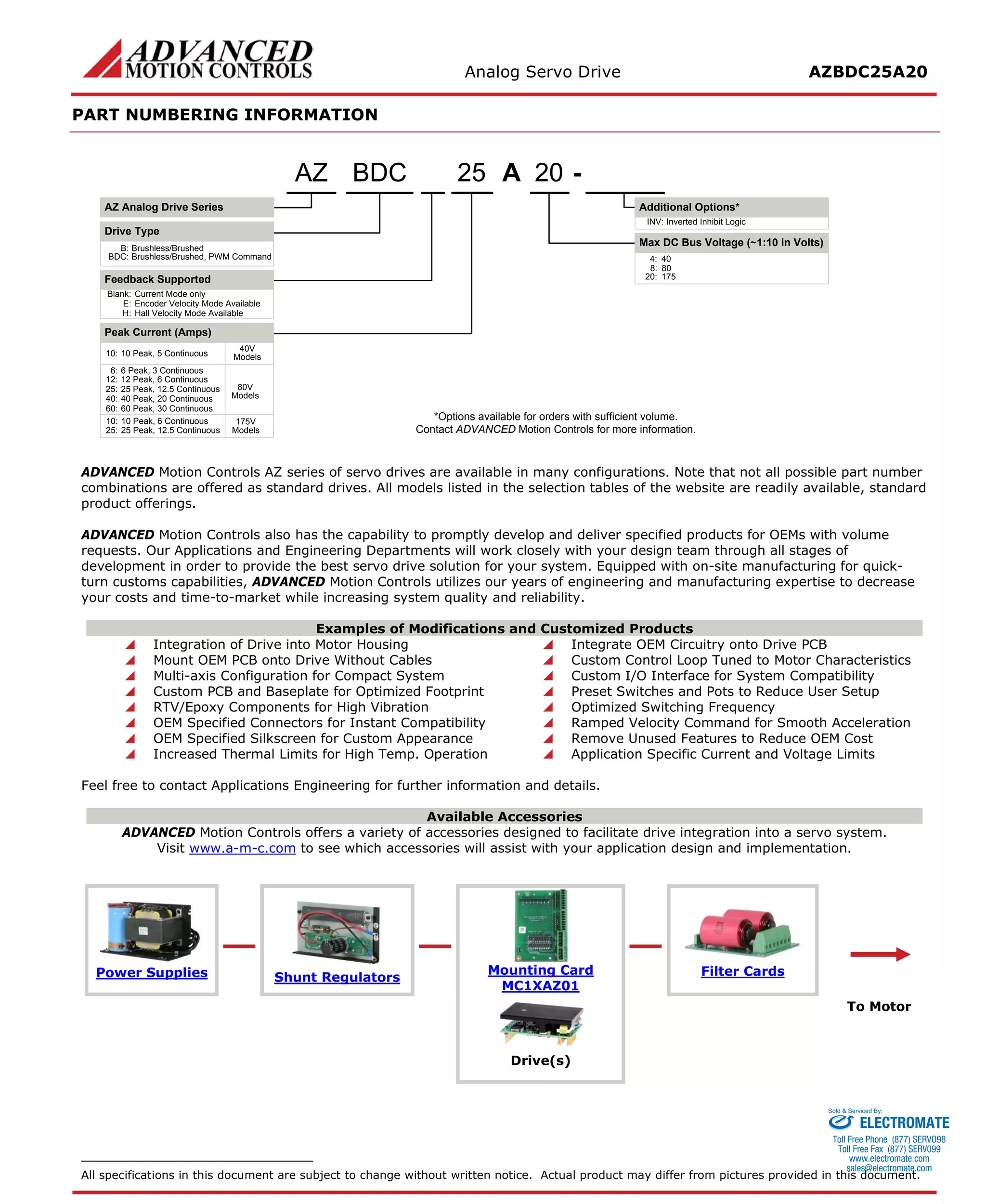 Analog Servo Drive AZBDC25A20 
PART NUMBERING INFORMATION 
A2025- Blank:Current Mode onlyE:Encoder Velocity Mode AvailableH:Hall Velocity Mode AvailableBDCAZ Analog Drive SeriesAZDrive TypeB:Brushless/BrushedBDC:Brushless/Brushed, PWM CommandFeedback Supported6:6 Peak, 3 Continuous8:80Inverted Inhibit LogicINV: *Options available for orders with sufficient volume. Contact ADVANCED Motion Controls for more information. 10:10 Peak, 6 Continuous20:175Peak Current (Amps) 12:12 Peak, 6 ContinuousMax DC Bus Voltage (~1:10 in Volts) Additional Options* 25:25 Peak, 12.5 Continuous25:25 Peak, 12.5 Continuous40:40 Peak, 20 Continuous80V Models175V Models60:60 Peak, 30 Continuous10:10 Peak, 5 Continuous40V Models4:40 
ADVANCED Motion Controls AZ series of servo drives are available in many configurations. Note that not all possible part number combinations are offered as standard drives. All models listed in the selection tables of the website are readily available, standard product offerings. 
ADVANCED Motion Controls also has the capability to promptly develop and deliver specified products for OEMs with volume requests. Our Applications and Engineering Departments will work closely with your design team through all stages of development in order to provide the best servo drive solution for your system. Equipped with on-site manufacturing for quick- turn customs capabilities, ADVANCED Motion Controls utilizes our years of engineering and manufacturing expertise to decrease your costs and time-to-market while increasing system quality and reliability. 
Examples of Modifications and Customized Products 
 Integration of Drive into Motor Housing 
 Integrate OEM Circuitry onto Drive PCB 
 Mount OEM PCB onto Drive Without Cables 
 Custom Control Loop Tuned to Motor Characteristics 
 Multi-axis Configuration for Compact System 
 Custom I/O Interface for System Compatibility 
 Custom PCB and Baseplate for Optimized Footprint 
 Preset Switches and Pots to Reduce User Setup 
 RTV/Epoxy Components for High Vibration 
 Optimized Switching Frequency 
 OEM Specified Connectors for Instant Compatibility 
 Ramped Velocity Command for Smooth Acceleration 
 OEM Specified Silkscreen for Custom Appearance 
 Remove Unused Features to Reduce OEM Cost 
 Increased Thermal Limits for High Temp. Operation 
 Application Specific Current and Voltage Limits 
Feel free to contact Applications Engineering for further information and details. 
Available Accessories 
ADVANCED Motion Controls offers a variety of accessories designed to facilitate drive integration into a servo system. 
Visit www.a-m-c.com to see which accessories will assist with your application design and implementation. 
Power Supplies 
Shunt Regulators 
Mounting Card 
MC1XAZ01 
Filter Cards 
To Motor 
Drive(s) 
All specifications in this document are subject to change without written notice. Actual product may differ from pictures provided in this document. 
ELECTROMATE 
Toll Free Phone (877) SERVO98 
Toll Free Fax (877) SERV099 
www.electromate.com 
sales@electromate.com 
Sold & Serviced By: 
