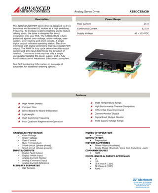 Analog Servo Drive AZBDC25A20 
Description 
Power Range 
The AZBDC25A20 PWM servo drive is designed to drive brushless and brushed DC motors at a high switching frequency. To increase system reliability and to reduce cabling costs, the drive is designed for direct integration into your PCB. The AZBDC25A20 is fully protected against over-voltage, under-voltage, over- current, over-heating and short-circuits. A single digital output indicates operating status. The drive interfaces with digital controllers that have digital PWM output. The PWM IN duty cycle determines the output current and DIR input determines the direction of rotation. This servo drive requires only a single unregulated isolated DC power supply, and is fully RoHS (Reduction of Hazardous Substances) compliant. 
See Part Numbering Information on last page of datasheet for additional ordering options. 
Peak Current 25 A 
Continuous Current 12.5 A 
Supply Voltage 40 - 175 VDC 
Features 
 High Power Density 
 Compact Size 
 Direct Board-to-Board Integration 
 Lightweight 
 High Switching Frequency 
 Four Quadrant Regenerative Operation 
 Wide Temperature Range 
 High Performance Thermal Dissipation 
 Differential Input Command 
 Current Monitor Output 
 Digital Fault Output Monitor 
 Wide Supply Voltage Range 
HARDWARE PROTECTION 
 Over-Voltage 
 Under-Voltage 
 Over-Current 
 Over-Temperature 
 Short-circuit (phase-phase) 
 Short-circuit (phase-ground) 
INPUTS/OUTPUTS 
 Digital Fault Output 
 Digital Inhibit Input 
 Analog Current Monitor 
 Analog Command Input 
 Analog Current Reference 
FEEDBACK SUPPORTED 
 Hall Sensors 
MODES OF OPERATION 
 Current 
COMMUTATION 
 Trapezoidal 
MOTORS SUPPORTED 
 Three Phase (Brushless) 
 Single Phase (Brushed, Voice Coil, Inductive Load) 
COMMAND SOURCE 
 PWM 
COMPLIANCES & AGENCY APPROVALS 
 UL 
 cUL 
 CE Class A (LVD) 
 CE Class A (EMC) 
 RoHS 
ELECTROMATE 
Toll Free Phone (877) SERVO98 
Toll Free Fax (877) SERV099 
www.electromate.com 
sales@electromate.com 
Sold & Serviced By: 
 