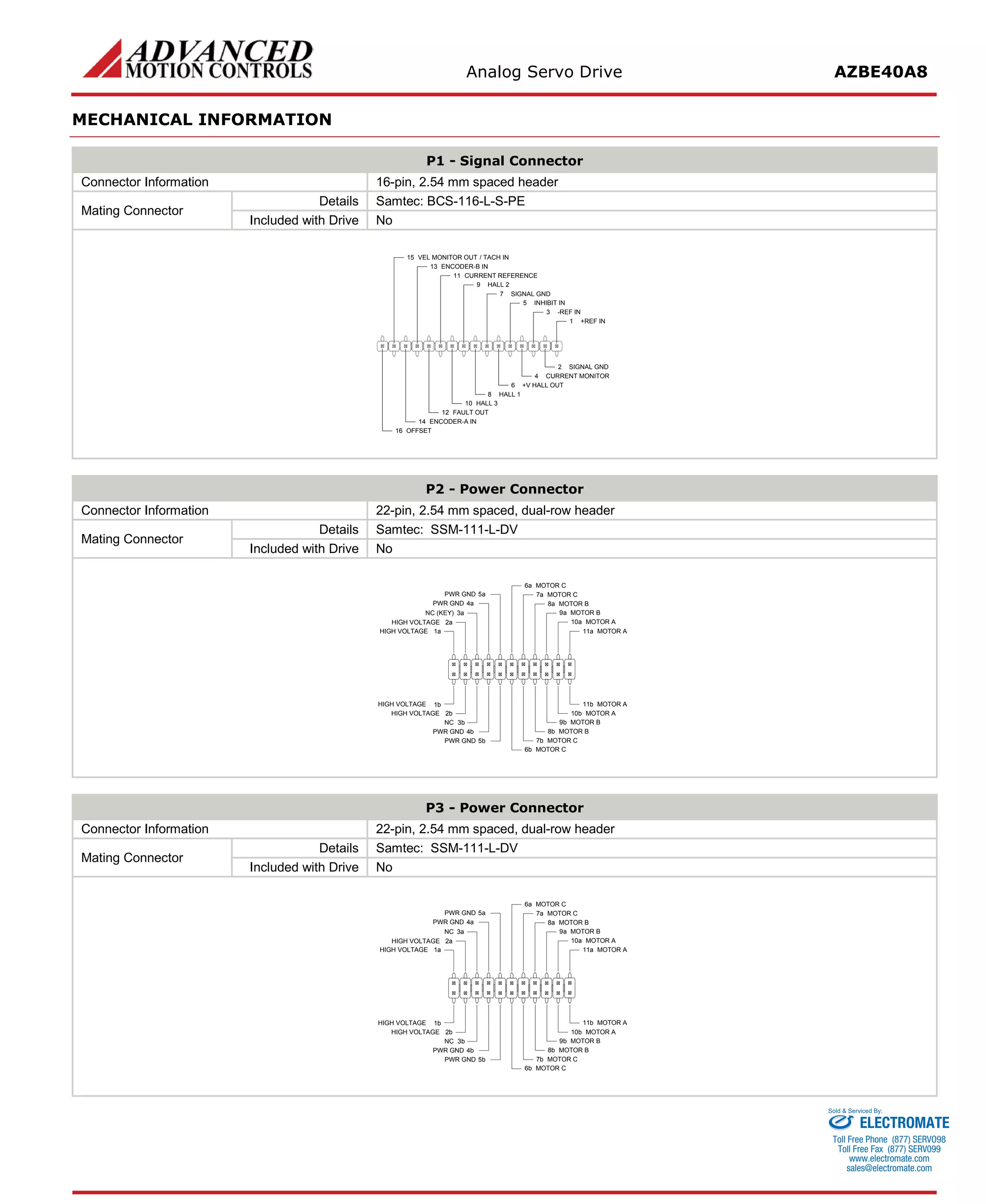 Analog Servo Drive AZBE40A8 
MECHANICAL INFORMATION 
P1 - Signal Connector 
Connector Information 
16-pin, 2.54 mm spaced header 
Mating Connector 
Details 
Samtec: BCS-116-L-S-PE 
Included with Drive 
No 
+REF IN1SIGNAL GND2-REF IN3CURRENT MONITOR4INHIBIT IN5+V HALL OUT6SIGNAL GND7HALL 18HALL 29HALL 310CURRENT REFERENCE11FAULT OUT12ENCODER-A IN14OFFSET16ENCODER-B IN13VEL MONITOR OUT / TACH IN15 
P2 - Power Connector 
Connector Information 
22-pin, 2.54 mm spaced, dual-row header 
Mating Connector 
Details 
Samtec: SSM-111-L-DV 
Included with Drive 
No 
MOTOR A11aMOTOR A11bMOTOR A10aMOTOR A10bMOTOR B9aMOTOR B9bMOTOR B8aMOTOR B8bMOTOR C7aMOTOR C7bMOTOR C6aMOTOR C6bPWR GND5aPWR GND4aPWR GND5bNC3bPWR GND4bHIGH VOLTAGE2bHIGH VOLTAGE1bHIGH VOLTAGE1aHIGH VOLTAGE2aNC (KEY)3a 
P3 - Power Connector 
Connector Information 
22-pin, 2.54 mm spaced, dual-row header 
Mating Connector 
Details 
Samtec: SSM-111-L-DV 
Included with Drive 
No 
MOTOR A11aMOTOR A11bMOTOR A10aMOTOR A10bMOTOR B9aMOTOR B9bMOTOR B8aMOTOR B8bMOTOR C7aMOTOR C7bMOTOR C6aMOTOR C6bPWR GND5aPWR GND4aPWR GND5bNC3bPWR GND4bHIGH VOLTAGE2bHIGH VOLTAGE1bHIGH VOLTAGE1aHIGH VOLTAGE2aNC3a 
ELECTROMATE 
Toll Free Phone (877) SERVO98 
Toll Free Fax (877) SERV099 
www.electromate.com 
sales@electromate.com 
Sold & Serviced By: 
 