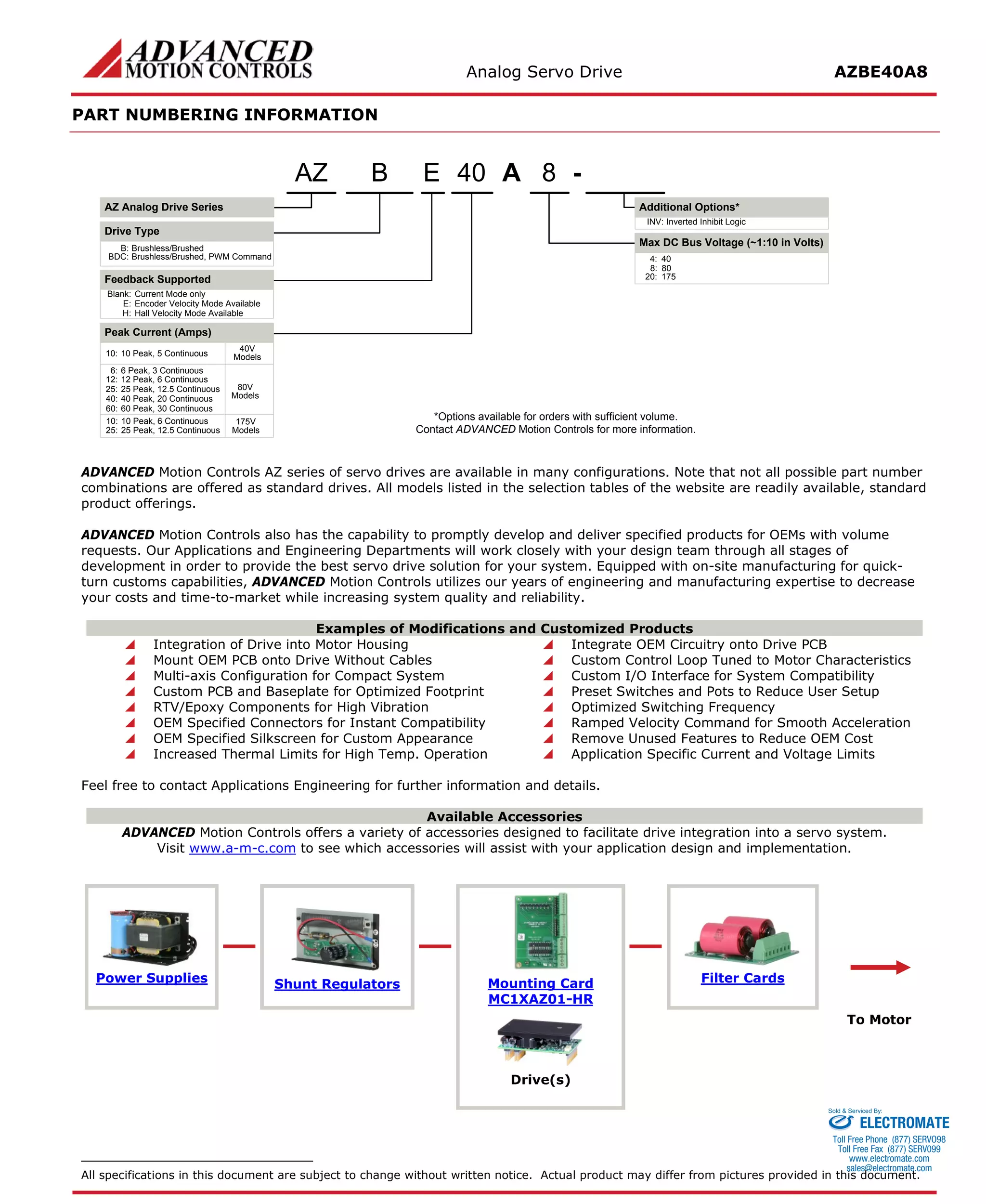 Analog Servo Drive AZBE40A8 
PART NUMBERING INFORMATION 
A840E- Blank:Current Mode onlyE:Encoder Velocity Mode AvailableH:Hall Velocity Mode AvailableBAZ Analog Drive SeriesAZDrive TypeB:Brushless/BrushedBDC:Brushless/Brushed, PWM CommandFeedback Supported6:6 Peak, 3 Continuous8:80Inverted Inhibit LogicINV: *Options available for orders with sufficient volume. Contact ADVANCED Motion Controls for more information. 10:10 Peak, 6 Continuous20:175Peak Current (Amps) 12:12 Peak, 6 ContinuousMax DC Bus Voltage (~1:10 in Volts) Additional Options* 25:25 Peak, 12.5 Continuous25:25 Peak, 12.5 Continuous40:40 Peak, 20 Continuous80V Models175V Models60:60 Peak, 30 Continuous10:10 Peak, 5 Continuous40V Models4:40 
ADVANCED Motion Controls AZ series of servo drives are available in many configurations. Note that not all possible part number combinations are offered as standard drives. All models listed in the selection tables of the website are readily available, standard product offerings. 
ADVANCED Motion Controls also has the capability to promptly develop and deliver specified products for OEMs with volume requests. Our Applications and Engineering Departments will work closely with your design team through all stages of development in order to provide the best servo drive solution for your system. Equipped with on-site manufacturing for quick- turn customs capabilities, ADVANCED Motion Controls utilizes our years of engineering and manufacturing expertise to decrease your costs and time-to-market while increasing system quality and reliability. 
Examples of Modifications and Customized Products 
 Integration of Drive into Motor Housing 
 Integrate OEM Circuitry onto Drive PCB 
 Mount OEM PCB onto Drive Without Cables 
 Custom Control Loop Tuned to Motor Characteristics 
 Multi-axis Configuration for Compact System 
 Custom I/O Interface for System Compatibility 
 Custom PCB and Baseplate for Optimized Footprint 
 Preset Switches and Pots to Reduce User Setup 
 RTV/Epoxy Components for High Vibration 
 Optimized Switching Frequency 
 OEM Specified Connectors for Instant Compatibility 
 Ramped Velocity Command for Smooth Acceleration 
 OEM Specified Silkscreen for Custom Appearance 
 Remove Unused Features to Reduce OEM Cost 
 Increased Thermal Limits for High Temp. Operation 
 Application Specific Current and Voltage Limits 
Feel free to contact Applications Engineering for further information and details. 
Available Accessories 
ADVANCED Motion Controls offers a variety of accessories designed to facilitate drive integration into a servo system. 
Visit www.a-m-c.com to see which accessories will assist with your application design and implementation. 
Power Supplies 
Shunt Regulators 
Mounting Card 
MC1XAZ01-HR 
Filter Cards 
To Motor 
Drive(s) 
All specifications in this document are subject to change without written notice. Actual product may differ from pictures provided in this document. 
ELECTROMATE 
Toll Free Phone (877) SERVO98 
Toll Free Fax (877) SERV099 
www.electromate.com 
sales@electromate.com 
Sold & Serviced By: 
