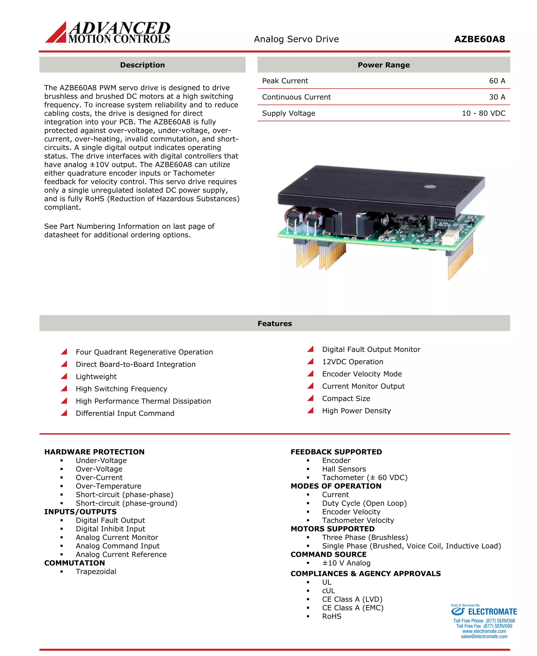Analog Servo Drive AZBE60A8 
Description 
Power Range 
The AZBE60A8 PWM servo drive is designed to drive brushless and brushed DC motors at a high switching frequency. To increase system reliability and to reduce cabling costs, the drive is designed for direct integration into your PCB. The AZBE60A8 is fully protected against over-voltage, under-voltage, over- current, over-heating, invalid commutation, and short- circuits. A single digital output indicates operating status. The drive interfaces with digital controllers that have analog ±10V output. The AZBE60A8 can utilize either quadrature encoder inputs or Tachometer feedback for velocity control. This servo drive requires only a single unregulated isolated DC power supply, and is fully RoHS (Reduction of Hazardous Substances) compliant. 
See Part Numbering Information on last page of datasheet for additional ordering options. 
Peak Current 60 A 
Continuous Current 30 A 
Supply Voltage 10 - 80 VDC 
Features 
 Four Quadrant Regenerative Operation 
 Direct Board-to-Board Integration 
 Lightweight 
 High Switching Frequency 
 High Performance Thermal Dissipation 
 Differential Input Command 
 Digital Fault Output Monitor 
 12VDC Operation 
 Encoder Velocity Mode 
 Current Monitor Output 
 Compact Size 
 High Power Density 
HARDWARE PROTECTION 
 Under-Voltage 
 Over-Voltage 
 Over-Current 
 Over-Temperature 
 Short-circuit (phase-phase) 
 Short-circuit (phase-ground) 
INPUTS/OUTPUTS 
 Digital Fault Output 
 Digital Inhibit Input 
 Analog Current Monitor 
 Analog Command Input 
 Analog Current Reference 
COMMUTATION 
 Trapezoidal 
FEEDBACK SUPPORTED 
 Encoder 
 Hall Sensors 
 Tachometer (± 60 VDC) 
MODES OF OPERATION 
 Current 
 Duty Cycle (Open Loop) 
 Encoder Velocity 
 Tachometer Velocity 
MOTORS SUPPORTED 
 Three Phase (Brushless) 
 Single Phase (Brushed, Voice Coil, Inductive Load) 
COMMAND SOURCE 
 ±10 V Analog 
COMPLIANCES & AGENCY APPROVALS 
 UL 
 cUL 
 CE Class A (LVD) 
 CE Class A (EMC) 
 RoHS ELECTROMATE 
Toll Free Phone (877) SERVO98 
Toll Free Fax (877) SERV099 
www.electromate.com 
sales@electromate.com 
Sold & Serviced By: 
 