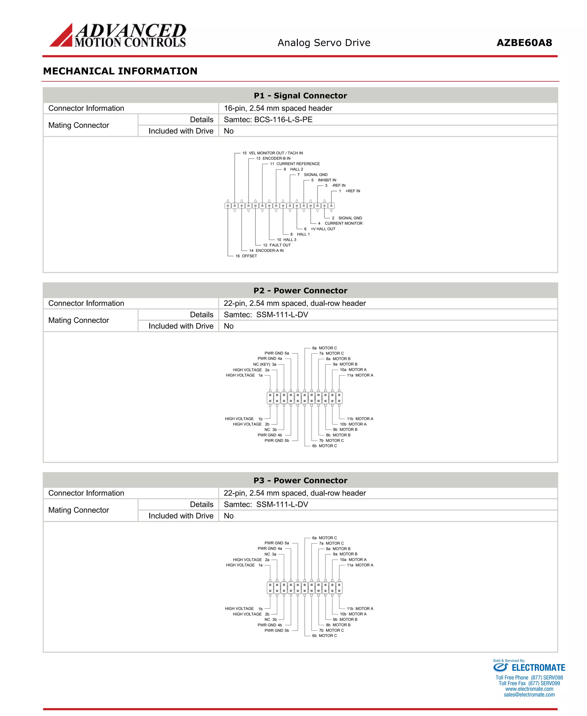 Analog Servo Drive AZBE60A8 
MECHANICAL INFORMATION 
P1 - Signal Connector 
Connector Information 
16-pin, 2.54 mm spaced header 
Mating Connector 
Details 
Samtec: BCS-116-L-S-PE 
Included with Drive 
No 
+REF IN1SIGNAL GND2-REF IN3CURRENT MONITOR4INHIBIT IN5+V HALL OUT6SIGNAL GND7HALL 18HALL 29HALL 310CURRENT REFERENCE11FAULT OUT12ENCODER-A IN14OFFSET16ENCODER-B IN13VEL MONITOR OUT / TACH IN15 
P2 - Power Connector 
Connector Information 
22-pin, 2.54 mm spaced, dual-row header 
Mating Connector 
Details 
Samtec: SSM-111-L-DV 
Included with Drive 
No 
MOTOR A11aMOTOR A11bMOTOR A10aMOTOR A10bMOTOR B9aMOTOR B9bMOTOR B8aMOTOR B8bMOTOR C7aMOTOR C7bMOTOR C6aMOTOR C6bPWR GND5aPWR GND4aPWR GND5bNC3bPWR GND4bHIGH VOLTAGE2bHIGH VOLTAGE1bHIGH VOLTAGE1aHIGH VOLTAGE2aNC (KEY)3a 
P3 - Power Connector 
Connector Information 
22-pin, 2.54 mm spaced, dual-row header 
Mating Connector 
Details 
Samtec: SSM-111-L-DV 
Included with Drive 
No 
MOTOR A11aMOTOR A11bMOTOR A10aMOTOR A10bMOTOR B9aMOTOR B9bMOTOR B8aMOTOR B8bMOTOR C7aMOTOR C7bMOTOR C6aMOTOR C6bPWR GND5aPWR GND4aPWR GND5bNC3bPWR GND4bHIGH VOLTAGE2bHIGH VOLTAGE1bHIGH VOLTAGE1aHIGH VOLTAGE2aNC3a 
ELECTROMATE 
Toll Free Phone (877) SERVO98 
Toll Free Fax (877) SERV099 
www.electromate.com 
sales@electromate.com 
Sold & Serviced By: 
 