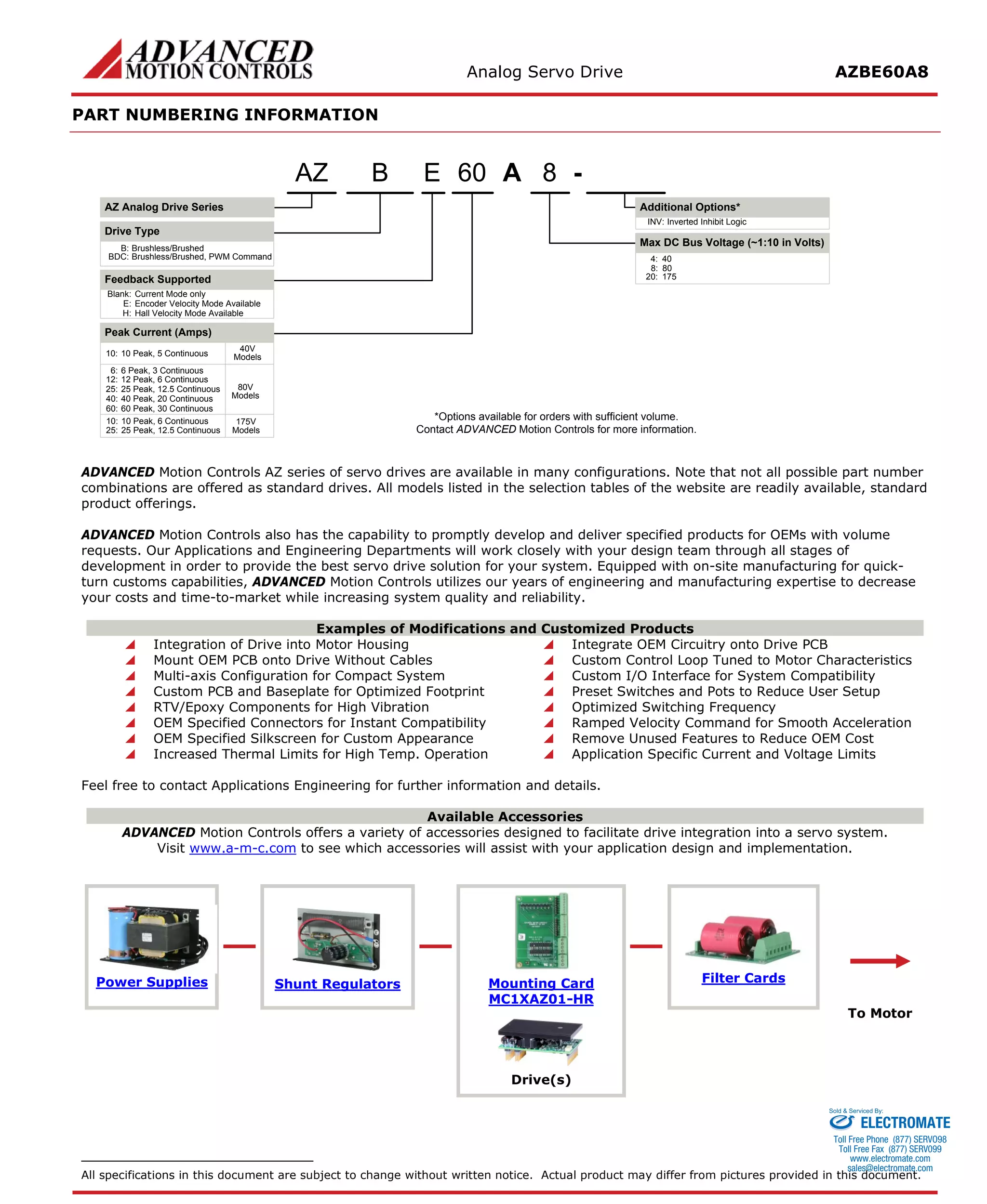 Analog Servo Drive AZBE60A8 
PART NUMBERING INFORMATION 
A860E- Blank:Current Mode onlyE:Encoder Velocity Mode AvailableH:Hall Velocity Mode AvailableBAZ Analog Drive SeriesAZDrive TypeB:Brushless/BrushedBDC:Brushless/Brushed, PWM CommandFeedback Supported6:6 Peak, 3 Continuous8:80Inverted Inhibit LogicINV: *Options available for orders with sufficient volume. Contact ADVANCED Motion Controls for more information. 10:10 Peak, 6 Continuous20:175Peak Current (Amps) 12:12 Peak, 6 ContinuousMax DC Bus Voltage (~1:10 in Volts) Additional Options* 25:25 Peak, 12.5 Continuous25:25 Peak, 12.5 Continuous40:40 Peak, 20 Continuous80V Models175V Models60:60 Peak, 30 Continuous10:10 Peak, 5 Continuous40V Models4:40 
ADVANCED Motion Controls AZ series of servo drives are available in many configurations. Note that not all possible part number combinations are offered as standard drives. All models listed in the selection tables of the website are readily available, standard product offerings. 
ADVANCED Motion Controls also has the capability to promptly develop and deliver specified products for OEMs with volume requests. Our Applications and Engineering Departments will work closely with your design team through all stages of development in order to provide the best servo drive solution for your system. Equipped with on-site manufacturing for quick- turn customs capabilities, ADVANCED Motion Controls utilizes our years of engineering and manufacturing expertise to decrease your costs and time-to-market while increasing system quality and reliability. 
Examples of Modifications and Customized Products 
 Integration of Drive into Motor Housing 
 Integrate OEM Circuitry onto Drive PCB 
 Mount OEM PCB onto Drive Without Cables 
 Custom Control Loop Tuned to Motor Characteristics 
 Multi-axis Configuration for Compact System 
 Custom I/O Interface for System Compatibility 
 Custom PCB and Baseplate for Optimized Footprint 
 Preset Switches and Pots to Reduce User Setup 
 RTV/Epoxy Components for High Vibration 
 Optimized Switching Frequency 
 OEM Specified Connectors for Instant Compatibility 
 Ramped Velocity Command for Smooth Acceleration 
 OEM Specified Silkscreen for Custom Appearance 
 Remove Unused Features to Reduce OEM Cost 
 Increased Thermal Limits for High Temp. Operation 
 Application Specific Current and Voltage Limits 
Feel free to contact Applications Engineering for further information and details. 
Available Accessories 
ADVANCED Motion Controls offers a variety of accessories designed to facilitate drive integration into a servo system. 
Visit www.a-m-c.com to see which accessories will assist with your application design and implementation. 
Power Supplies 
Shunt Regulators 
Mounting Card 
MC1XAZ01-HR 
Filter Cards 
To Motor 
Drive(s) 
All specifications in this document are subject to change without written notice. Actual product may differ from pictures provided in this document. 
ELECTROMATE 
Toll Free Phone (877) SERVO98 
Toll Free Fax (877) SERV099 
www.electromate.com 
sales@electromate.com 
Sold & Serviced By: 
