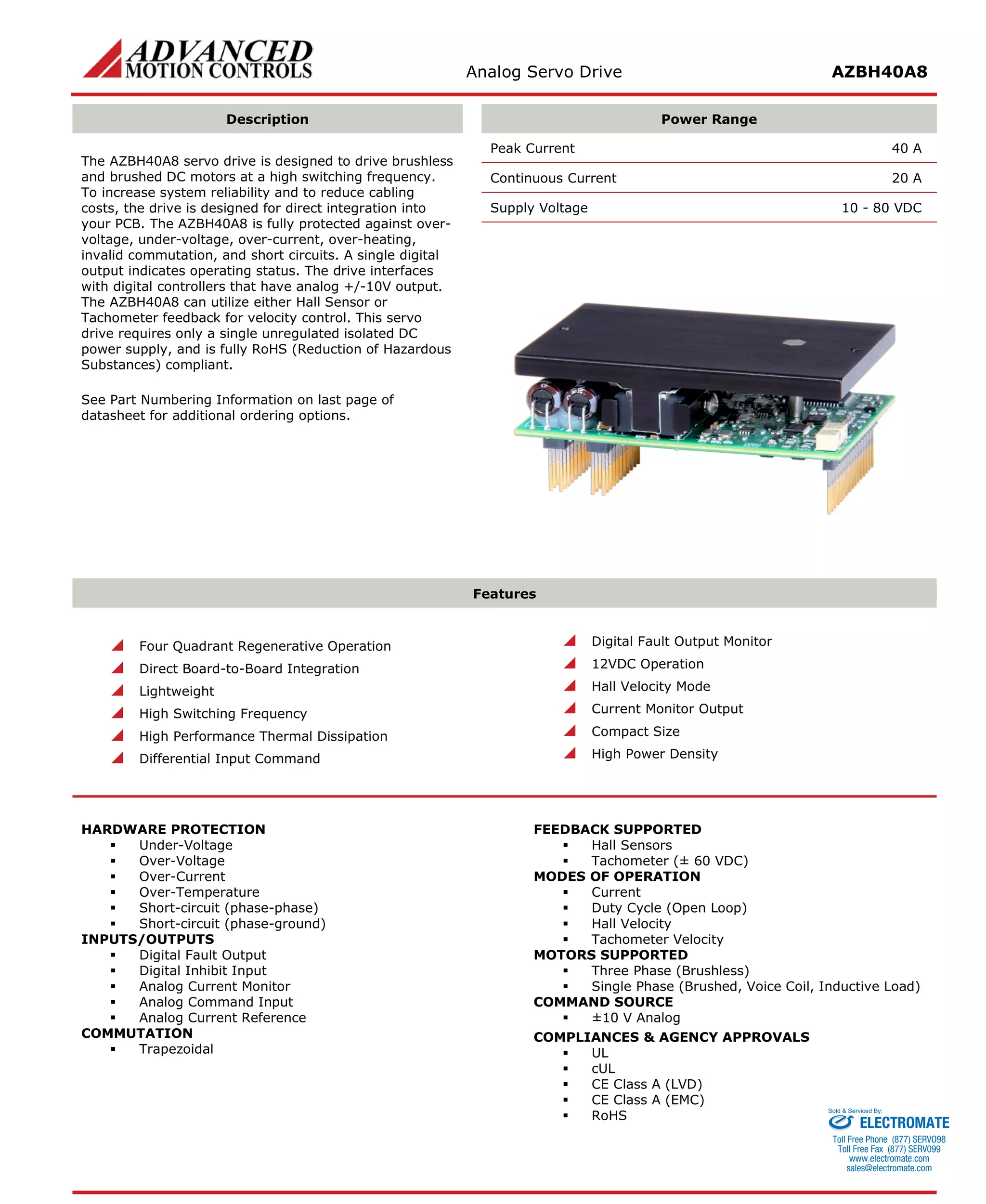 Analog Servo Drive AZBH40A8 
Description 
Power Range 
The AZBH40A8 servo drive is designed to drive brushless and brushed DC motors at a high switching frequency. To increase system reliability and to reduce cabling costs, the drive is designed for direct integration into your PCB. The AZBH40A8 is fully protected against over- voltage, under-voltage, over-current, over-heating, invalid commutation, and short circuits. A single digital output indicates operating status. The drive interfaces with digital controllers that have analog +/-10V output. The AZBH40A8 can utilize either Hall Sensor or Tachometer feedback for velocity control. This servo drive requires only a single unregulated isolated DC power supply, and is fully RoHS (Reduction of Hazardous Substances) compliant. 
See Part Numbering Information on last page of datasheet for additional ordering options. 
Peak Current 40 A 
Continuous Current 20 A 
Supply Voltage 10 - 80 VDC 
Features 
 Four Quadrant Regenerative Operation 
 Direct Board-to-Board Integration 
 Lightweight 
 High Switching Frequency 
 High Performance Thermal Dissipation 
 Differential Input Command 
 Digital Fault Output Monitor 
 12VDC Operation 
 Hall Velocity Mode 
 Current Monitor Output 
 Compact Size 
 High Power Density 
HARDWARE PROTECTION 
 Under-Voltage 
 Over-Voltage 
 Over-Current 
 Over-Temperature 
 Short-circuit (phase-phase) 
 Short-circuit (phase-ground) 
INPUTS/OUTPUTS 
 Digital Fault Output 
 Digital Inhibit Input 
 Analog Current Monitor 
 Analog Command Input 
 Analog Current Reference 
COMMUTATION 
 Trapezoidal 
FEEDBACK SUPPORTED 
 Hall Sensors 
 Tachometer (± 60 VDC) 
MODES OF OPERATION 
 Current 
 Duty Cycle (Open Loop) 
 Hall Velocity 
 Tachometer Velocity 
MOTORS SUPPORTED 
 Three Phase (Brushless) 
 Single Phase (Brushed, Voice Coil, Inductive Load) 
COMMAND SOURCE 
 ±10 V Analog 
COMPLIANCES & AGENCY APPROVALS 
 UL 
 cUL 
 CE Class A (LVD) 
 CE Class A (EMC) 
 RoHS ELECTROMATE 
Toll Free Phone (877) SERVO98 
Toll Free Fax (877) SERV099 
www.electromate.com 
sales@electromate.com 
Sold & Serviced By: 
 