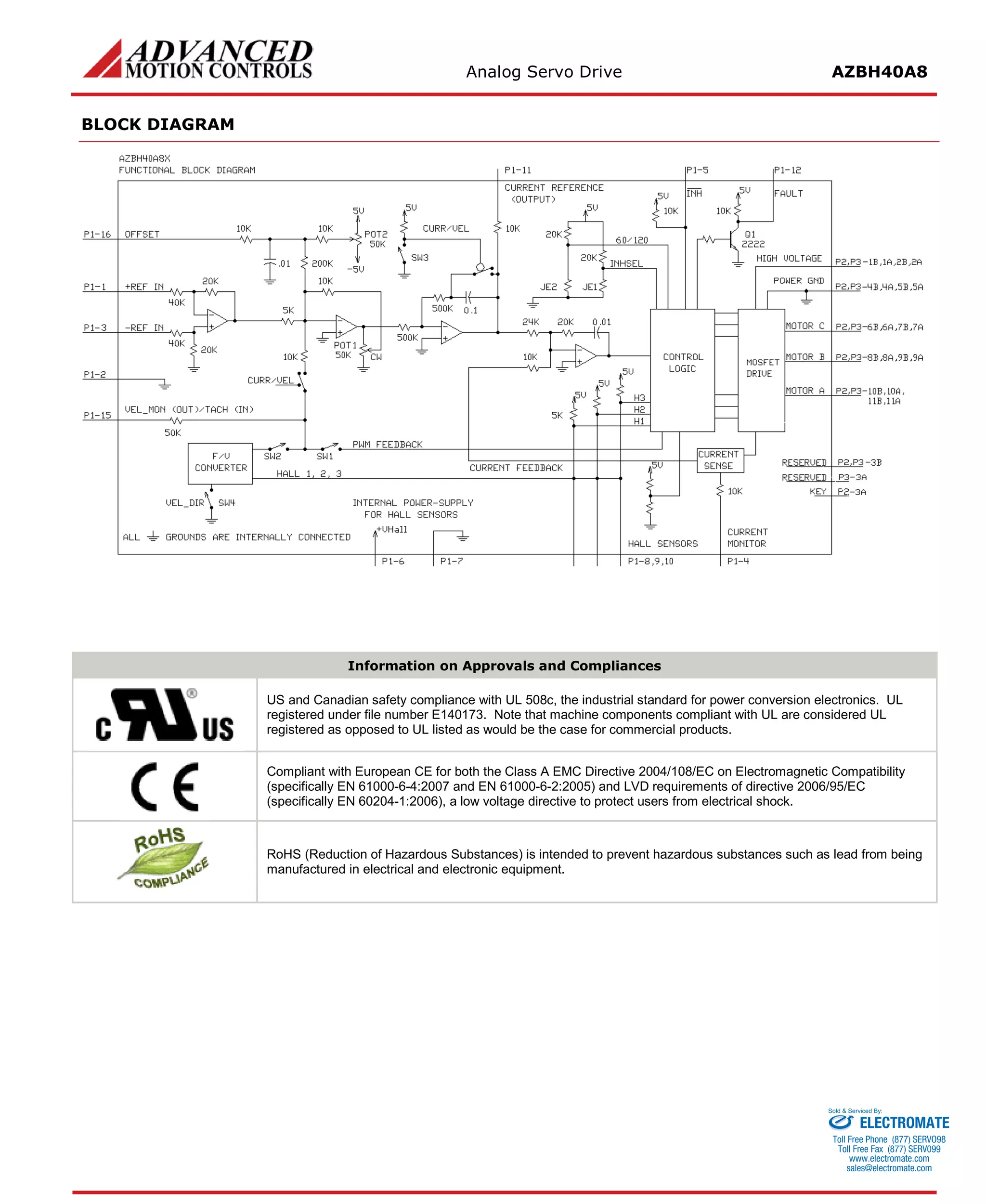 Analog Servo Drive AZBH40A8 
BLOCK DIAGRAM 
Information on Approvals and Compliances 
US and Canadian safety compliance with UL 508c, the industrial standard for power conversion electronics. UL registered under file number E140173. Note that machine components compliant with UL are considered UL registered as opposed to UL listed as would be the case for commercial products. 
Compliant with European CE for both the Class A EMC Directive 2004/108/EC on Electromagnetic Compatibility (specifically EN 61000-6-4:2007 and EN 61000-6-2:2005) and LVD requirements of directive 2006/95/EC (specifically EN 60204-1:2006), a low voltage directive to protect users from electrical shock. 
RoHS (Reduction of Hazardous Substances) is intended to prevent hazardous substances such as lead from being manufactured in electrical and electronic equipment. 
ELECTROMATE 
Toll Free Phone (877) SERVO98 
Toll Free Fax (877) SERV099 
www.electromate.com 
sales@electromate.com 
Sold & Serviced By: 
 