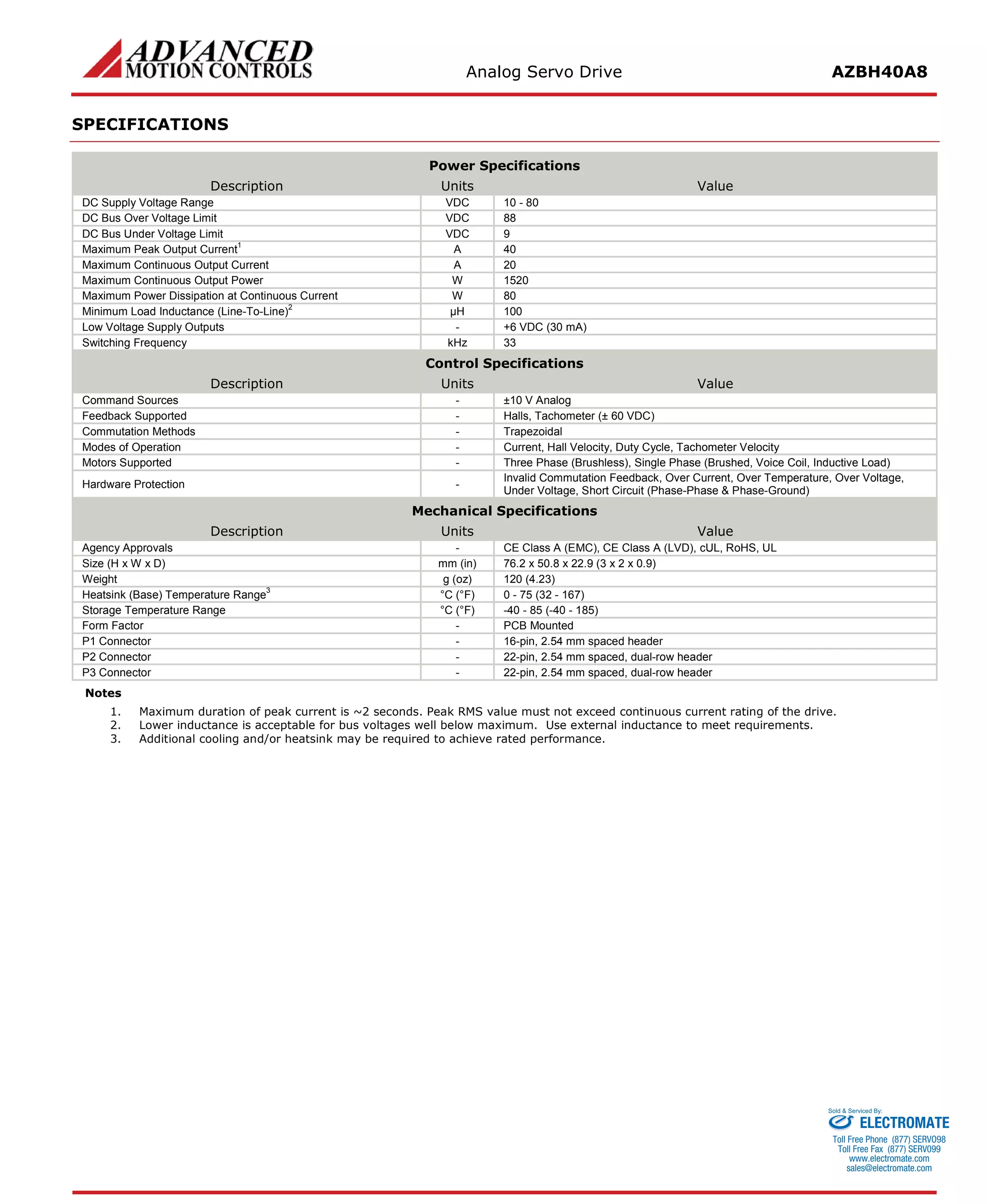 Analog Servo Drive AZBH40A8 
SPECIFICATIONS 
Power Specifications 
Description 
Units 
Value 
DC Supply Voltage Range 
VDC 
10 - 80 
DC Bus Over Voltage Limit 
VDC 
88 
DC Bus Under Voltage Limit 
VDC 
9 
Maximum Peak Output Current1 
A 
40 
Maximum Continuous Output Current 
A 
20 
Maximum Continuous Output Power 
W 
1520 
Maximum Power Dissipation at Continuous Current 
W 
80 
Minimum Load Inductance (Line-To-Line)2 
μH 
100 
Low Voltage Supply Outputs 
- 
+6 VDC (30 mA) 
Switching Frequency 
kHz 
33 
Control Specifications 
Description 
Units 
Value 
Command Sources 
- 
±10 V Analog 
Feedback Supported 
- 
Halls, Tachometer (± 60 VDC) 
Commutation Methods 
- 
Trapezoidal 
Modes of Operation 
- 
Current, Hall Velocity, Duty Cycle, Tachometer Velocity 
Motors Supported 
- 
Three Phase (Brushless), Single Phase (Brushed, Voice Coil, Inductive Load) 
Hardware Protection 
- 
Invalid Commutation Feedback, Over Current, Over Temperature, Over Voltage, Under Voltage, Short Circuit (Phase-Phase & Phase-Ground) 
Mechanical Specifications 
Description 
Units 
Value 
Agency Approvals 
- 
CE Class A (EMC), CE Class A (LVD), cUL, RoHS, UL 
Size (H x W x D) 
mm (in) 
76.2 x 50.8 x 22.9 (3 x 2 x 0.9) 
Weight 
g (oz) 
120 (4.23) 
Heatsink (Base) Temperature Range3 
°C (°F) 
0 - 75 (32 - 167) 
Storage Temperature Range 
°C (°F) 
-40 - 85 (-40 - 185) 
Form Factor 
- 
PCB Mounted 
P1 Connector 
- 
16-pin, 2.54 mm spaced header 
P2 Connector 
- 
22-pin, 2.54 mm spaced, dual-row header 
P3 Connector 
- 
22-pin, 2.54 mm spaced, dual-row header 
Notes 
1. Maximum duration of peak current is ~2 seconds. Peak RMS value must not exceed continuous current rating of the drive. 
2. Lower inductance is acceptable for bus voltages well below maximum. Use external inductance to meet requirements. 
3. Additional cooling and/or heatsink may be required to achieve rated performance. 
ELECTROMATE 
Toll Free Phone (877) SERVO98 
Toll Free Fax (877) SERV099 
www.electromate.com 
sales@electromate.com 
Sold & Serviced By: 
 