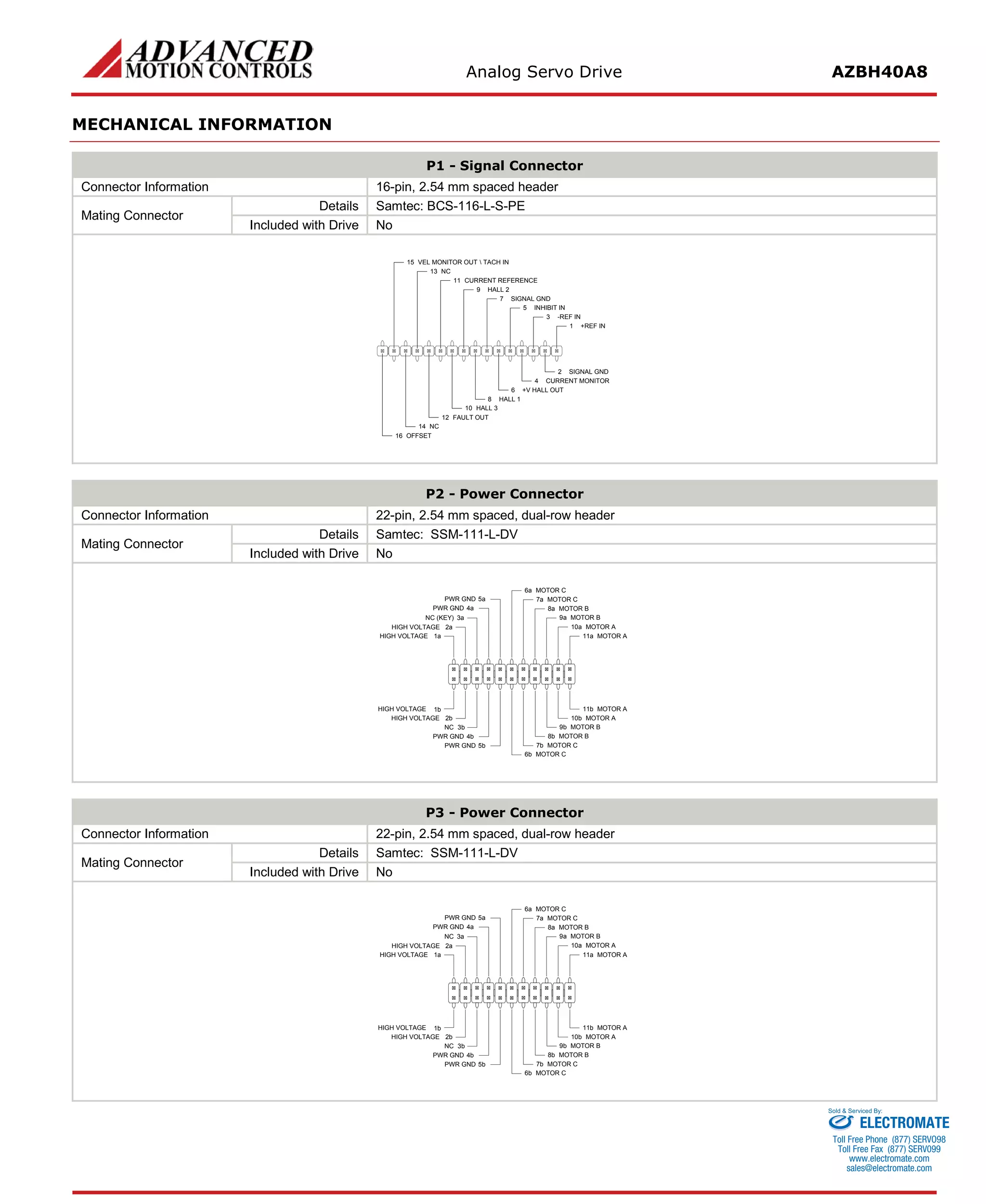 Analog Servo Drive AZBH40A8 
MECHANICAL INFORMATION 
P1 - Signal Connector 
Connector Information 
16-pin, 2.54 mm spaced header 
Mating Connector 
Details 
Samtec: BCS-116-L-S-PE 
Included with Drive 
No 
+REF IN1SIGNAL GND2-REF IN3CURRENT MONITOR4INHIBIT IN5+V HALL OUT6SIGNAL GND7HALL 18HALL 29HALL 310CURRENT REFERENCE11FAULT OUT12NC14OFFSET16NC13VEL MONITOR OUT  TACH IN15 
P2 - Power Connector 
Connector Information 
22-pin, 2.54 mm spaced, dual-row header 
Mating Connector 
Details 
Samtec: SSM-111-L-DV 
Included with Drive 
No 
MOTOR A11aMOTOR A11bMOTOR A10aMOTOR A10bMOTOR B9aMOTOR B9bMOTOR B8aMOTOR B8bMOTOR C7aMOTOR C7bMOTOR C6aMOTOR C6bPWR GND5aPWR GND4aPWR GND5bNC3bPWR GND4bHIGH VOLTAGE2bHIGH VOLTAGE1bHIGH VOLTAGE1aHIGH VOLTAGE2aNC (KEY)3a 
P3 - Power Connector 
Connector Information 
22-pin, 2.54 mm spaced, dual-row header 
Mating Connector 
Details 
Samtec: SSM-111-L-DV 
Included with Drive 
No 
MOTOR A11aMOTOR A11bMOTOR A10aMOTOR A10bMOTOR B9aMOTOR B9bMOTOR B8aMOTOR B8bMOTOR C7aMOTOR C7bMOTOR C6aMOTOR C6bPWR GND5aPWR GND4aPWR GND5bNC3bPWR GND4bHIGH VOLTAGE2bHIGH VOLTAGE1bHIGH VOLTAGE1aHIGH VOLTAGE2aNC3a 
ELECTROMATE 
Toll Free Phone (877) SERVO98 
Toll Free Fax (877) SERV099 
www.electromate.com 
sales@electromate.com 
Sold & Serviced By: 
 