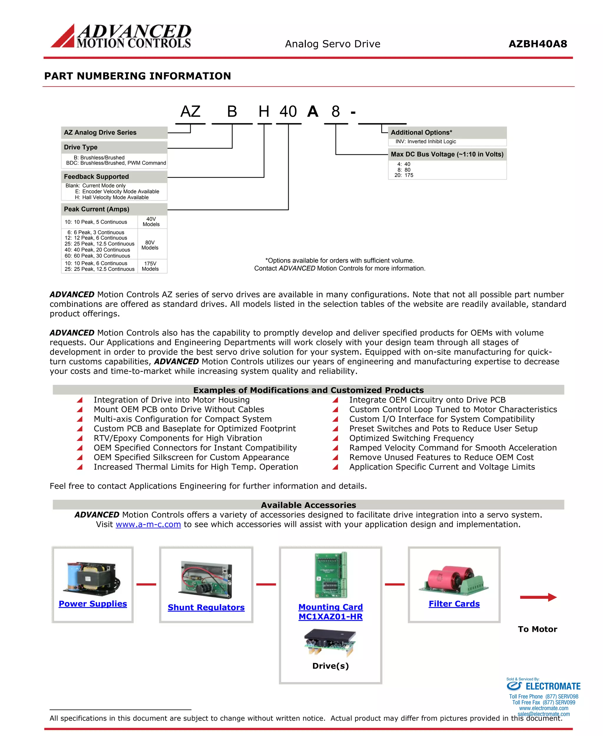 Analog Servo Drive AZBH40A8 
PART NUMBERING INFORMATION 
A840H- Blank:Current Mode onlyE:Encoder Velocity Mode AvailableH:Hall Velocity Mode AvailableBAZ Analog Drive SeriesAZDrive TypeB:Brushless/BrushedBDC:Brushless/Brushed, PWM CommandFeedback Supported6:6 Peak, 3 Continuous8:80Inverted Inhibit LogicINV: *Options available for orders with sufficient volume. Contact ADVANCED Motion Controls for more information. 10:10 Peak, 6 Continuous20:175Peak Current (Amps) 12:12 Peak, 6 ContinuousMax DC Bus Voltage (~1:10 in Volts) Additional Options* 25:25 Peak, 12.5 Continuous25:25 Peak, 12.5 Continuous40:40 Peak, 20 Continuous80V Models175V Models60:60 Peak, 30 Continuous10:10 Peak, 5 Continuous40V Models4:40 
ADVANCED Motion Controls AZ series of servo drives are available in many configurations. Note that not all possible part number combinations are offered as standard drives. All models listed in the selection tables of the website are readily available, standard product offerings. 
ADVANCED Motion Controls also has the capability to promptly develop and deliver specified products for OEMs with volume requests. Our Applications and Engineering Departments will work closely with your design team through all stages of development in order to provide the best servo drive solution for your system. Equipped with on-site manufacturing for quick- turn customs capabilities, ADVANCED Motion Controls utilizes our years of engineering and manufacturing expertise to decrease your costs and time-to-market while increasing system quality and reliability. 
Examples of Modifications and Customized Products 
 Integration of Drive into Motor Housing 
 Integrate OEM Circuitry onto Drive PCB 
 Mount OEM PCB onto Drive Without Cables 
 Custom Control Loop Tuned to Motor Characteristics 
 Multi-axis Configuration for Compact System 
 Custom I/O Interface for System Compatibility 
 Custom PCB and Baseplate for Optimized Footprint 
 Preset Switches and Pots to Reduce User Setup 
 RTV/Epoxy Components for High Vibration 
 Optimized Switching Frequency 
 OEM Specified Connectors for Instant Compatibility 
 Ramped Velocity Command for Smooth Acceleration 
 OEM Specified Silkscreen for Custom Appearance 
 Remove Unused Features to Reduce OEM Cost 
 Increased Thermal Limits for High Temp. Operation 
 Application Specific Current and Voltage Limits 
Feel free to contact Applications Engineering for further information and details. 
Available Accessories 
ADVANCED Motion Controls offers a variety of accessories designed to facilitate drive integration into a servo system. 
Visit www.a-m-c.com to see which accessories will assist with your application design and implementation. 
Power Supplies 
Shunt Regulators 
Mounting Card 
MC1XAZ01-HR 
Filter Cards 
To Motor 
Drive(s) 
All specifications in this document are subject to change without written notice. Actual product may differ from pictures provided in this document. 
ELECTROMATE 
Toll Free Phone (877) SERVO98 
Toll Free Fax (877) SERV099 
www.electromate.com 
sales@electromate.com 
Sold & Serviced By: 
