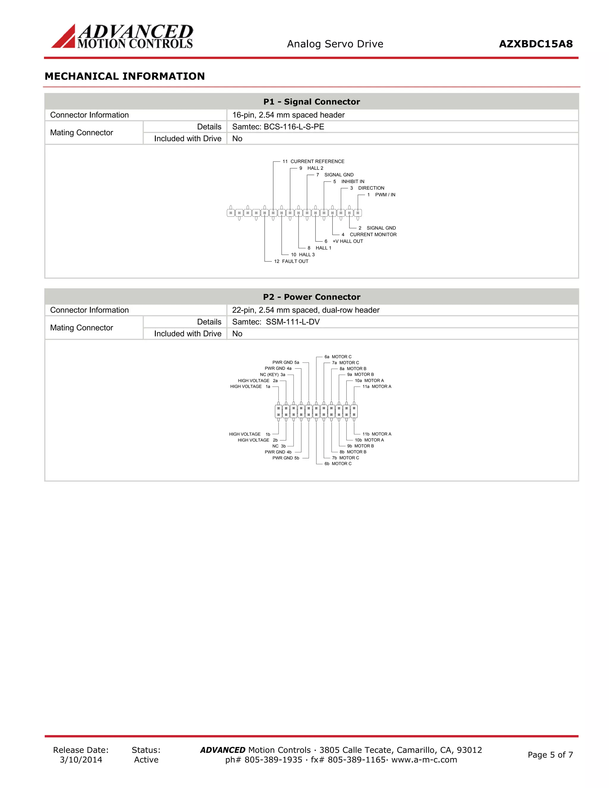 Analog Servo Drive AZXBDC15A8 
Release Date: 
3/10/2014 
Status: 
Active 
ADVANCED Motion Controls · 3805 Calle Tecate, Camarillo, CA, 93012 
ph# 805-389-1935 · fx# 805-389-1165· www.a-m-c.com Page 5 of 7 
MECHANICAL INFORMATION 
P1 - Signal Connector 
Connector Information 
16-pin, 2.54 mm spaced header 
Mating Connector 
Details 
Samtec: BCS-116-L-S-PE 
Included with Drive 
No 
PWM / IN1SIGNAL GND2DIRECTION3CURRENT MONITOR4INHIBIT IN5+V HALL OUT6SIGNAL GND7HALL 18HALL 29HALL 310CURRENT REFERENCE11FAULT OUT12 
P2 - Power Connector 
Connector Information 
22-pin, 2.54 mm spaced, dual-row header 
Mating Connector 
Details 
Samtec: SSM-111-L-DV 
Included with Drive 
No 
MOTOR A11aMOTOR A11bMOTOR A10aMOTOR A10bMOTOR B9aMOTOR B9bMOTOR B8aMOTOR B8bMOTOR C7aMOTOR C7bMOTOR C6aMOTOR C6bPWR GND5aPWR GND4aPWR GND5bNC3bPWR GND4bHIGH VOLTAGE2bHIGH VOLTAGE1bHIGH VOLTAGE1aHIGH VOLTAGE2aNC (KEY)3a  