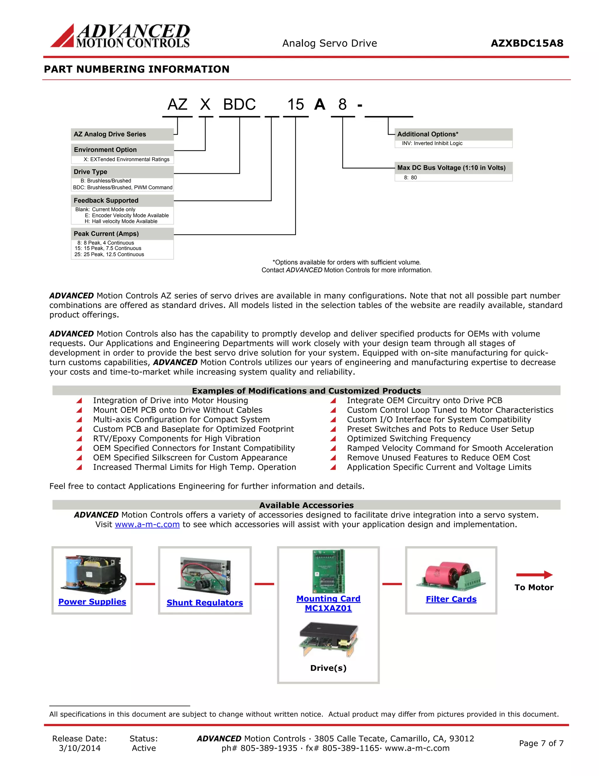 Analog Servo Drive AZXBDC15A8 
Release Date: 
3/10/2014 
Status: 
Active 
ADVANCED Motion Controls · 3805 Calle Tecate, Camarillo, CA, 93012 
ph# 805-389-1935 · fx# 805-389-1165· www.a-m-c.com Page 7 of 7 
PART NUMBERING INFORMATION 
AMax DC Bus Voltage (1:10 in Volts) 815- Additional Options* Blank:Current Mode onlyE:Encoder Velocity Mode AvailableH:Hall velocity Mode AvailableBDCAZ Analog Drive SeriesAZDrive TypeB:Brushless/BrushedBDC:Brushless/Brushed, PWM CommandFeedback Supported8:80XX:EXTended Environmental RatingsInverted Inhibit LogicINV: *Options available for orders with sufficient volume. Contact ADVANCED Motion Controls for more information. 8:8 Peak, 4 Continuous15:15 Peak, 7.5 ContinuousPeak Current (Amps) 25:25 Peak, 12.5 ContinuousEnvironment Option 
ADVANCED Motion Controls AZ series of servo drives are available in many configurations. Note that not all possible part number combinations are offered as standard drives. All models listed in the selection tables of the website are readily available, standard product offerings. 
ADVANCED Motion Controls also has the capability to promptly develop and deliver specified products for OEMs with volume requests. Our Applications and Engineering Departments will work closely with your design team through all stages of development in order to provide the best servo drive solution for your system. Equipped with on-site manufacturing for quick- turn customs capabilities, ADVANCED Motion Controls utilizes our years of engineering and manufacturing expertise to decrease your costs and time-to-market while increasing system quality and reliability. 
Examples of Modifications and Customized Products 
 Integration of Drive into Motor Housing 
 Integrate OEM Circuitry onto Drive PCB 
 Mount OEM PCB onto Drive Without Cables 
 Custom Control Loop Tuned to Motor Characteristics 
 Multi-axis Configuration for Compact System 
 Custom I/O Interface for System Compatibility 
 Custom PCB and Baseplate for Optimized Footprint 
 Preset Switches and Pots to Reduce User Setup 
 RTV/Epoxy Components for High Vibration 
 Optimized Switching Frequency 
 OEM Specified Connectors for Instant Compatibility 
 Ramped Velocity Command for Smooth Acceleration 
 OEM Specified Silkscreen for Custom Appearance 
 Remove Unused Features to Reduce OEM Cost 
 Increased Thermal Limits for High Temp. Operation 
 Application Specific Current and Voltage Limits 
Feel free to contact Applications Engineering for further information and details. 
Available Accessories 
ADVANCED Motion Controls offers a variety of accessories designed to facilitate drive integration into a servo system. 
Visit www.a-m-c.com to see which accessories will assist with your application design and implementation. Power Supplies 
Shunt Regulators 
Mounting Card 
MC1XAZ01 
Filter Cards 
To Motor 
Drive(s) 
All specifications in this document are subject to change without written notice. Actual product may differ from pictures provided in this document. 
