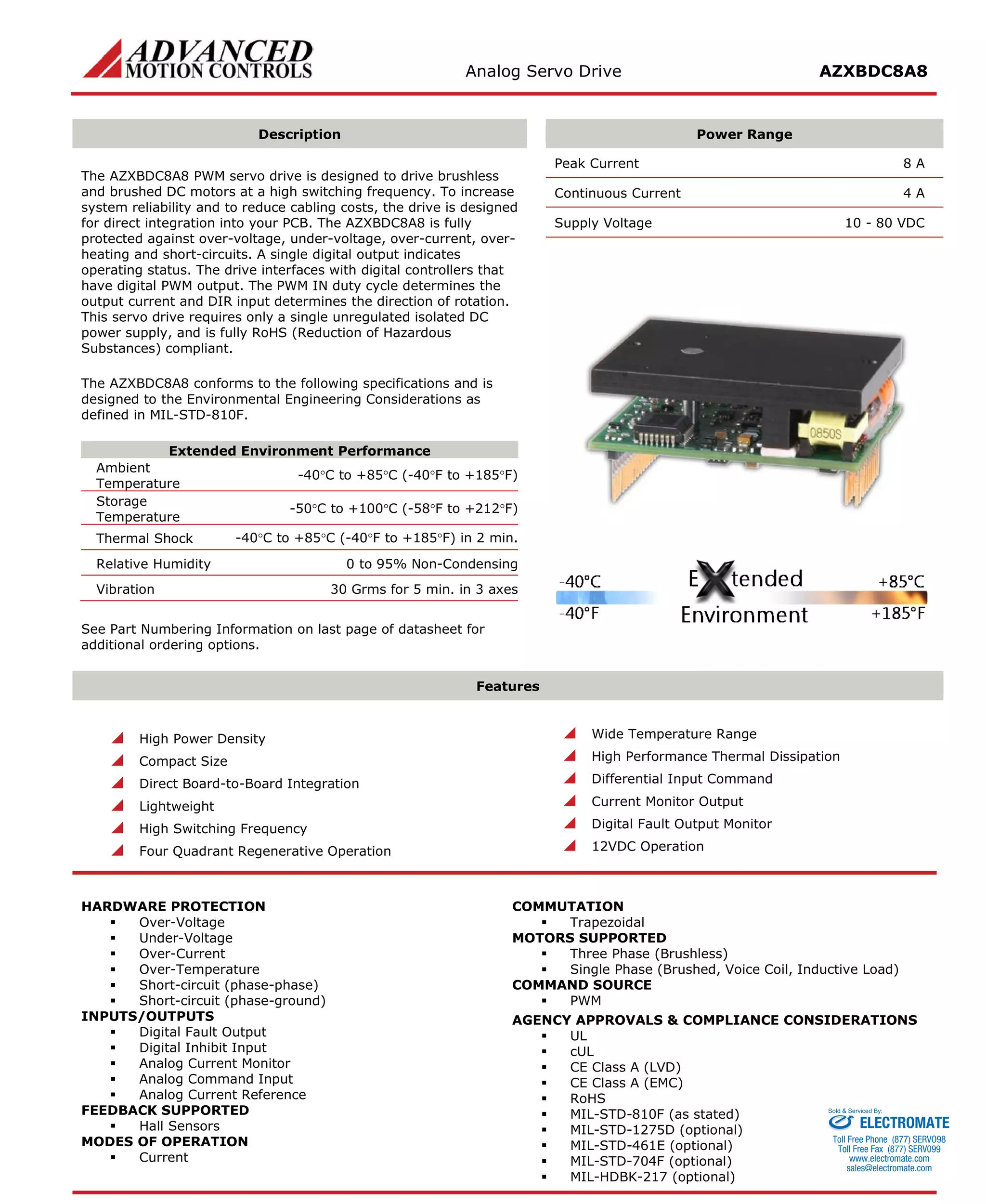 Analog Servo Drive AZXBDC8A8 
Description 
Power Range 
The AZXBDC8A8 PWM servo drive is designed to drive brushless and brushed DC motors at a high switching frequency. To increase system reliability and to reduce cabling costs, the drive is designed for direct integration into your PCB. The AZXBDC8A8 is fully protected against over-voltage, under-voltage, over-current, over- heating and short-circuits. A single digital output indicates operating status. The drive interfaces with digital controllers that have digital PWM output. The PWM IN duty cycle determines the output current and DIR input determines the direction of rotation. This servo drive requires only a single unregulated isolated DC power supply, and is fully RoHS (Reduction of Hazardous Substances) compliant. 
The AZXBDC8A8 conforms to the following specifications and is designed to the Environmental Engineering Considerations as defined in MIL-STD-810F. 
Extended Environment Performance 
Ambient Temperature 
-40°C to +85°C (-40°F to +185°F) 
Storage Temperature 
-50°C to +100°C (-58°F to +212°F) 
Thermal Shock 
-40°C to +85°C (-40°F to +185°F) in 2 min. 
Relative Humidity 
0 to 95% Non-Condensing 
Vibration 
30 Grms for 5 min. in 3 axes 
See Part Numbering Information on last page of datasheet for additional ordering options. 
Peak Current 8 A 
Continuous Current 4 A 
Supply Voltage 10 - 80 VDC 
Features 
 High Power Density 
 Compact Size 
 Direct Board-to-Board Integration 
 Lightweight 
 High Switching Frequency 
 Four Quadrant Regenerative Operation 
 Wide Temperature Range 
 High Performance Thermal Dissipation 
 Differential Input Command 
 Current Monitor Output 
 Digital Fault Output Monitor 
 12VDC Operation 
HARDWARE PROTECTION 
 Over-Voltage 
 Under-Voltage 
 Over-Current 
 Over-Temperature 
 Short-circuit (phase-phase) 
 Short-circuit (phase-ground) 
INPUTS/OUTPUTS 
 Digital Fault Output 
 Digital Inhibit Input 
 Analog Current Monitor 
 Analog Command Input 
 Analog Current Reference 
FEEDBACK SUPPORTED 
 Hall Sensors 
MODES OF OPERATION 
 Current 
COMMUTATION 
 Trapezoidal 
MOTORS SUPPORTED 
 Three Phase (Brushless) 
 Single Phase (Brushed, Voice Coil, Inductive Load) 
COMMAND SOURCE 
 PWM 
AGENCY APPROVALS & COMPLIANCE CONSIDERATIONS 
 UL 
 cUL 
 CE Class A (LVD) 
 CE Class A (EMC) 
 RoHS 
 MIL-STD-810F (as stated) 
 MIL-STD-1275D (optional) 
 MIL-STD-461E (optional) 
 MIL-STD-704F (optional) 
 MIL-HDBK-217 (optional) 
ELECTROMATE 
Toll Free Phone (877) SERVO98 
Toll Free Fax (877) SERV099 
www.electromate.com 
sales@electromate.com 
Sold & Serviced By: 
 