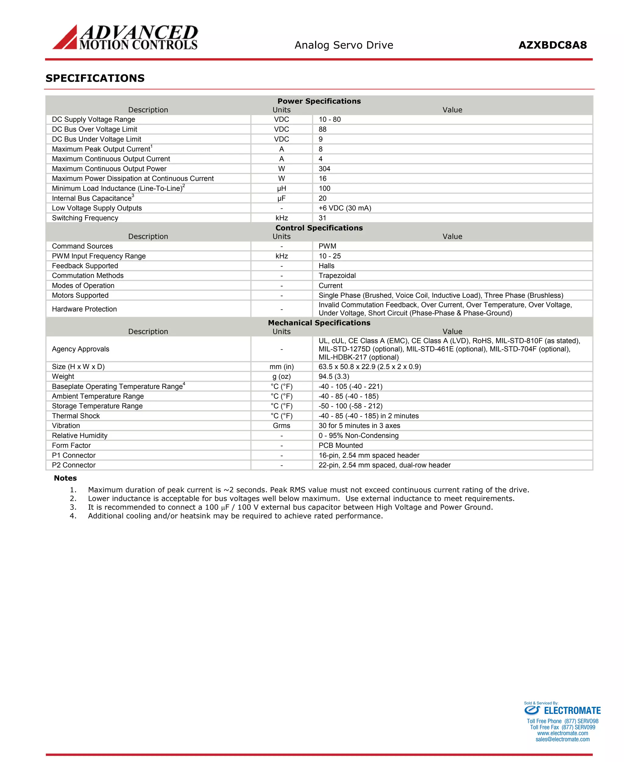 Analog Servo Drive AZXBDC8A8 
SPECIFICATIONS 
Power Specifications 
Description 
Units 
Value 
DC Supply Voltage Range 
VDC 
10 - 80 
DC Bus Over Voltage Limit 
VDC 
88 
DC Bus Under Voltage Limit 
VDC 
9 
Maximum Peak Output Current1 
A 
8 
Maximum Continuous Output Current 
A 
4 
Maximum Continuous Output Power 
W 
304 
Maximum Power Dissipation at Continuous Current 
W 
16 
Minimum Load Inductance (Line-To-Line)2 
μH 
100 
Internal Bus Capacitance3 
μF 
20 
Low Voltage Supply Outputs 
- 
+6 VDC (30 mA) 
Switching Frequency 
kHz 
31 
Control Specifications 
Description 
Units 
Value 
Command Sources 
- 
PWM 
PWM Input Frequency Range 
kHz 
10 - 25 
Feedback Supported 
- 
Halls 
Commutation Methods 
- 
Trapezoidal 
Modes of Operation 
- 
Current 
Motors Supported 
- 
Single Phase (Brushed, Voice Coil, Inductive Load), Three Phase (Brushless) 
Hardware Protection 
- 
Invalid Commutation Feedback, Over Current, Over Temperature, Over Voltage, Under Voltage, Short Circuit (Phase-Phase & Phase-Ground) 
Mechanical Specifications 
Description 
Units 
Value 
Agency Approvals 
- 
UL, cUL, CE Class A (EMC), CE Class A (LVD), RoHS, MIL-STD-810F (as stated), MIL-STD-1275D (optional), MIL-STD-461E (optional), MIL-STD-704F (optional), MIL-HDBK-217 (optional) 
Size (H x W x D) 
mm (in) 
63.5 x 50.8 x 22.9 (2.5 x 2 x 0.9) 
Weight 
g (oz) 
94.5 (3.3) 
Baseplate Operating Temperature Range4 
°C (°F) 
-40 - 105 (-40 - 221) 
Ambient Temperature Range 
°C (°F) 
-40 - 85 (-40 - 185) 
Storage Temperature Range 
°C (°F) 
-50 - 100 (-58 - 212) 
Thermal Shock 
°C (°F) 
-40 - 85 (-40 - 185) in 2 minutes 
Vibration 
Grms 
30 for 5 minutes in 3 axes 
Relative Humidity 
- 
0 - 95% Non-Condensing 
Form Factor 
- 
PCB Mounted 
P1 Connector 
- 
16-pin, 2.54 mm spaced header 
P2 Connector 
- 
22-pin, 2.54 mm spaced, dual-row header 
Notes 
1. Maximum duration of peak current is ~2 seconds. Peak RMS value must not exceed continuous current rating of the drive. 
2. Lower inductance is acceptable for bus voltages well below maximum. Use external inductance to meet requirements. 
3. It is recommended to connect a 100 μF / 100 V external bus capacitor between High Voltage and Power Ground. 
4. Additional cooling and/or heatsink may be required to achieve rated performance. 
ELECTROMATE 
Toll Free Phone (877) SERVO98 
Toll Free Fax (877) SERV099 
www.electromate.com 
sales@electromate.com 
Sold & Serviced By: 
 