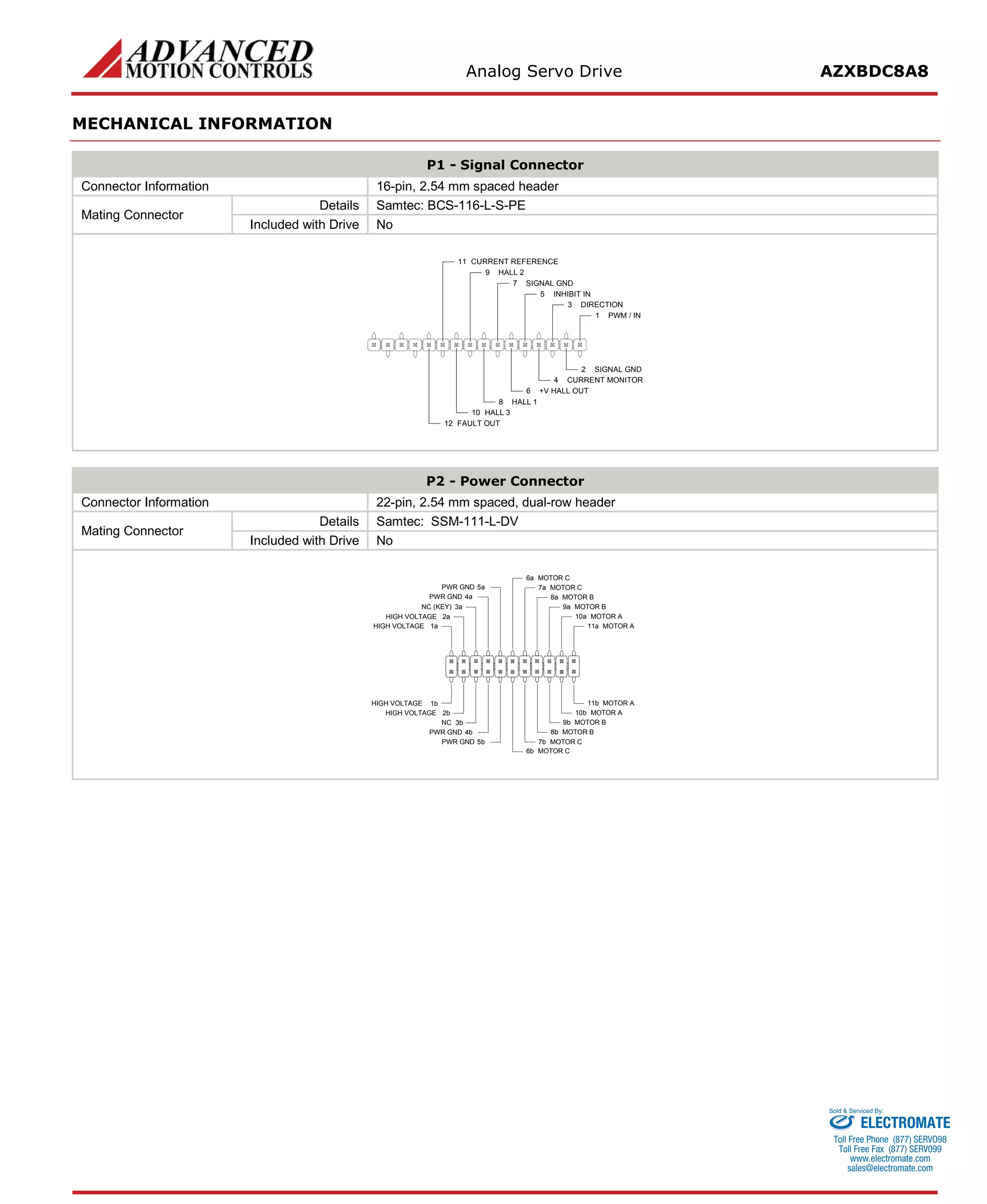 Analog Servo Drive AZXBDC8A8 
MECHANICAL INFORMATION 
P1 - Signal Connector 
Connector Information 
16-pin, 2.54 mm spaced header 
Mating Connector 
Details 
Samtec: BCS-116-L-S-PE 
Included with Drive 
No 
PWM / IN1SIGNAL GND2DIRECTION3CURRENT MONITOR4INHIBIT IN5+V HALL OUT6SIGNAL GND7HALL 18HALL 29HALL 310CURRENT REFERENCE11FAULT OUT12 
P2 - Power Connector 
Connector Information 
22-pin, 2.54 mm spaced, dual-row header 
Mating Connector 
Details 
Samtec: SSM-111-L-DV 
Included with Drive 
No 
MOTOR A11aMOTOR A11bMOTOR A10aMOTOR A10bMOTOR B9aMOTOR B9bMOTOR B8aMOTOR B8bMOTOR C7aMOTOR C7bMOTOR C6aMOTOR C6bPWR GND5aPWR GND4aPWR GND5bNC3bPWR GND4bHIGH VOLTAGE2bHIGH VOLTAGE1bHIGH VOLTAGE1aHIGH VOLTAGE2aNC (KEY)3a 
ELECTROMATE 
Toll Free Phone (877) SERVO98 
Toll Free Fax (877) SERV099 
www.electromate.com 
sales@electromate.com 
Sold & Serviced By: 
 