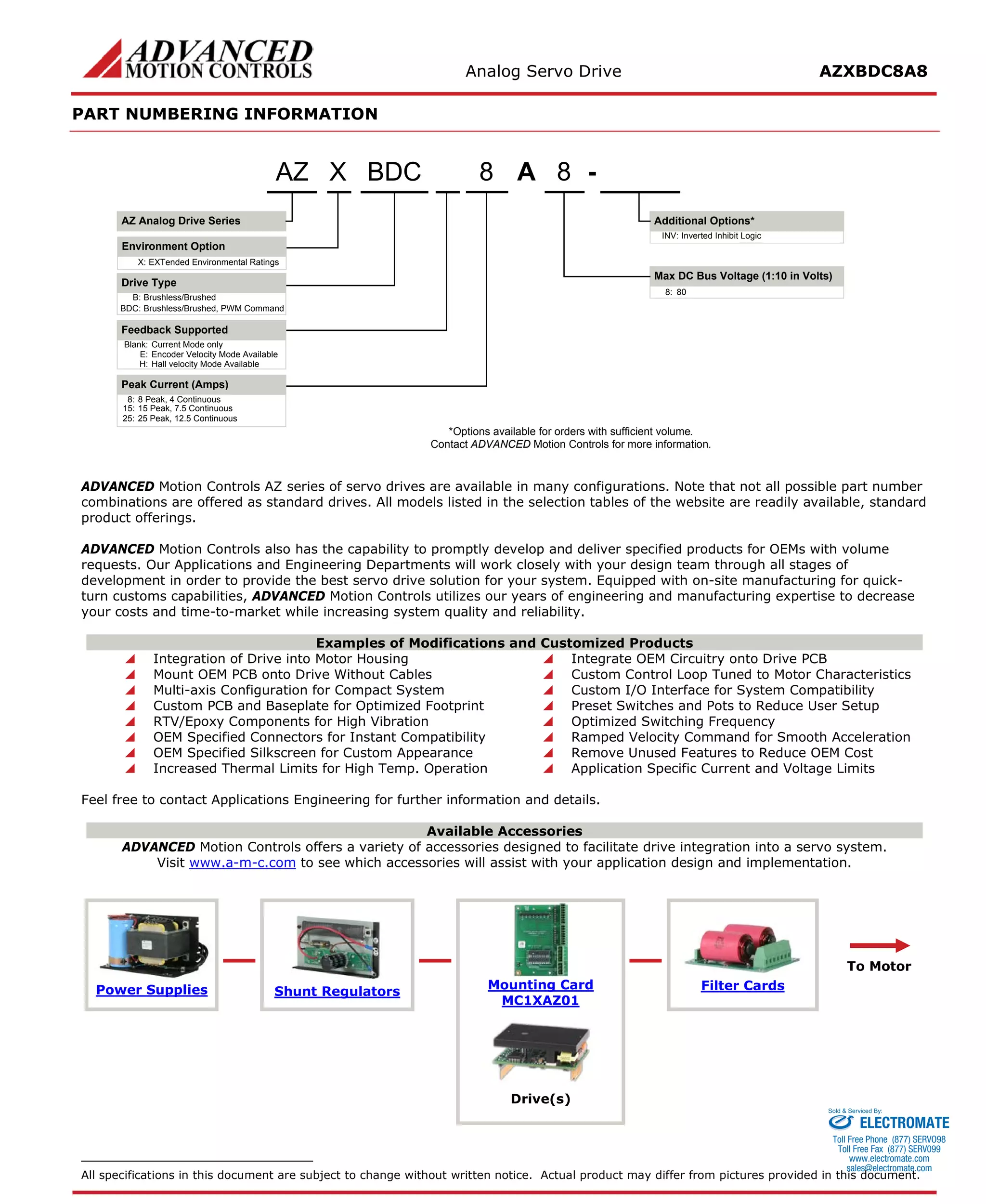 Analog Servo Drive AZXBDC8A8 
PART NUMBERING INFORMATION 
AMax DC Bus Voltage (1:10 in Volts) 88- Additional Options* Blank:Current Mode onlyE:Encoder Velocity Mode AvailableH:Hall velocity Mode AvailableBDCAZ Analog Drive SeriesAZDrive TypeB:Brushless/BrushedBDC:Brushless/Brushed, PWM CommandFeedback Supported8:80XX:EXTended Environmental RatingsInverted Inhibit LogicINV: *Options available for orders with sufficient volume. Contact ADVANCED Motion Controls for more information. 8:8 Peak, 4 Continuous15:15 Peak, 7.5 ContinuousPeak Current (Amps) 25:25 Peak, 12.5 ContinuousEnvironment Option 
ADVANCED Motion Controls AZ series of servo drives are available in many configurations. Note that not all possible part number combinations are offered as standard drives. All models listed in the selection tables of the website are readily available, standard product offerings. 
ADVANCED Motion Controls also has the capability to promptly develop and deliver specified products for OEMs with volume requests. Our Applications and Engineering Departments will work closely with your design team through all stages of development in order to provide the best servo drive solution for your system. Equipped with on-site manufacturing for quick- turn customs capabilities, ADVANCED Motion Controls utilizes our years of engineering and manufacturing expertise to decrease your costs and time-to-market while increasing system quality and reliability. 
Examples of Modifications and Customized Products 
 Integration of Drive into Motor Housing 
 Integrate OEM Circuitry onto Drive PCB 
 Mount OEM PCB onto Drive Without Cables 
 Custom Control Loop Tuned to Motor Characteristics 
 Multi-axis Configuration for Compact System 
 Custom I/O Interface for System Compatibility 
 Custom PCB and Baseplate for Optimized Footprint 
 Preset Switches and Pots to Reduce User Setup 
 RTV/Epoxy Components for High Vibration 
 Optimized Switching Frequency 
 OEM Specified Connectors for Instant Compatibility 
 Ramped Velocity Command for Smooth Acceleration 
 OEM Specified Silkscreen for Custom Appearance 
 Remove Unused Features to Reduce OEM Cost 
 Increased Thermal Limits for High Temp. Operation 
 Application Specific Current and Voltage Limits 
Feel free to contact Applications Engineering for further information and details. 
Available Accessories 
ADVANCED Motion Controls offers a variety of accessories designed to facilitate drive integration into a servo system. 
Visit www.a-m-c.com to see which accessories will assist with your application design and implementation. Power Supplies 
Shunt Regulators 
Mounting Card 
MC1XAZ01 
Filter Cards 
To Motor 
Drive(s) 
All specifications in this document are subject to change without written notice. Actual product may differ from pictures provided in this document. 
ELECTROMATE 
Toll Free Phone (877) SERVO98 
Toll Free Fax (877) SERV099 
www.electromate.com 
sales@electromate.com 
Sold & Serviced By: 
