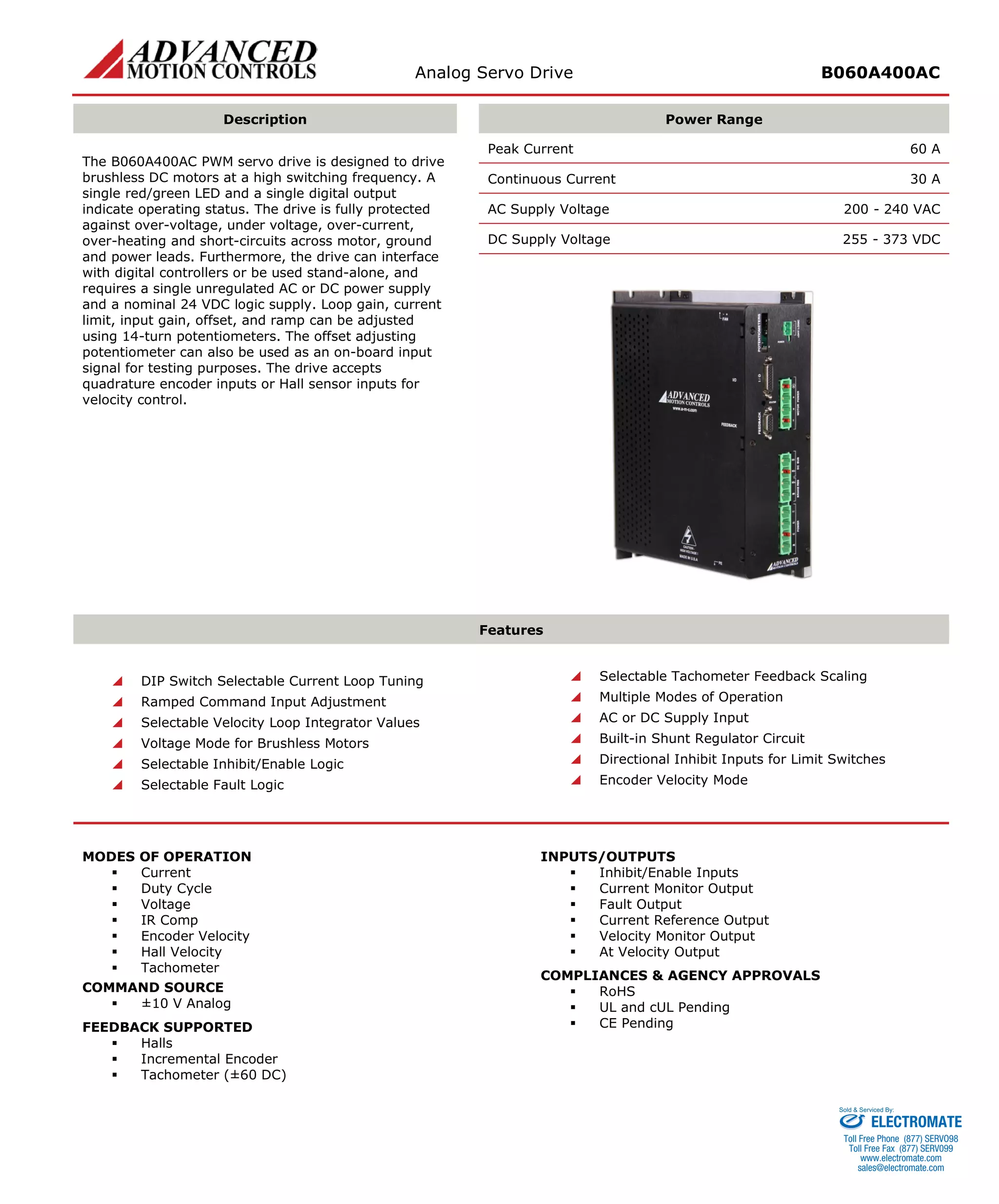 Analog Servo Drive B060A400AC 
Description 
Power Range 
The B060A400AC PWM servo drive is designed to drive brushless DC motors at a high switching frequency. A single red/green LED and a single digital output indicate operating status. The drive is fully protected against over-voltage, under voltage, over-current, over-heating and short-circuits across motor, ground and power leads. Furthermore, the drive can interface with digital controllers or be used stand-alone, and requires a single unregulated AC or DC power supply and a nominal 24 VDC logic supply. Loop gain, current limit, input gain, offset, and ramp can be adjusted using 14-turn potentiometers. The offset adjusting potentiometer can also be used as an on-board input signal for testing purposes. The drive accepts quadrature encoder inputs or Hall sensor inputs for velocity control. 
Peak Current 60 A 
Continuous Current 30 A 
AC Supply Voltage 200 - 240 VAC 
DC Supply Voltage 255 - 373 VDC 
Features 
 DIP Switch Selectable Current Loop Tuning 
 Ramped Command Input Adjustment 
 Selectable Velocity Loop Integrator Values 
 Voltage Mode for Brushless Motors 
 Selectable Inhibit/Enable Logic 
 Selectable Fault Logic 
 Selectable Tachometer Feedback Scaling 
 Multiple Modes of Operation 
 AC or DC Supply Input 
 Built-in Shunt Regulator Circuit 
 Directional Inhibit Inputs for Limit Switches 
 Encoder Velocity Mode 
MODES OF OPERATION 
 Current 
 Duty Cycle 
 Voltage 
 IR Comp 
 Encoder Velocity 
 Hall Velocity 
 Tachometer 
COMMAND SOURCE 
 ±10 V Analog 
FEEDBACK SUPPORTED 
 Halls 
 Incremental Encoder 
 Tachometer (±60 DC) 
INPUTS/OUTPUTS 
 Inhibit/Enable Inputs 
 Current Monitor Output 
 Fault Output 
 Current Reference Output 
 Velocity Monitor Output 
 At Velocity Output 
COMPLIANCES & AGENCY APPROVALS 
 RoHS 
 UL and cUL Pending 
 CE Pending 
ELECTROMATE 
Toll Free Phone (877) SERVO98 
Toll Free Fax (877) SERV099 
www.electromate.com 
sales@electromate.com 
Sold & Serviced By: 
 