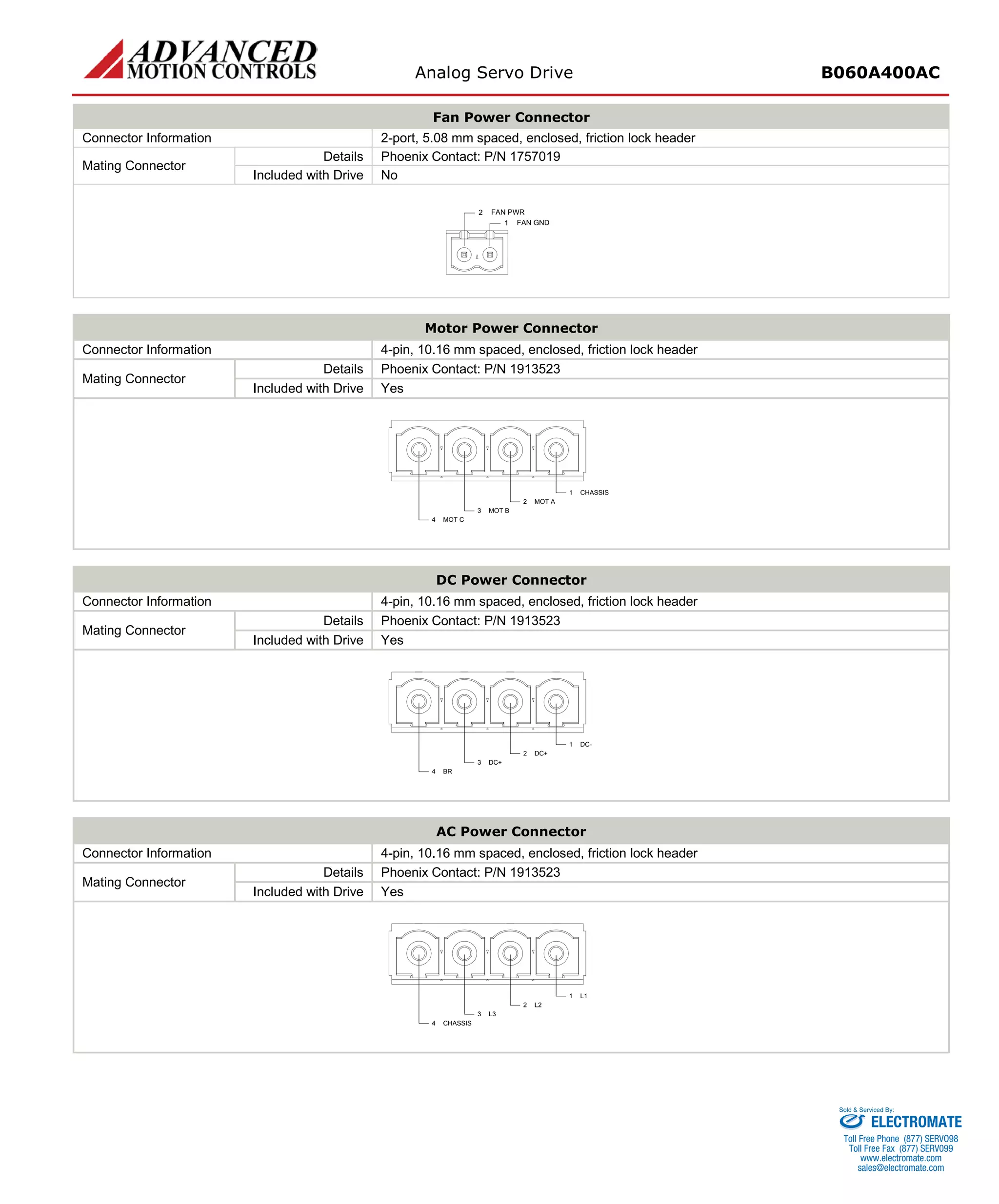 Analog Servo Drive B060A400AC 
Fan Power Connector 
Connector Information 
2-port, 5.08 mm spaced, enclosed, friction lock header 
Mating Connector 
Details 
Phoenix Contact: P/N 1757019 
Included with Drive 
No 
1FAN GND2FAN PWR 
Motor Power Connector 
Connector Information 
4-pin, 10.16 mm spaced, enclosed, friction lock header 
Mating Connector 
Details 
Phoenix Contact: P/N 1913523 
Included with Drive 
Yes 
CHASSIS1MOT A2MOT B3MOT C4 
DC Power Connector 
Connector Information 
4-pin, 10.16 mm spaced, enclosed, friction lock header 
Mating Connector 
Details 
Phoenix Contact: P/N 1913523 
Included with Drive 
Yes 
DC-1DC+2DC+3BR4 
AC Power Connector 
Connector Information 
4-pin, 10.16 mm spaced, enclosed, friction lock header 
Mating Connector 
Details 
Phoenix Contact: P/N 1913523 
Included with Drive 
Yes 
L11L22L33CHASSIS4 
ELECTROMATE 
Toll Free Phone (877) SERVO98 
Toll Free Fax (877) SERV099 
www.electromate.com 
sales@electromate.com 
Sold & Serviced By: 
 