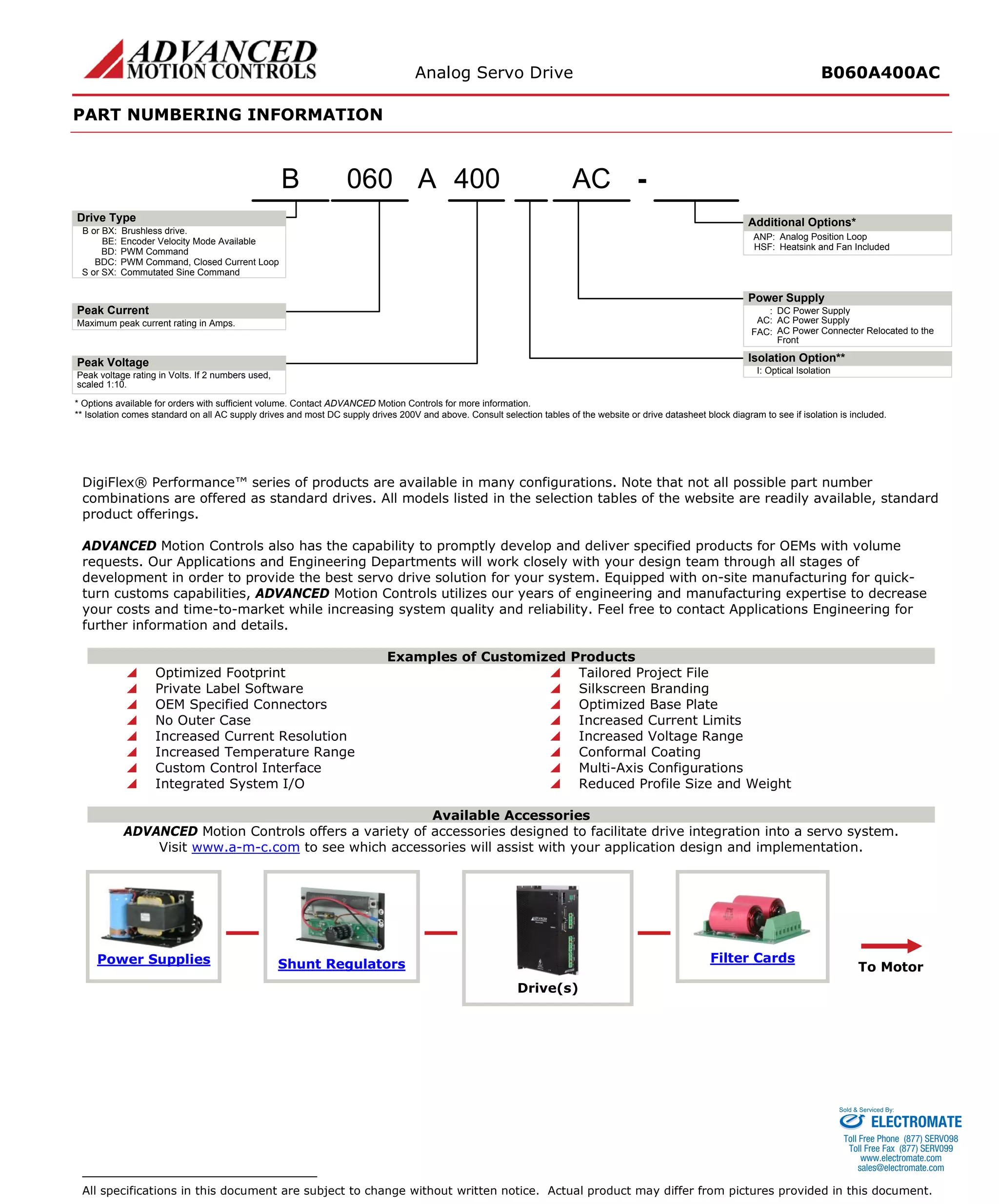 Analog Servo Drive B060A400AC 
PART NUMBERING INFORMATION 
DigiFlex® Performance™ series of products are available in many configurations. Note that not all possible part number combinations are offered as standard drives. All models listed in the selection tables of the website are readily available, standard product offerings. 
ADVANCED Motion Controls also has the capability to promptly develop and deliver specified products for OEMs with volume requests. Our Applications and Engineering Departments will work closely with your design team through all stages of development in order to provide the best servo drive solution for your system. Equipped with on-site manufacturing for quick- turn customs capabilities, ADVANCED Motion Controls utilizes our years of engineering and manufacturing expertise to decrease your costs and time-to-market while increasing system quality and reliability. Feel free to contact Applications Engineering for further information and details. 
Examples of Customized Products 
 Optimized Footprint 
 Tailored Project File 
 Private Label Software 
 Silkscreen Branding 
 OEM Specified Connectors 
 Optimized Base Plate 
 No Outer Case 
 Increased Current Limits 
 Increased Current Resolution 
 Increased Voltage Range 
 Increased Temperature Range 
 Conformal Coating 
 Custom Control Interface 
 Multi-Axis Configurations 
 Integrated System I/O 
 Reduced Profile Size and Weight 
Available Accessories 
ADVANCED Motion Controls offers a variety of accessories designed to facilitate drive integration into a servo system. 
Visit www.a-m-c.com to see which accessories will assist with your application design and implementation. 
Power Supplies 
Shunt Regulators 
Drive(s) 
Filter Cards 
To Motor 
All specifications in this document are subject to change without written notice. Actual product may differ from pictures provided in this document. 400-ACB or BX:Brushless drive. Maximum peak current rating in Amps. Peak voltage rating in Volts. If 2 numbers used, scaled 1:10. :DC Power SupplyBE:Encoder Velocity Mode AvailableBD:PWM CommandBDC:PWM Command, Closed Current LoopS or SX:Commutated Sine CommandAC:AC Power SupplyFAC:AC Power Connecter Relocated to the FrontI:Optical Isolation060BANP:Analog Position LoopHSF:Heatsink and Fan Included* Options available for orders with sufficient volume. Contact ADVANCED Motion Controls for more information. ** Isolation comes standard on all AC supply drives and most DC supply drives 200V and above. Consult selection tables of the website or drive datasheet block diagram to see if isolation is included. Peak VoltagePeak CurrentDrive TypeIsolation Option** Additional Options* Power SupplyA 
ELECTROMATE 
Toll Free Phone (877) SERVO98 
Toll Free Fax (877) SERV099 
www.electromate.com 
sales@electromate.com 
Sold & Serviced By: 
