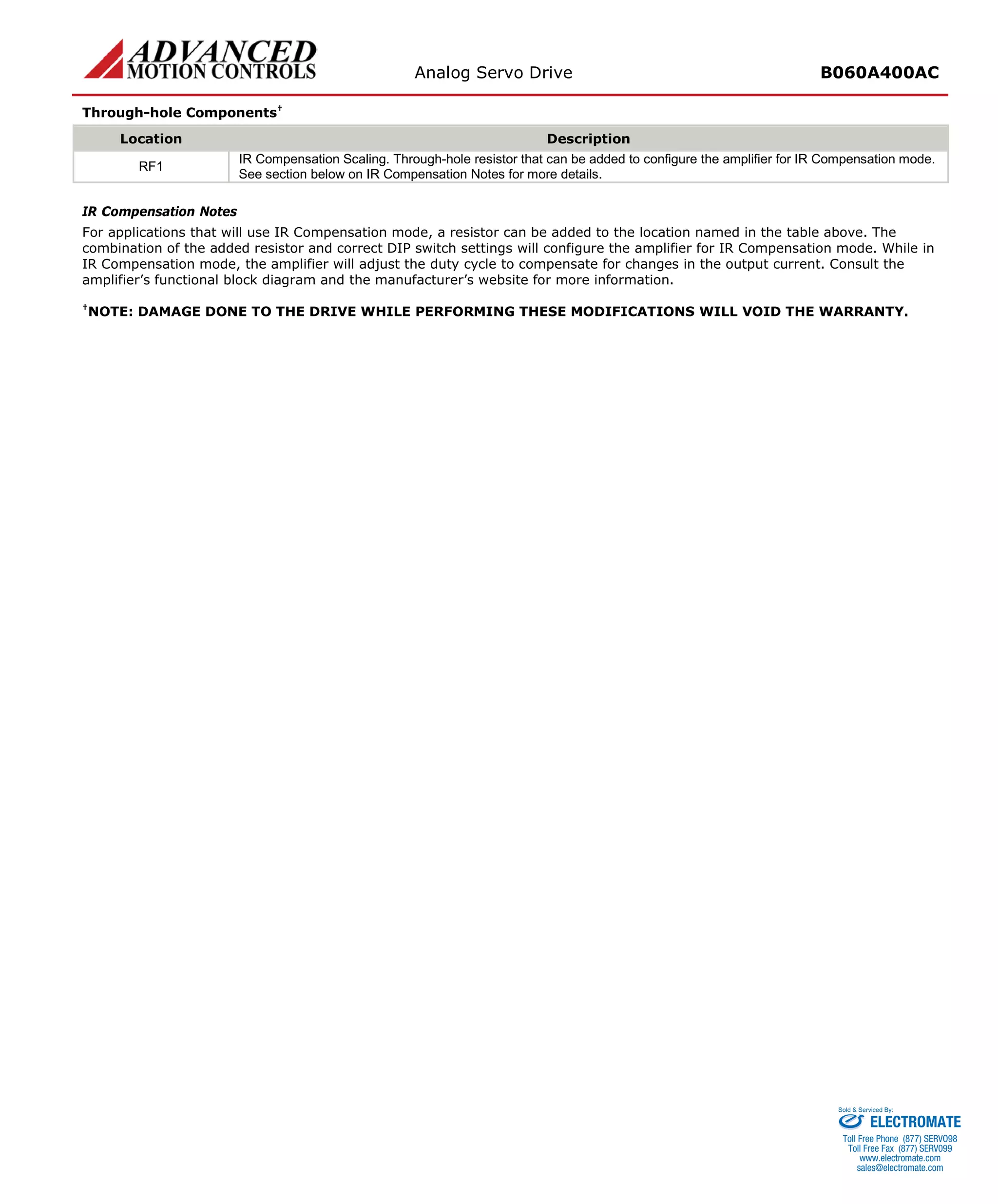 Analog Servo Drive B060A400AC 
Through-hole Components† 
Location 
Description 
RF1 
IR Compensation Scaling. Through-hole resistor that can be added to configure the amplifier for IR Compensation mode. See section below on IR Compensation Notes for more details. 
IR Compensation Notes 
For applications that will use IR Compensation mode, a resistor can be added to the location named in the table above. The combination of the added resistor and correct DIP switch settings will configure the amplifier for IR Compensation mode. While in IR Compensation mode, the amplifier will adjust the duty cycle to compensate for changes in the output current. Consult the amplifier’s functional block diagram and the manufacturer’s website for more information. 
†NOTE: DAMAGE DONE TO THE DRIVE WHILE PERFORMING THESE MODIFICATIONS WILL VOID THE WARRANTY. 
ELECTROMATE 
Toll Free Phone (877) SERVO98 
Toll Free Fax (877) SERV099 
www.electromate.com 
sales@electromate.com 
Sold & Serviced By: 
 