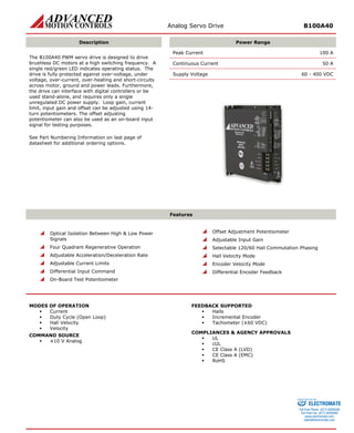 Analog Servo Drive B100A40 
Description 
Power Range 
Peak Current 100 A 
Continuous Current 50 A 
Supply Voltage 60 - 400 VDC 
The B100A40 PWM servo drive is designed to drive brushless DC motors at a high switching frequency. A single red/green LED indicates operating status. The drive is fully protected against over-voltage, under voltage, over-current, over-heating and short-circuits across motor, ground and power leads. Furthermore, the drive can interface with digital controllers or be used stand-alone, and requires only a single unregulated DC power supply. Loop gain, current limit, input gain and offset can be adjusted using 14- turn potentiometers. The offset adjusting potentiometer can also be used as an on-board input signal for testing purposes. 
See Part Numbering Information on last page of datasheet for additional ordering options. 
Features 
 
Optical Isolation Between High & Low Power Signals 
 
Four Quadrant Regenerative Operation 
 
Adjustable Acceleration/Deceleration Rate 
 
Adjustable Current Limits 
 
Differential Input Command 
 
On-Board Test Potentiometer 
 
Offset Adjustment Potentiometer 
 
Adjustable Input Gain 
 
Selectable 120/60 Hall Commutation Phasing 
 
Hall Velocity Mode 
 
Encoder Velocity Mode 
 
Differential Encoder Feedback 
MODES OF OPERATION 
ƒ 
Current 
ƒ 
Duty Cycle (Open Loop) 
ƒ 
Hall Velocity 
ƒ 
Velocity 
COMMAND SOURCE 
ƒ 
±10 V Analog 
FEEDBACK SUPPORTED 
ƒ 
Halls 
ƒ 
Incremental Encoder 
ƒ 
Tachometer (±60 VDC) 
COMPLIANCES & AGENCY APPROVALS 
ƒ 
UL 
ƒ 
cUL 
ƒ 
CE Class A (LVD) 
ƒ 
CE Class A (EMC) 
ƒ 
RoHS 
ELECTROMATE 
Toll Free Phone (877) SERVO98 
Toll Free Fax (877) SERV099 
www.electromate.com 
sales@electromate.com 
Sold & Serviced By: 
 